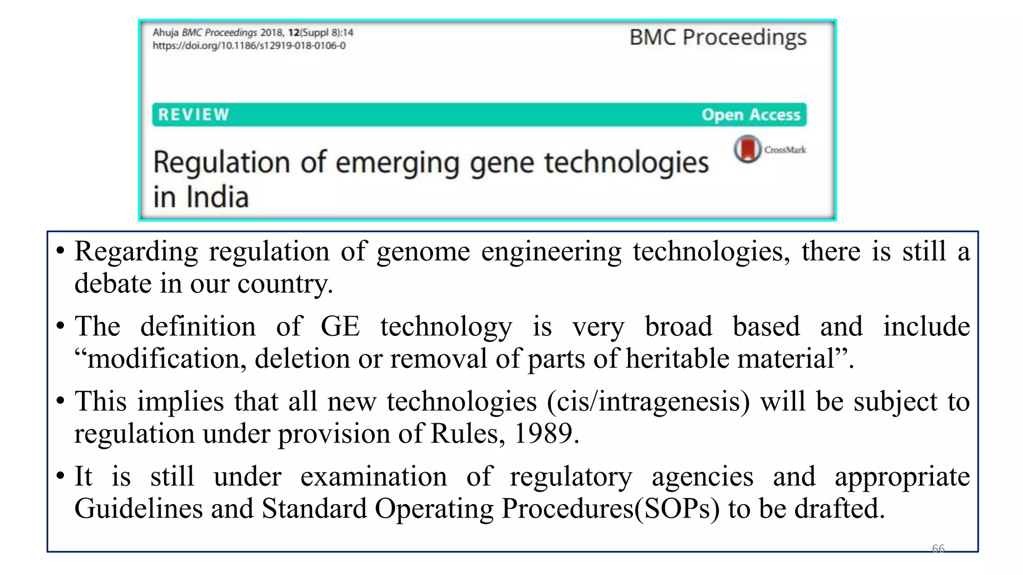 • Regarding regulation of genome engineering technologies, there is still a
debate in our country.
• The definition of GE technology is very broad based and include
“modification, deletion or removal of parts of heritable material”.
• This implies that all new technologies (cis/intragenesis) will be subject to
regulation under provision of Rules, 1989.
• It is still under examination of regulatory agencies and appropriate
Guidelines and Standard Operating Procedures(SOPs) to be drafted.
66
 