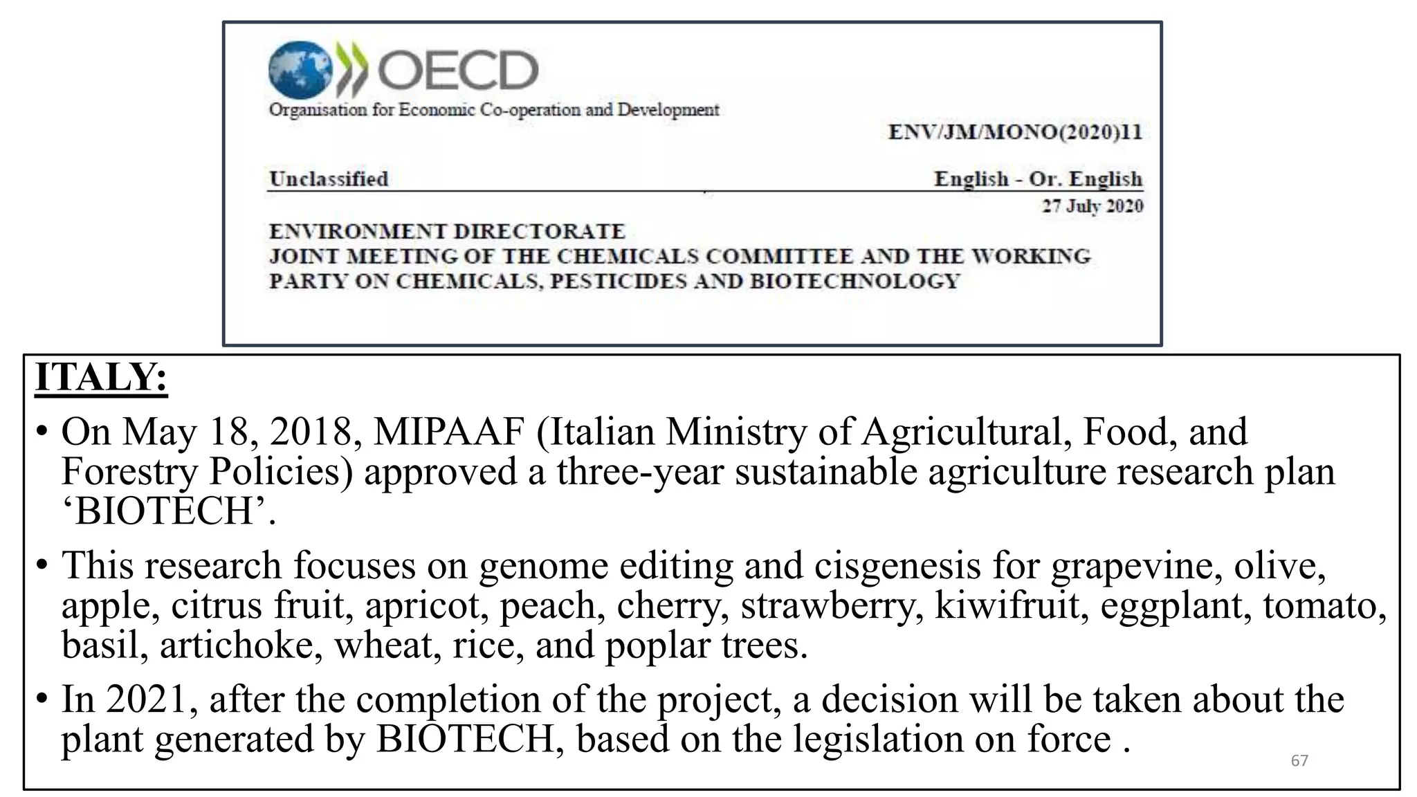 ITALY:
• On May 18, 2018, MIPAAF (Italian Ministry of Agricultural, Food, and
Forestry Policies) approved a three-year sustainable agriculture research plan
‘BIOTECH’.
• This research focuses on genome editing and cisgenesis for grapevine, olive,
apple, citrus fruit, apricot, peach, cherry, strawberry, kiwifruit, eggplant, tomato,
basil, artichoke, wheat, rice, and poplar trees.
• In 2021, after the completion of the project, a decision will be taken about the
plant generated by BIOTECH, based on the legislation on force . 67
 