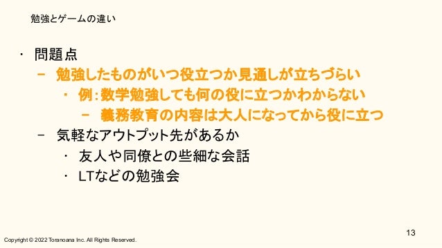 Copyright © 2022 Toranoana Inc. All Rights Reserved.
勉強とゲームの違い
• 問題点 
– 勉強したものがいつ役立つか見通しが立ちづらい 
• 例：数学勉強しても何の役に立つかわからない 
– 義務教育の内容は大人になってから役に立つ 
– 気軽なアウトプット先があるか 
• 友人や同僚との些細な会話 
• LTなどの勉強会 
13
 
