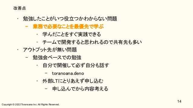 Copyright © 2022 Toranoana Inc. All Rights Reserved.
改善点
• 勉強したことがいつ役立つかわからない問題 
– 業務で必要なことを最優先で学ぶ 
• 学んだことをすぐ実践できる 
• チームで開発すると思われるので共有先も多い 
• アウトプット先が無い問題 
– 勉強会ベースでの勉強 
• 自分で開催して必ず自分も話す 
– toranoana.deno 
• 外部LTにとりあえず申し込む 
– 申し込んでから内容考える 
14
 