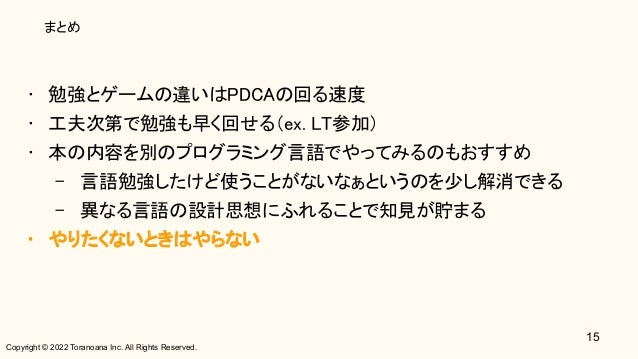 Copyright © 2022 Toranoana Inc. All Rights Reserved.
まとめ
• 勉強とゲームの違いはPDCAの回る速度 
• 工夫次第で勉強も早く回せる（ex. LT参加） 
• 本の内容を別のプログラミング言語でやってみるのもおすすめ 
– 言語勉強したけど使うことがないなぁというのを少し解消できる 
– 異なる言語の設計思想にふれることで知見が貯まる 
• やりたくないときはやらない 
15
 