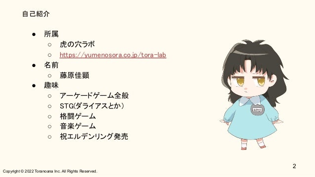 Copyright © 2022 Toranoana Inc. All Rights Reserved.
自己紹介
● 所属 
○ 虎の穴ラボ 
○ https://yumenosora.co.jp/tora-lab 
● 名前 
○ 藤原佳顕 
● 趣味 
○ アーケードゲーム全般 
○ STG(ダライアスとか) 
○ 格闘ゲーム 
○ 音楽ゲーム 
○ 祝エルデンリング発売 
2
 
