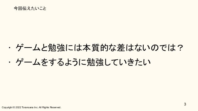Copyright © 2022 Toranoana Inc. All Rights Reserved.
今回伝えたいこと
• ゲームと勉強には本質的な差はないのでは？ 
• ゲームをするように勉強していきたい 
3
 