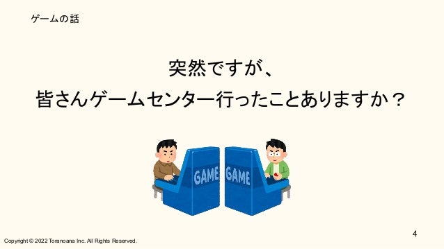 Copyright © 2022 Toranoana Inc. All Rights Reserved.
ゲームの話
突然ですが、 
皆さんゲームセンター行ったことありますか？ 
4
 