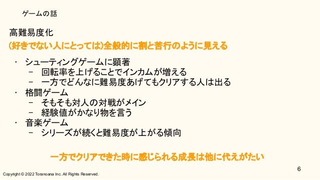 Copyright © 2022 Toranoana Inc. All Rights Reserved.
ゲームの話
高難易度化 
(好きでない人にとっては)全般的に割と苦行のように見える 
• シューティングゲームに顕著 
– 回転率を上げることでインカムが増える 
– 一方でどんなに難易度あげてもクリアする人は出る 
• 格闘ゲーム 
– そもそも対人の対戦がメイン 
– 経験値がかなり物を言う 
• 音楽ゲーム 
– シリーズが続くと難易度が上がる傾向 
 
一方でクリアできた時に感じられる成長は他に代えがたい 
6
 