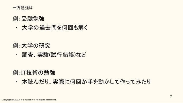 Copyright © 2022 Toranoana Inc. All Rights Reserved.
一方勉強は
例：受験勉強 
• 大学の過去問を何回も解く 
 
例：大学の研究 
• 調査、実験(試行錯誤)など 
 
例：IT技術の勉強 
• 本読んだり、実際に何回か手を動かして作ってみたり 
7
 