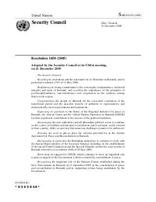United Nations S/RES/1650 (2005)
Security Council Distr.: General
21 December 2005
05-65848 (E)
*0565848*
Resolution 1650 (2005)
Adopted by the Security Council at its 5341st meeting,
on 21 December 2005
The Security Council,
Recalling its resolutions and the statements by its President on Burundi, and in
particular resolution 1545 of 21 May 2004,
Reaffirming its strong commitment to the sovereignty, independence, territorial
integrity and unity of Burundi, and recalling the importance of the principles of
good-neighbourliness, non-interference and cooperation in the relations among
States in the region,
Congratulating the people of Burundi for the successful conclusion of the
transitional period and the peaceful transfer of authority to representative and
democratically elected government and institutions,
Expressing its gratitude to the States of the Regional Initiative for peace in
Burundi, the African Union and the United Nations Operation in Burundi (ONUB)
for their significant contribution to the success of the political transition,
Encouraging the new authorities and all Burundian political actors to continue
on the course of stability and national reconciliation and to promote social concord
in their country, while recognizing that numerous challenges remain to be addressed,
Stressing the need to put in place the reforms provided for in the Arusha
Agreement for Peace and Reconciliation in Burundi,
Encouraging in particular the Burundian authorities to continue to work with
the Special Representative of the Secretary-General, including on the establishment
of the mixed Truth Commission and the Special Chamber within the court system of
Burundi referred to in resolution 1606 of 20 June 2005,
Reiterating its support for ONUB, which continues to have an important role
to play in support of the Government’s efforts towards the consolidation of peace,
Recognizing the important role of the Partners Forum established during the
New York summit on Burundi on 13 September 2005, in the consolidation of peace
and reconciliation in Burundi and in supporting reform being undertaken by the
Government,
 