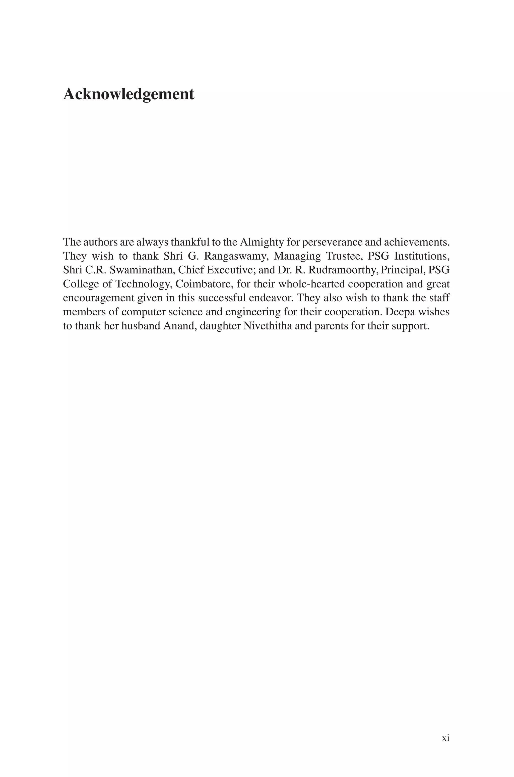 Acknowledgement
The authors are always thankful to the Almighty for perseverance and achievements.
They wish to thank Shri G. Rangaswamy, Managing Trustee, PSG Institutions,
Shri C.R. Swaminathan, Chief Executive; and Dr. R. Rudramoorthy, Principal, PSG
College of Technology, Coimbatore, for their whole-hearted cooperation and great
encouragement given in this successful endeavor. They also wish to thank the staff
members of computer science and engineering for their cooperation. Deepa wishes
to thank her husband Anand, daughter Nivethitha and parents for their support.
xi
 