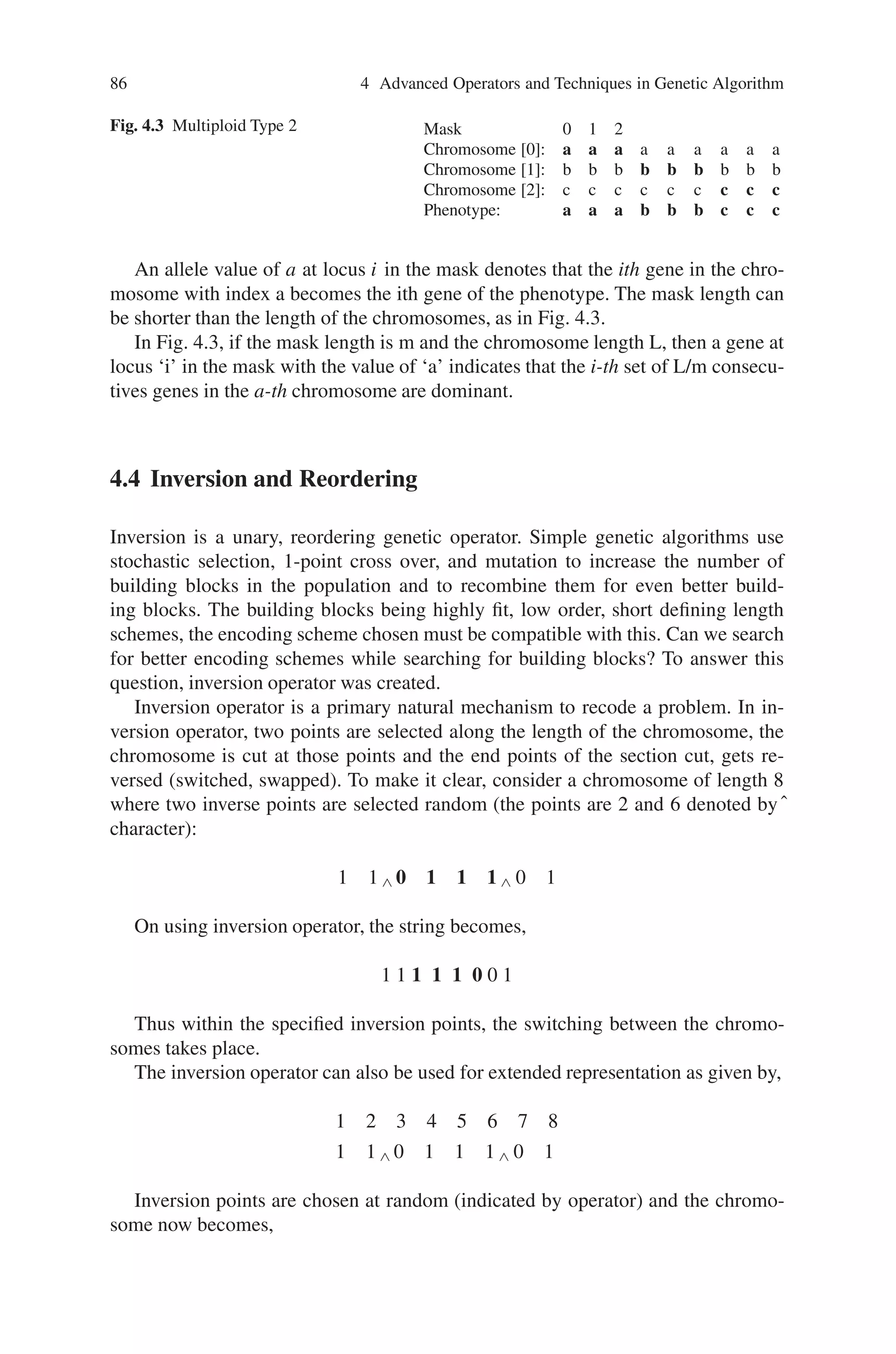86 4 Advanced Operators and Techniques in Genetic Algorithm
Fig. 4.3 Multiploid Type 2 Mask 0 1 2
Chromosome [0]: a a a a a a a a a
Chromosome [1]: b b b b b b b b b
Chromosome [2]: c c c c c c c c c
Phenotype: a a a b b b c c c
An allele value of a at locus i in the mask denotes that the ith gene in the chro-
mosome with index a becomes the ith gene of the phenotype. The mask length can
be shorter than the length of the chromosomes, as in Fig. 4.3.
In Fig. 4.3, if the mask length is m and the chromosome length L, then a gene at
locus ‘i’ in the mask with the value of ‘a’ indicates that the i-th set of L/m consecu-
tives genes in the a-th chromosome are dominant.
4.4 Inversion and Reordering
Inversion is a unary, reordering genetic operator. Simple genetic algorithms use
stochastic selection, 1-point cross over, and mutation to increase the number of
building blocks in the population and to recombine them for even better build-
ing blocks. The building blocks being highly fit, low order, short defining length
schemes, the encoding scheme chosen must be compatible with this. Can we search
for better encoding schemes while searching for building blocks? To answer this
question, inversion operator was created.
Inversion operator is a primary natural mechanism to recode a problem. In in-
version operator, two points are selected along the length of the chromosome, the
chromosome is cut at those points and the end points of the section cut, gets re-
versed (switched, swapped). To make it clear, consider a chromosome of length 8
where two inverse points are selected random (the points are 2 and 6 denoted byˆ
character):
1 1 ∧ 0 1 1 1 ∧ 0 1
On using inversion operator, the string becomes,
1 1 1 1 1 0 0 1
Thus within the specified inversion points, the switching between the chromo-
somes takes place.
The inversion operator can also be used for extended representation as given by,
1 2 3 4 5 6 7 8
1 1 ∧ 0 1 1 1 ∧ 0 1
Inversion points are chosen at random (indicated by operator) and the chromo-
some now becomes,
 