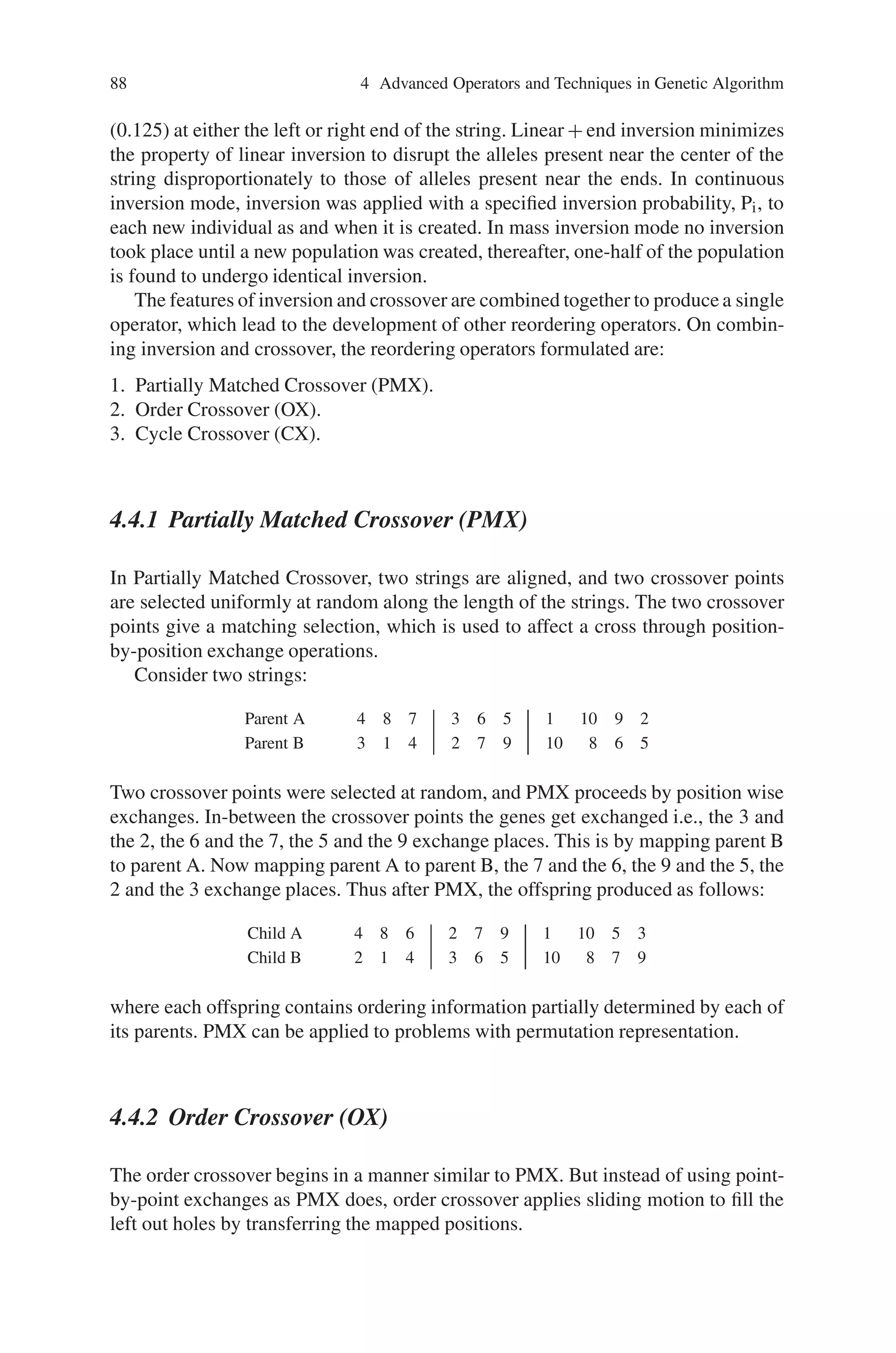 = i1 between 0 and ; inclusive;
if i1  i2 then
swap i1 and i2;
end
for I=i1 to [(i1+i2-1)/2] do
swap allele and index at locus I with allele and index at locus.
i1+i2-1-I;
end
Thus an index is needed for each locus to preserve the meaning of the locus inde-
pendent of its position on the chromosome. Inversion is redundant with operators
such as UX (Uniform Crossover), which do not have any positional bias.
There are several other reordering operators, which being variations on inversion.
They are:
1. Linear inversion.
2. Liner + end inversion.
3. Continuous inversion.
4. Mass inversion.
Linear inversion is the inversion, which has been discussed earlier. Linear + end
inversion is a linear inversion with a specified probability of (0.75). When linear
inversion is not performed, end inversion would be done with equal probability
 
