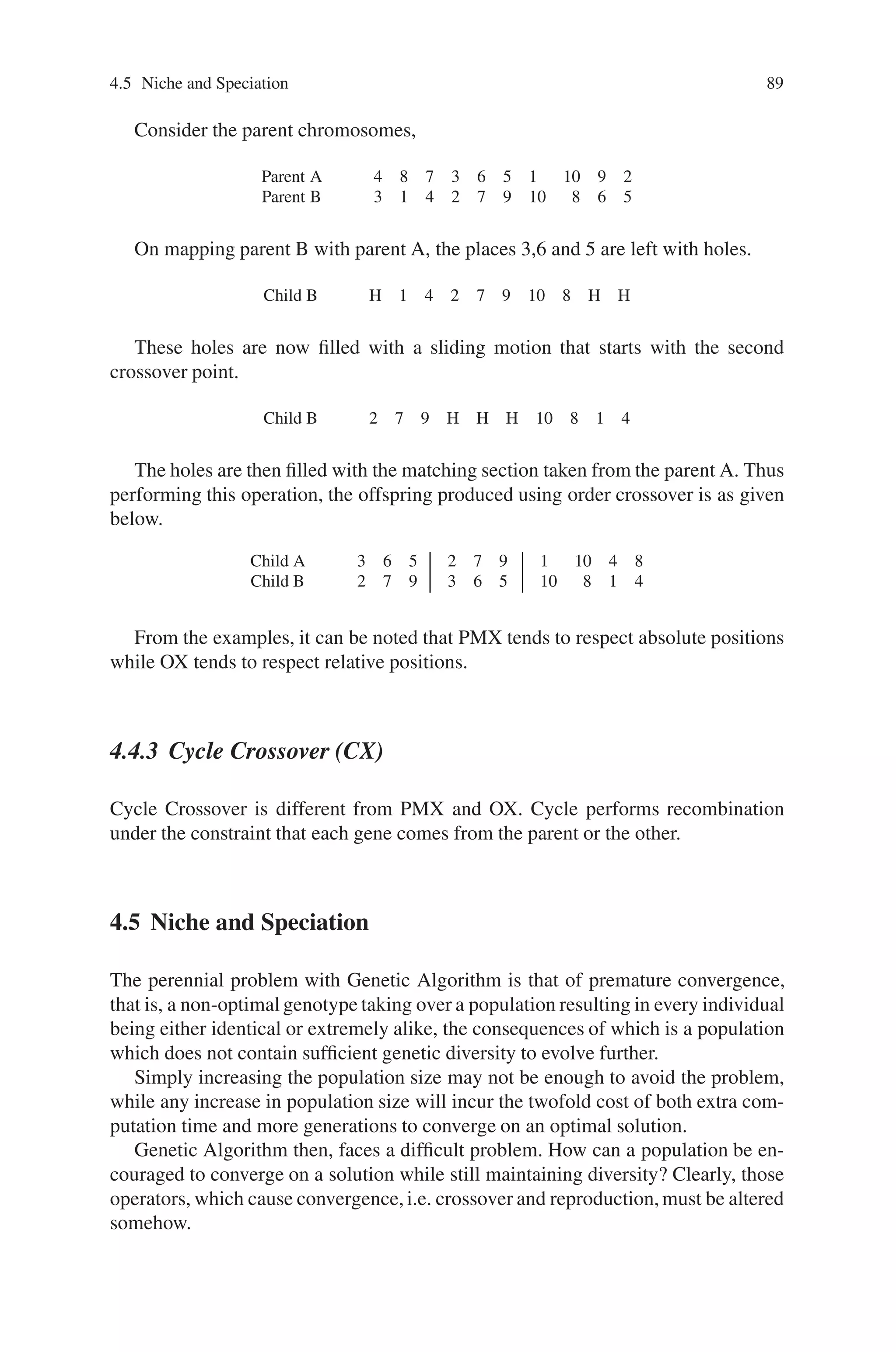 88 4 Advanced Operators and Techniques in Genetic Algorithm
(0.125) at either the left or right end of the string. Linear + end inversion minimizes
the property of linear inversion to disrupt the alleles present near the center of the
string disproportionately to those of alleles present near the ends. In continuous
inversion mode, inversion was applied with a specified inversion probability, Pi, to
each new individual as and when it is created. In mass inversion mode no inversion
took place until a new population was created, thereafter, one-half of the population
is found to undergo identical inversion.
The features of inversion and crossover are combined together to produce a single
operator, which lead to the development of other reordering operators. On combin-
ing inversion and crossover, the reordering operators formulated are:
1. Partially Matched Crossover (PMX).
2. Order Crossover (OX).
3. Cycle Crossover (CX).
4.4.1 Partially Matched Crossover (PMX)
In Partially Matched Crossover, two strings are aligned, and two crossover points
are selected uniformly at random along the length of the strings. The two crossover
points give a matching selection, which is used to affect a cross through position-
by-position exchange operations.
Consider two strings:
Parent A 4 8 7 3 6 5 1 10 9 2
Parent B 3 1 4 2 7 9 10 8 6 5
Two crossover points were selected at random, and PMX proceeds by position wise
exchanges. In-between the crossover points the genes get exchanged i.e., the 3 and
the 2, the 6 and the 7, the 5 and the 9 exchange places. This is by mapping parent B
to parent A. Now mapping parent A to parent B, the 7 and the 6, the 9 and the 5, the
2 and the 3 exchange places. Thus after PMX, the offspring produced as follows:
Child A 4 8 6 2 7 9 1 10 5 3
Child B 2 1 4 3 6 5 10 8 7 9
where each offspring contains ordering information partially determined by each of
its parents. PMX can be applied to problems with permutation representation.
4.4.2 Order Crossover (OX)
The order crossover begins in a manner similar to PMX. But instead of using point-
by-point exchanges as PMX does, order crossover applies sliding motion to fill the
left out holes by transferring the mapped positions.
 