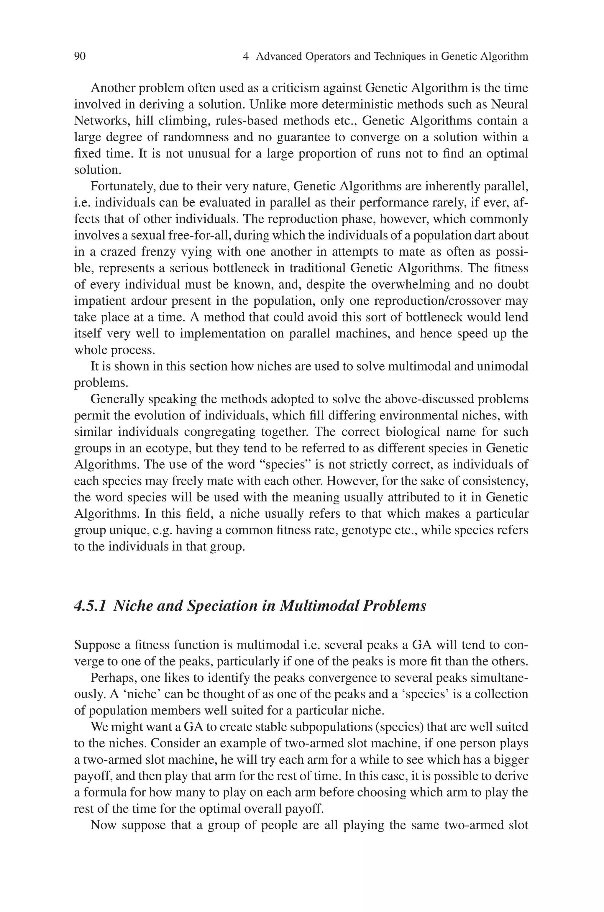 4.5 Niche and Speciation 89
Consider the parent chromosomes,
Parent A 4 8 7 3 6 5 1 10 9 2
Parent B 3 1 4 2 7 9 10 8 6 5
On mapping parent B with parent A, the places 3,6 and 5 are left with holes.
Child B H 1 4 2 7 9 10 8 H H
These holes are now filled with a sliding motion that starts with the second
crossover point.
Child B 2 7 9 H H H 10 8 1 4
The holes are then filled with the matching section taken from the parent A. Thus
performing this operation, the offspring produced using order crossover is as given
below.
Child A 3 6 5 2 7 9 1 10 4 8
Child B 2 7 9 3 6 5 10 8 1 4
From the examples, it can be noted that PMX tends to respect absolute positions
while OX tends to respect relative positions.
4.4.3 Cycle Crossover (CX)
Cycle Crossover is different from PMX and OX. Cycle performs recombination
under the constraint that each gene comes from the parent or the other.
4.5 Niche and Speciation
The perennial problem with Genetic Algorithm is that of premature convergence,
that is, a non-optimal genotype taking over a population resulting in every individual
being either identical or extremely alike, the consequences of which is a population
which does not contain sufficient genetic diversity to evolve further.
Simply increasing the population size may not be enough to avoid the problem,
while any increase in population size will incur the twofold cost of both extra com-
putation time and more generations to converge on an optimal solution.
Genetic Algorithm then, faces a difficult problem. How can a population be en-
couraged to converge on a solution while still maintaining diversity? Clearly, those
operators, which cause convergence,i.e. crossover and reproduction,must be altered
somehow.
 