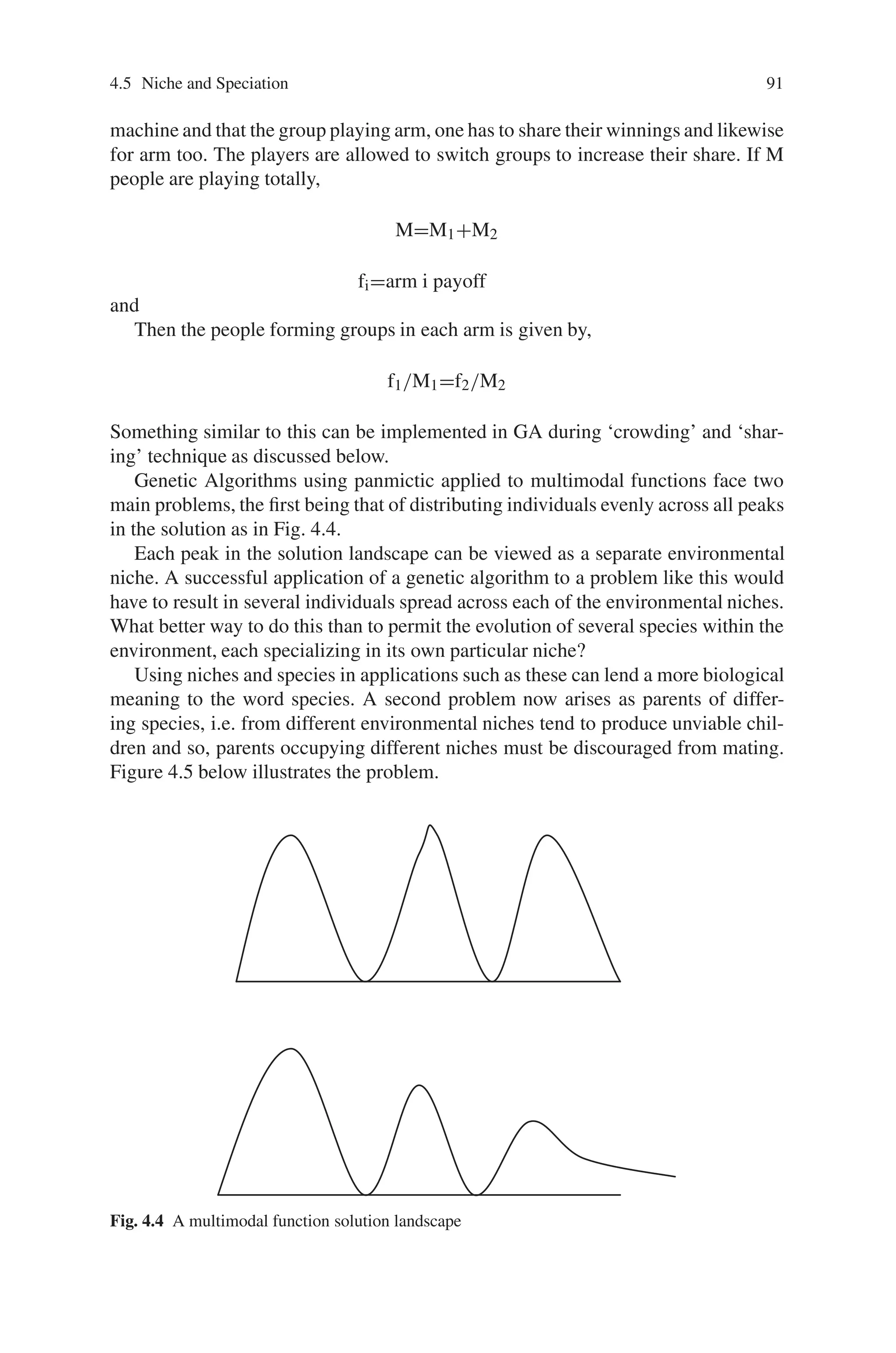 90 4 Advanced Operators and Techniques in Genetic Algorithm
Another problem often used as a criticism against Genetic Algorithm is the time
involved in deriving a solution. Unlike more deterministic methods such as Neural
Networks, hill climbing, rules-based methods etc., Genetic Algorithms contain a
large degree of randomness and no guarantee to converge on a solution within a
fixed time. It is not unusual for a large proportion of runs not to find an optimal
solution.
Fortunately, due to their very nature, Genetic Algorithms are inherently parallel,
i.e. individuals can be evaluated in parallel as their performance rarely, if ever, af-
fects that of other individuals. The reproduction phase, however, which commonly
involves a sexual free-for-all, during which the individuals of a population dart about
in a crazed frenzy vying with one another in attempts to mate as often as possi-
ble, represents a serious bottleneck in traditional Genetic Algorithms. The fitness
of every individual must be known, and, despite the overwhelming and no doubt
impatient ardour present in the population, only one reproduction/crossover may
take place at a time. A method that could avoid this sort of bottleneck would lend
itself very well to implementation on parallel machines, and hence speed up the
whole process.
It is shown in this section how niches are used to solve multimodal and unimodal
problems.
Generally speaking the methods adopted to solve the above-discussed problems
permit the evolution of individuals, which fill differing environmental niches, with
similar individuals congregating together. The correct biological name for such
groups in an ecotype, but they tend to be referred to as different species in Genetic
Algorithms. The use of the word “species” is not strictly correct, as individuals of
each species may freely mate with each other. However, for the sake of consistency,
the word species will be used with the meaning usually attributed to it in Genetic
Algorithms. In this field, a niche usually refers to that which makes a particular
group unique, e.g. having a common fitness rate, genotype etc., while species refers
to the individuals in that group.
4.5.1 Niche and Speciation in Multimodal Problems
Suppose a fitness function is multimodal i.e. several peaks a GA will tend to con-
verge to one of the peaks, particularly if one of the peaks is more fit than the others.
Perhaps, one likes to identify the peaks convergence to several peaks simultane-
ously. A ‘niche’ can be thought of as one of the peaks and a ‘species’ is a collection
of population members well suited for a particular niche.
We might want a GA to create stable subpopulations (species) that are well suited
to the niches. Consider an example of two-armed slot machine, if one person plays
a two-armed slot machine, he will try each arm for a while to see which has a bigger
payoff, and then play that arm for the rest of time. In this case, it is possible to derive
a formula for how many to play on each arm before choosing which arm to play the
rest of the time for the optimal overall payoff.
Now suppose that a group of people are all playing the same two-armed slot
 