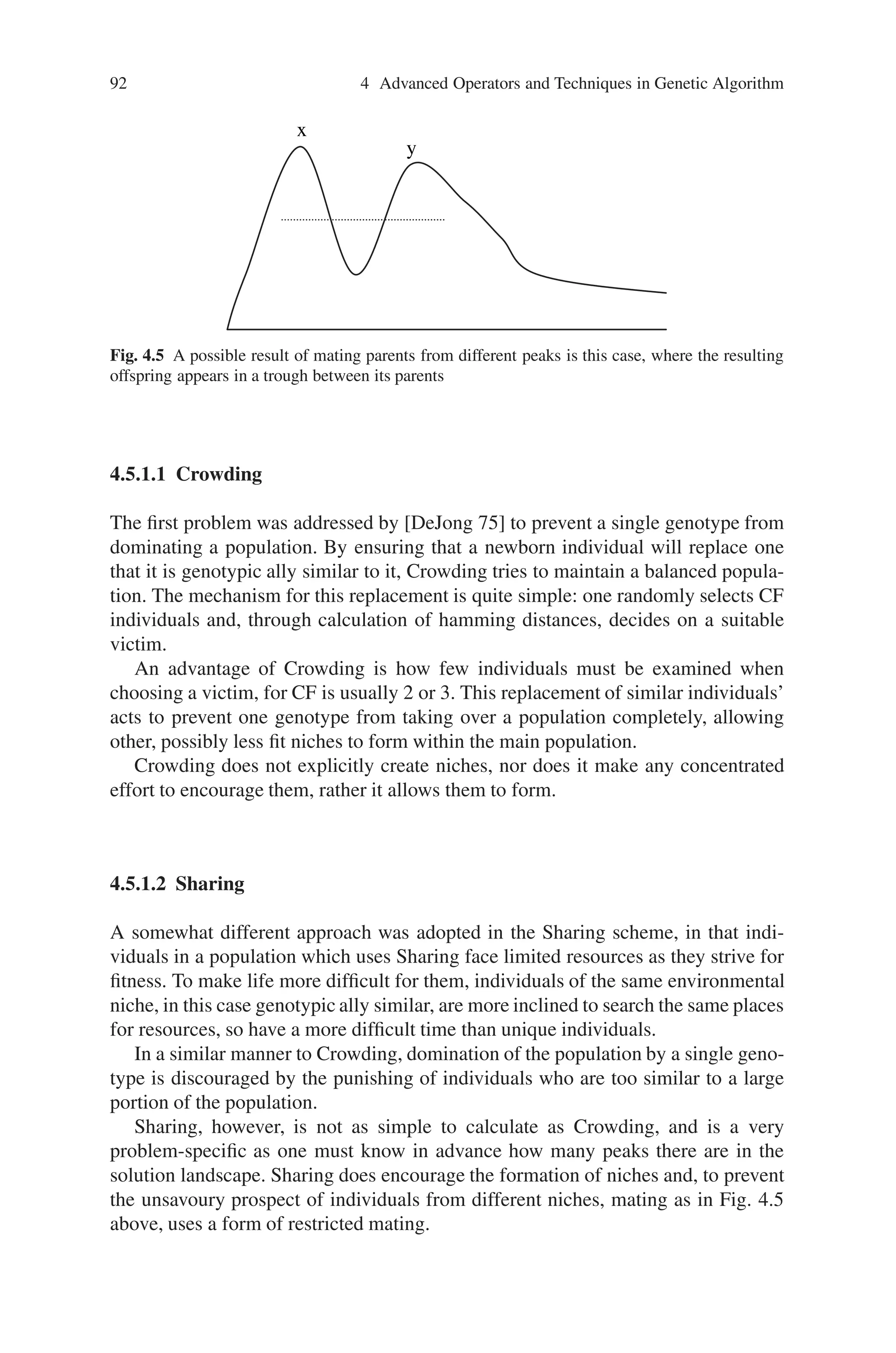 4.5 Niche and Speciation 91
machine and that the group playing arm, one has to share their winnings and likewise
for arm too. The players are allowed to switch groups to increase their share. If M
people are playing totally,
M=M1+M2
fi=arm i payoff
and
Then the people forming groups in each arm is given by,
f1/M1=f2/M2
Something similar to this can be implemented in GA during ‘crowding’ and ‘shar-
ing’ technique as discussed below.
Genetic Algorithms using panmictic applied to multimodal functions face two
main problems, the first being that of distributing individuals evenly across all peaks
in the solution as in Fig. 4.4.
Each peak in the solution landscape can be viewed as a separate environmental
niche. A successful application of a genetic algorithm to a problem like this would
have to result in several individuals spread across each of the environmental niches.
What better way to do this than to permit the evolution of several species within the
environment, each specializing in its own particular niche?
Using niches and species in applications such as these can lend a more biological
meaning to the word species. A second problem now arises as parents of differ-
ing species, i.e. from different environmental niches tend to produce unviable chil-
dren and so, parents occupying different niches must be discouraged from mating.
Figure 4.5 below illustrates the problem.
Fig. 4.4 A multimodal function solution landscape
 