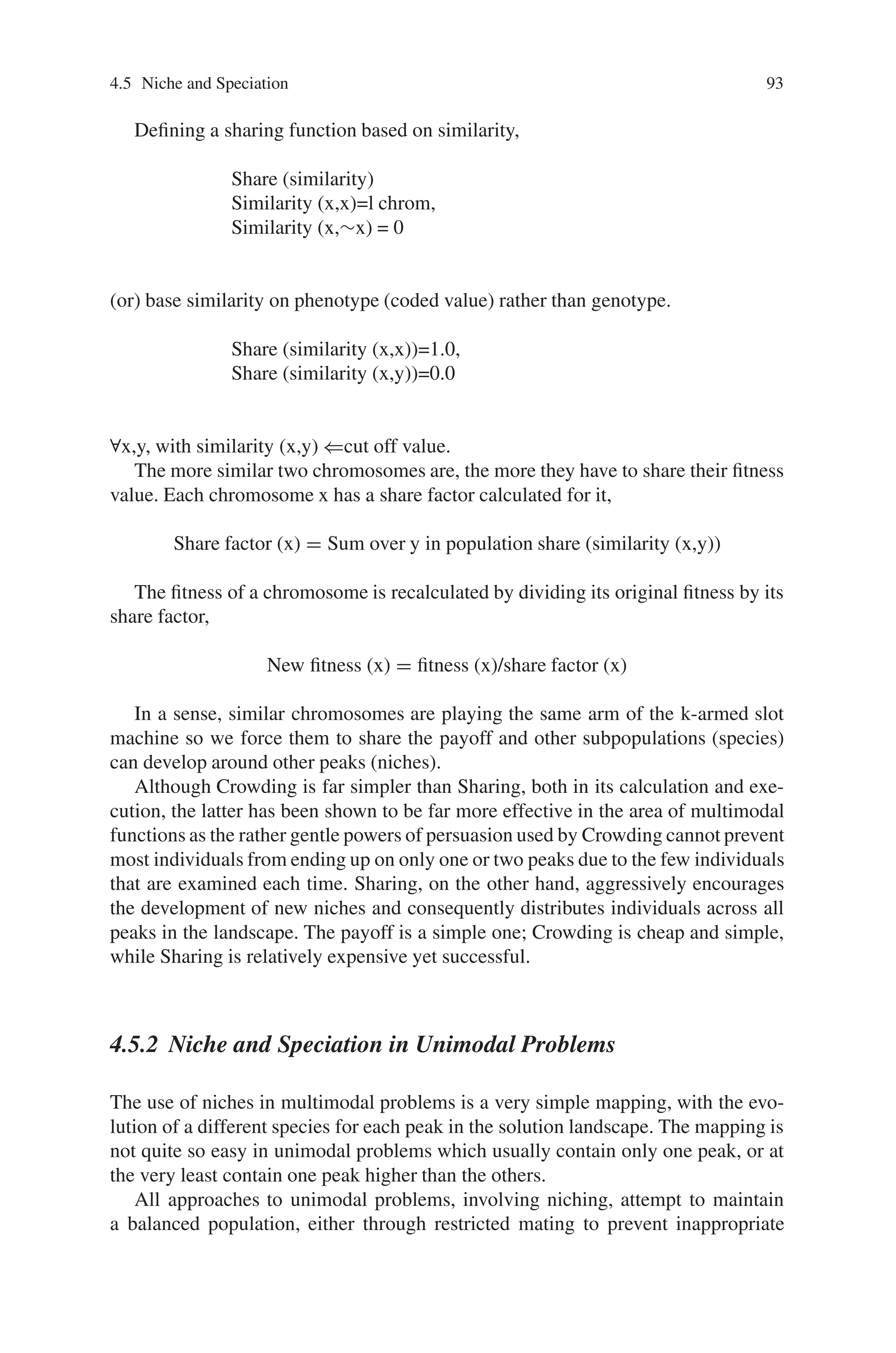 92 4 Advanced Operators and Techniques in Genetic Algorithm
x
y
Fig. 4.5 A possible result of mating parents from different peaks is this case, where the resulting
offspring appears in a trough between its parents
4.5.1.1 Crowding
The first problem was addressed by [DeJong 75] to prevent a single genotype from
dominating a population. By ensuring that a newborn individual will replace one
that it is genotypic ally similar to it, Crowding tries to maintain a balanced popula-
tion. The mechanism for this replacement is quite simple: one randomly selects CF
individuals and, through calculation of hamming distances, decides on a suitable
victim.
An advantage of Crowding is how few individuals must be examined when
choosing a victim, for CF is usually 2 or 3. This replacement of similar individuals’
acts to prevent one genotype from taking over a population completely, allowing
other, possibly less fit niches to form within the main population.
Crowding does not explicitly create niches, nor does it make any concentrated
effort to encourage them, rather it allows them to form.
4.5.1.2 Sharing
A somewhat different approach was adopted in the Sharing scheme, in that indi-
viduals in a population which uses Sharing face limited resources as they strive for
fitness. To make life more difficult for them, individuals of the same environmental
niche, in this case genotypic ally similar, are more inclined to search the same places
for resources, so have a more difficult time than unique individuals.
In a similar manner to Crowding, domination of the population by a single geno-
type is discouraged by the punishing of individuals who are too similar to a large
portion of the population.
Sharing, however, is not as simple to calculate as Crowding, and is a very
problem-specific as one must know in advance how many peaks there are in the
solution landscape. Sharing does encourage the formation of niches and, to prevent
the unsavoury prospect of individuals from different niches, mating as in Fig. 4.5
above, uses a form of restricted mating.
 