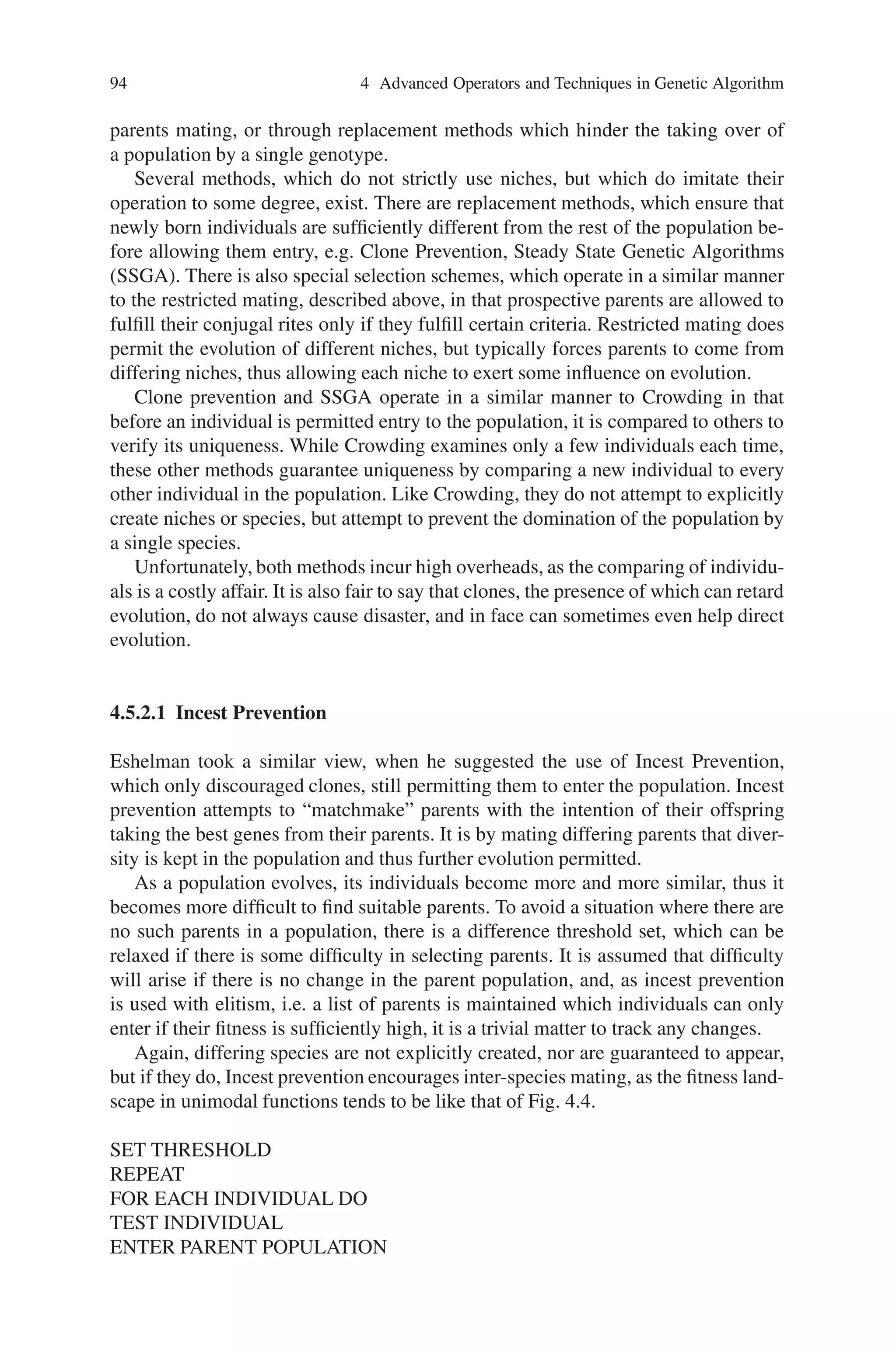 4.5 Niche and Speciation 93
Defining a sharing function based on similarity,
Share (similarity)
Similarity (x,x)=l chrom,
Similarity (x,∼x) = 0
(or) base similarity on phenotype (coded value) rather than genotype.
Share (similarity (x,x))=1.0,
Share (similarity (x,y))=0.0
∀x,y, with similarity (x,y) ⇐cut off value.
The more similar two chromosomes are, the more they have to share their fitness
value. Each chromosome x has a share factor calculated for it,
Share factor (x) = Sum over y in population share (similarity (x,y))
The fitness of a chromosome is recalculated by dividing its original fitness by its
share factor,
New fitness (x) = fitness (x)/share factor (x)
In a sense, similar chromosomes are playing the same arm of the k-armed slot
machine so we force them to share the payoff and other subpopulations (species)
can develop around other peaks (niches).
Although Crowding is far simpler than Sharing, both in its calculation and exe-
cution, the latter has been shown to be far more effective in the area of multimodal
functions as the rather gentle powers of persuasion used by Crowding cannot prevent
most individuals from ending up on only one or two peaks due to the few individuals
that are examined each time. Sharing, on the other hand, aggressively encourages
the development of new niches and consequently distributes individuals across all
peaks in the landscape. The payoff is a simple one; Crowding is cheap and simple,
while Sharing is relatively expensive yet successful.
4.5.2 Niche and Speciation in Unimodal Problems
The use of niches in multimodal problems is a very simple mapping, with the evo-
lution of a different species for each peak in the solution landscape. The mapping is
not quite so easy in unimodal problems which usually contain only one peak, or at
the very least contain one peak higher than the others.
All approaches to unimodal problems, involving niching, attempt to maintain
a balanced population, either through restricted mating to prevent inappropriate
 
