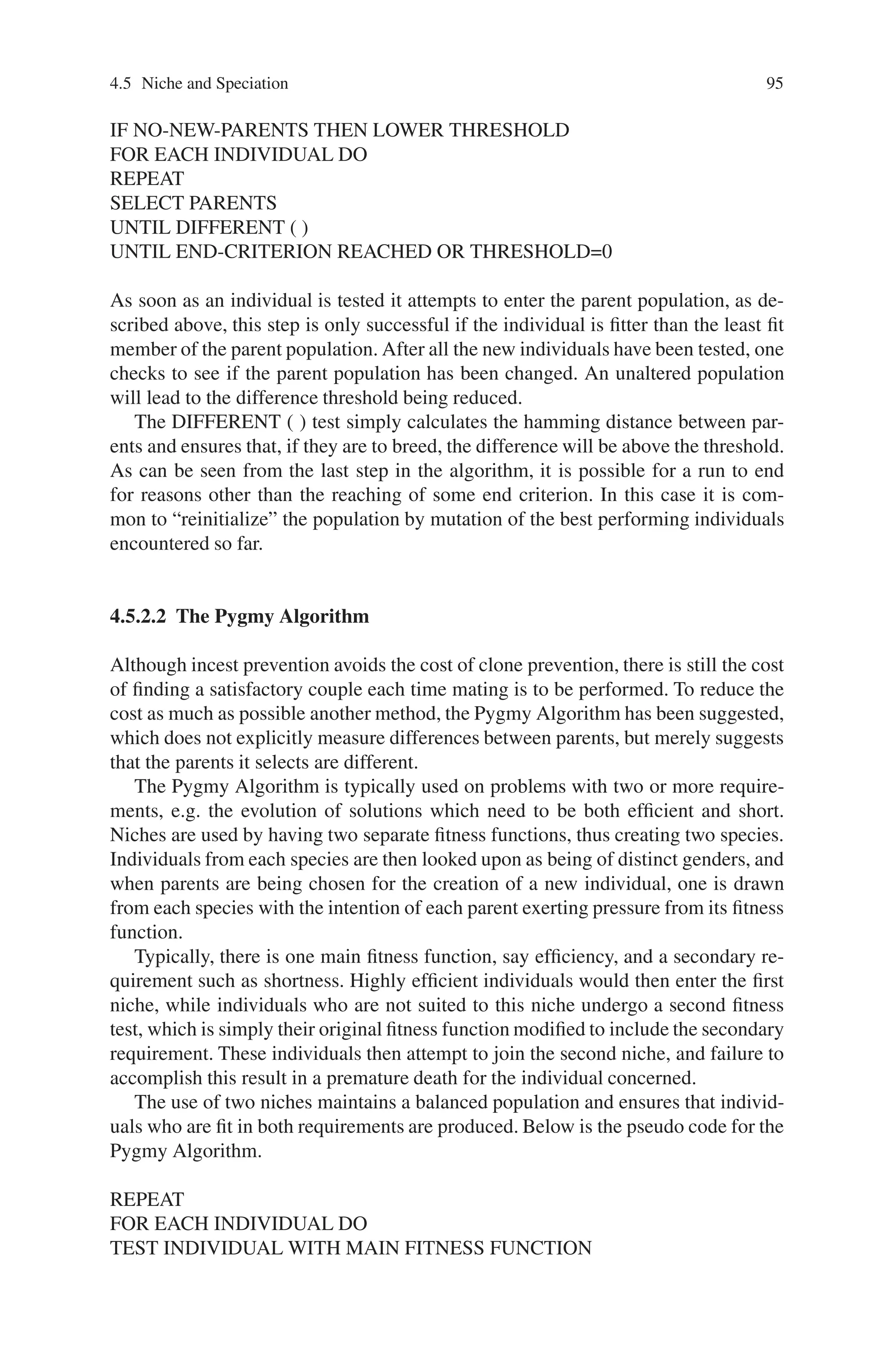94 4 Advanced Operators and Techniques in Genetic Algorithm
parents mating, or through replacement methods which hinder the taking over of
a population by a single genotype.
Several methods, which do not strictly use niches, but which do imitate their
operation to some degree, exist. There are replacement methods, which ensure that
newly born individuals are sufficiently different from the rest of the population be-
fore allowing them entry, e.g. Clone Prevention, Steady State Genetic Algorithms
(SSGA). There is also special selection schemes, which operate in a similar manner
to the restricted mating, described above, in that prospective parents are allowed to
fulfill their conjugal rites only if they fulfill certain criteria. Restricted mating does
permit the evolution of different niches, but typically forces parents to come from
differing niches, thus allowing each niche to exert some influence on evolution.
Clone prevention and SSGA operate in a similar manner to Crowding in that
before an individual is permitted entry to the population, it is compared to others to
verify its uniqueness. While Crowding examines only a few individuals each time,
these other methods guarantee uniqueness by comparing a new individual to every
other individual in the population. Like Crowding, they do not attempt to explicitly
create niches or species, but attempt to prevent the domination of the population by
a single species.
Unfortunately, both methods incur high overheads, as the comparing of individu-
als is a costly affair. It is also fair to say that clones, the presence of which can retard
evolution, do not always cause disaster, and in face can sometimes even help direct
evolution.
4.5.2.1 Incest Prevention
Eshelman took a similar view, when he suggested the use of Incest Prevention,
which only discouraged clones, still permitting them to enter the population. Incest
prevention attempts to “matchmake” parents with the intention of their offspring
taking the best genes from their parents. It is by mating differing parents that diver-
sity is kept in the population and thus further evolution permitted.
As a population evolves, its individuals become more and more similar, thus it
becomes more difficult to find suitable parents. To avoid a situation where there are
no such parents in a population, there is a difference threshold set, which can be
relaxed if there is some difficulty in selecting parents. It is assumed that difficulty
will arise if there is no change in the parent population, and, as incest prevention
is used with elitism, i.e. a list of parents is maintained which individuals can only
enter if their fitness is sufficiently high, it is a trivial matter to track any changes.
Again, differing species are not explicitly created, nor are guaranteed to appear,
but if they do, Incest prevention encourages inter-species mating, as the fitness land-
scape in unimodal functions tends to be like that of Fig. 4.4.
SET THRESHOLD
REPEAT
FOR EACH INDIVIDUAL DO
TEST INDIVIDUAL
ENTER PARENT POPULATION
 