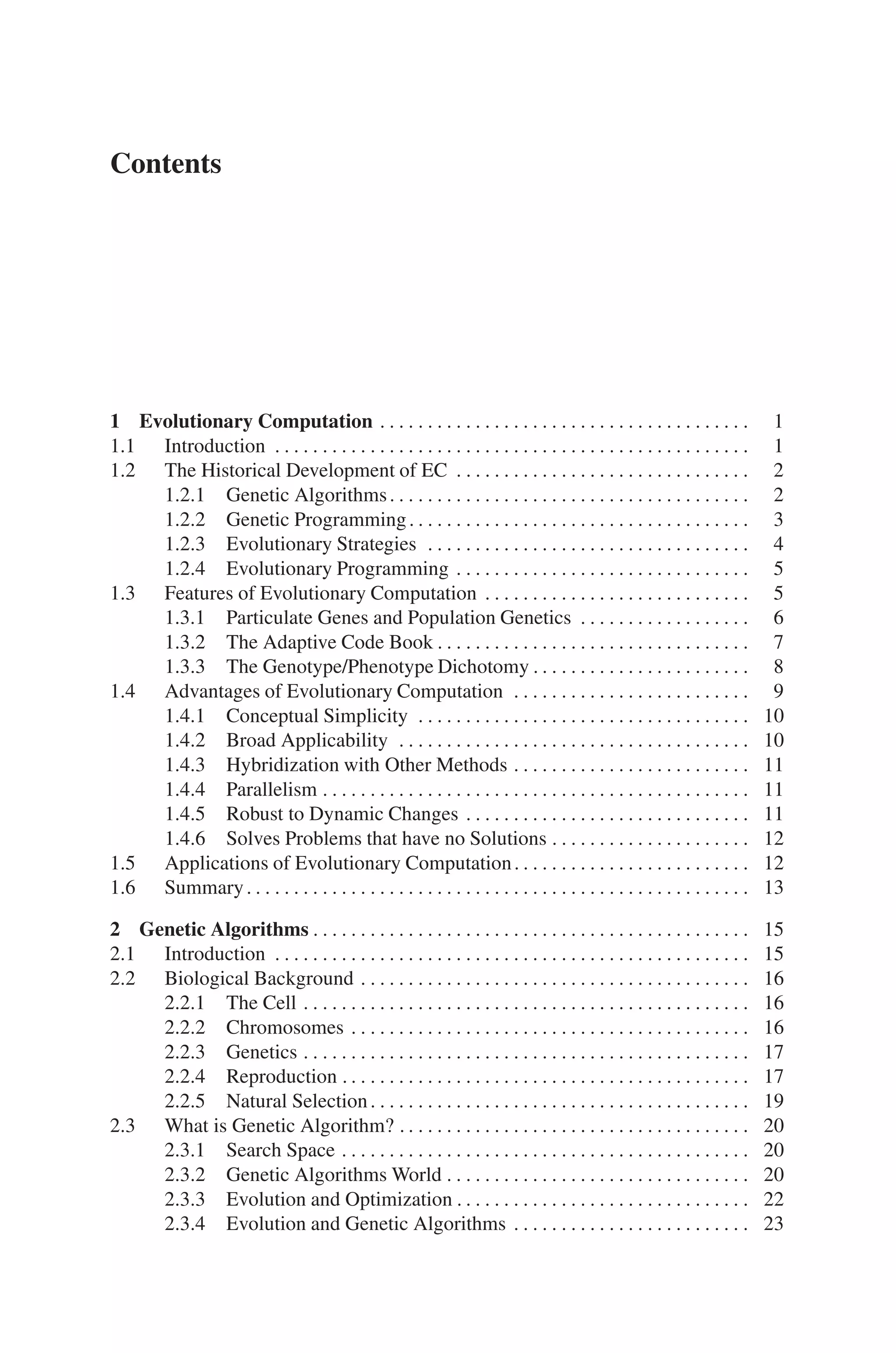 Contents
1 Evolutionary Computation . . . . . . . . . . . . . . . . . . . . . . . . . . . . . . . . . . . . . . . 1
1.1 Introduction . . . . . . . . . . . . . . . . . . . . . . . . . . . . . . . . . . . . . . . . . . . . . . . . . . 1
1.2 The Historical Development of EC . . . . . . . . . . . . . . . . . . . . . . . . . . . . . . . 2
1.2.1 Genetic Algorithms. . . . . . . . . . . . . . . . . . . . . . . . . . . . . . . . . . . . . . 2
1.2.2 Genetic Programming. . . . . . . . . . . . . . . . . . . . . . . . . . . . . . . . . . . . 3
1.2.3 Evolutionary Strategies . . . . . . . . . . . . . . . . . . . . . . . . . . . . . . . . . . 4
1.2.4 Evolutionary Programming . . . . . . . . . . . . . . . . . . . . . . . . . . . . . . . 5
1.3 Features of Evolutionary Computation . . . . . . . . . . . . . . . . . . . . . . . . . . . . 5
1.3.1 Particulate Genes and Population Genetics . . . . . . . . . . . . . . . . . . 6
1.3.2 The Adaptive Code Book . . . . . . . . . . . . . . . . . . . . . . . . . . . . . . . . . 7
1.3.3 The Genotype/Phenotype Dichotomy . . . . . . . . . . . . . . . . . . . . . . . 8
1.4 Advantages of Evolutionary Computation . . . . . . . . . . . . . . . . . . . . . . . . . 9
1.4.1 Conceptual Simplicity . . . . . . . . . . . . . . . . . . . . . . . . . . . . . . . . . . . 10
1.4.2 Broad Applicability . . . . . . . . . . . . . . . . . . . . . . . . . . . . . . . . . . . . . 10
1.4.3 Hybridization with Other Methods . . . . . . . . . . . . . . . . . . . . . . . . . 11
1.4.4 Parallelism . . . . . . . . . . . . . . . . . . . . . . . . . . . . . . . . . . . . . . . . . . . . . 11
1.4.5 Robust to Dynamic Changes . . . . . . . . . . . . . . . . . . . . . . . . . . . . . . 11
1.4.6 Solves Problems that have no Solutions . . . . . . . . . . . . . . . . . . . . . 12
1.5 Applications of Evolutionary Computation. . . . . . . . . . . . . . . . . . . . . . . . . 12
1.6 Summary. . . . . . . . . . . . . . . . . . . . . . . . . . . . . . . . . . . . . . . . . . . . . . . . . . . . . 13
2 Genetic Algorithms . . . . . . . . . . . . . . . . . . . . . . . . . . . . . . . . . . . . . . . . . . . . . . 15
2.1 Introduction . . . . . . . . . . . . . . . . . . . . . . . . . . . . . . . . . . . . . . . . . . . . . . . . . . 15
2.2 Biological Background . . . . . . . . . . . . . . . . . . . . . . . . . . . . . . . . . . . . . . . . . 16
2.2.1 The Cell . . . . . . . . . . . . . . . . . . . . . . . . . . . . . . . . . . . . . . . . . . . . . . . 16
2.2.2 Chromosomes . . . . . . . . . . . . . . . . . . . . . . . . . . . . . . . . . . . . . . . . . . 16
2.2.3 Genetics . . . . . . . . . . . . . . . . . . . . . . . . . . . . . . . . . . . . . . . . . . . . . . . 17
2.2.4 Reproduction . . . . . . . . . . . . . . . . . . . . . . . . . . . . . . . . . . . . . . . . . . . 17
2.2.5 Natural Selection. . . . . . . . . . . . . . . . . . . . . . . . . . . . . . . . . . . . . . . . 19
2.3 What is Genetic Algorithm? . . . . . . . . . . . . . . . . . . . . . . . . . . . . . . . . . . . . . 20
2.3.1 Search Space . . . . . . . . . . . . . . . . . . . . . . . . . . . . . . . . . . . . . . . . . . . 20
2.3.2 Genetic Algorithms World . . . . . . . . . . . . . . . . . . . . . . . . . . . . . . . . 20
2.3.3 Evolution and Optimization . . . . . . . . . . . . . . . . . . . . . . . . . . . . . . . 22
2.3.4 Evolution and Genetic Algorithms . . . . . . . . . . . . . . . . . . . . . . . . . 23
 
