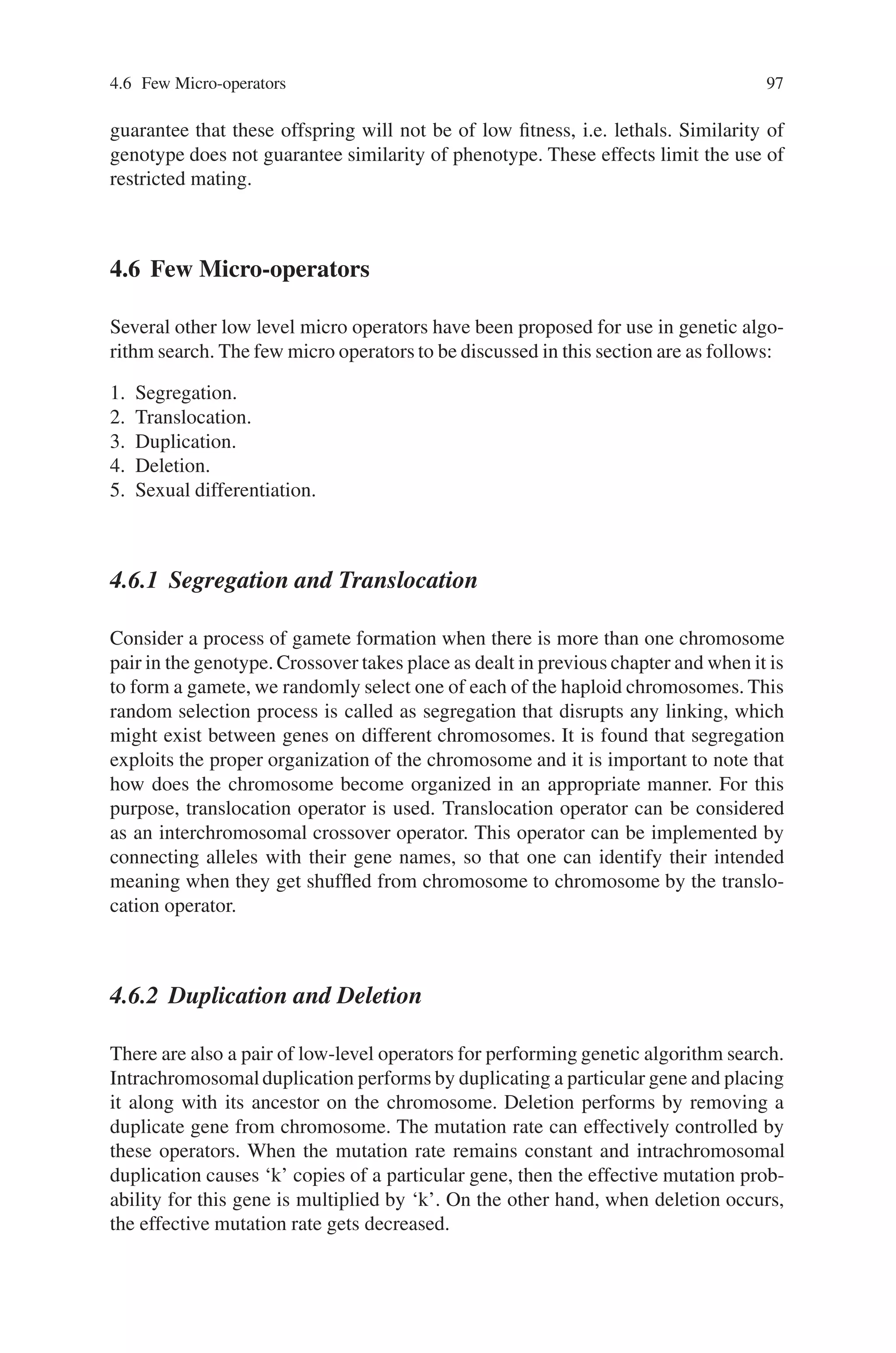 96 4 Advanced Operators and Techniques in Genetic Algorithm
ENTER PARENT POPULATION #1
IF UNSUCCESSFUL
TEST INDIVIDUAL WITH SECONDARY FITNESS FUNCTION
ENTER PARENT POPULATION #2
FOR EACH INDIVIDUAL DO
SELECT PARENT FROM POPULATION #1
SELECT PARENT FROM POPULATION #2
CREATE NEW INDIVIDUAL
UNTIL END-CRITERION REACHED
Each niche is implemented as a separate, elitist group, because of the elitist na-
ture of each niche, which maintains individuals on a solution landscape similar
to Fig. 4.4, there is much pressure on newly born individuals to appear between
its parents, and thus outperform them. It is also possible, of course, that a child
may be endowed with the worst characteristics of its parent. A child like this
will be cast aside by the Pygmy Algorithm but its parents, because they have
the potential to produce good children are maintained, outliving their luckless
offspring.
As Genetic Algorithms stem directly from natural methods, it is perhaps un-
surprising that there are so many benefits to be derived from copying nature once
more. Differing niches and species can be evolved and maintained in a number of
ways, ranging from decentralized models as close as possible to nature, to highly
controlled methods.
Most importantly, once subpopulations have established their environmental
niches, they can be put to many uses. Several solutions can be maintained in the
population at a time, a diverse array of individuals and, indeed species can easily be
persuaded to coexist with one another, thus easing the pressure toward premature
convergence.
4.5.3 Restricted Mating
The purpose of restricted mating is to encourage speciation, and reduce the produc-
tion of lethals. A lethal is a child of parents from two different niches. Although
each parent may be highly fit, the combination of their chromosomes may be highly
unfit if it falls in the valley between the two maxima. Nature avoids the forma-
tion of lethals by preventing mating between different species, using a variety of
techniques. (In fact, this is the primary biological definition of a species–a set of
individuals that may breed together to produce viable offspring.)
The general philosophy of restricted mating makes the assumption that if two
similar parents (i.e., from the same niche) are mated, then the offspring will be
similar. However, this will very much depend on the coding scheme-in particular
the existence of building blocks, and low epistasis. Under conventional crossover
and mutation operators, two parents with similar genotypes will always produce
offspring with similar genotypes. But in a highly epistatic chromosome, there is no
 