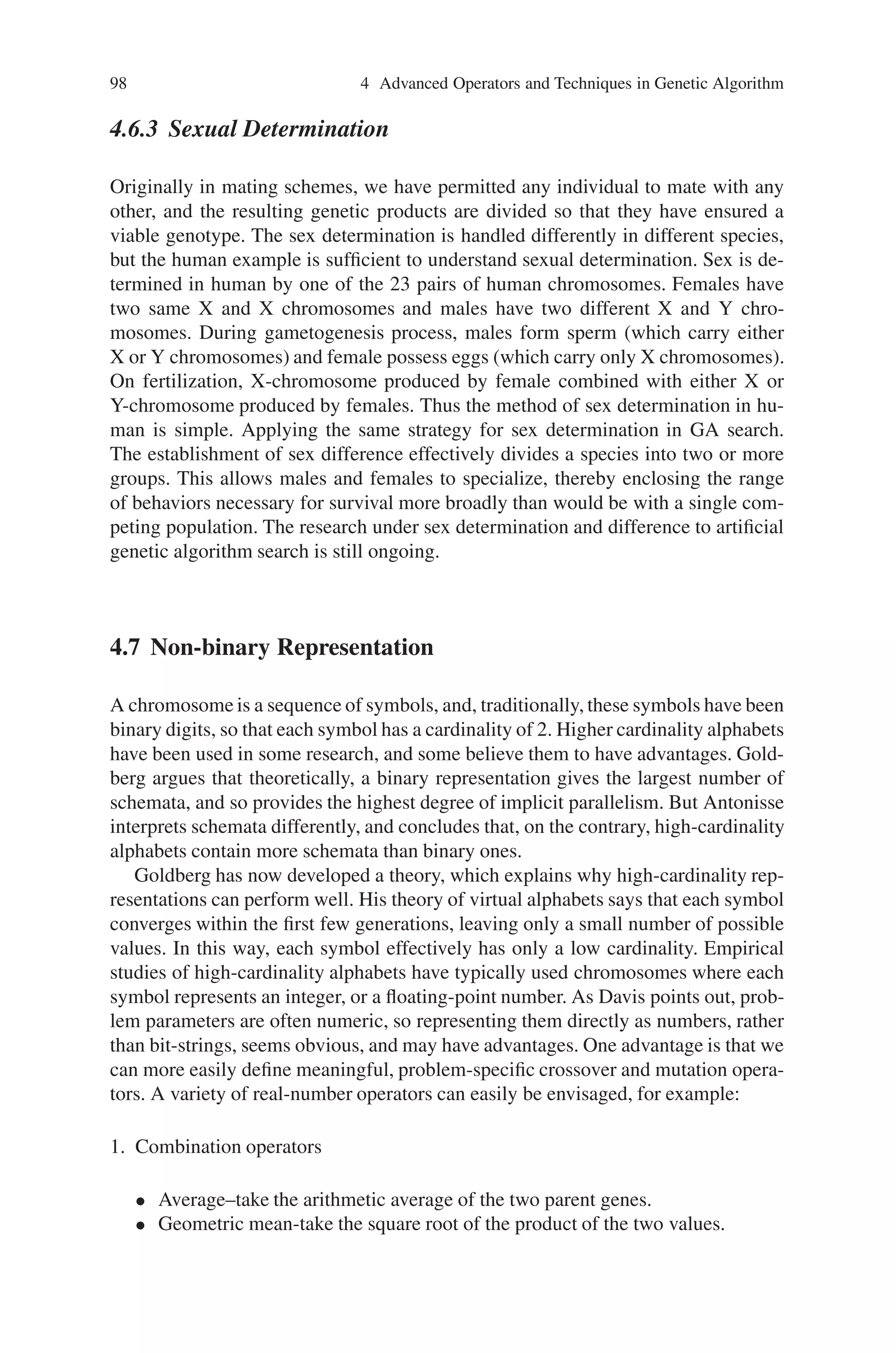 4.6 Few Micro-operators 97
guarantee that these offspring will not be of low fitness, i.e. lethals. Similarity of
genotype does not guarantee similarity of phenotype. These effects limit the use of
restricted mating.
4.6 Few Micro-operators
Several other low level micro operators have been proposed for use in genetic algo-
rithm search. The few micro operators to be discussed in this section are as follows:
1. Segregation.
2. Translocation.
3. Duplication.
4. Deletion.
5. Sexual differentiation.
4.6.1 Segregation and Translocation
Consider a process of gamete formation when there is more than one chromosome
pair in the genotype. Crossover takes place as dealt in previous chapter and when it is
to form a gamete, we randomly select one of each of the haploid chromosomes. This
random selection process is called as segregation that disrupts any linking, which
might exist between genes on different chromosomes. It is found that segregation
exploits the proper organization of the chromosome and it is important to note that
how does the chromosome become organized in an appropriate manner. For this
purpose, translocation operator is used. Translocation operator can be considered
as an interchromosomal crossover operator. This operator can be implemented by
connecting alleles with their gene names, so that one can identify their intended
meaning when they get shuffled from chromosome to chromosome by the translo-
cation operator.
4.6.2 Duplication and Deletion
There are also a pair of low-level operators for performing genetic algorithm search.
Intrachromosomalduplication performs by duplicating a particular gene and placing
it along with its ancestor on the chromosome. Deletion performs by removing a
duplicate gene from chromosome. The mutation rate can effectively controlled by
these operators. When the mutation rate remains constant and intrachromosomal
duplication causes ‘k’ copies of a particular gene, then the effective mutation prob-
ability for this gene is multiplied by ‘k’. On the other hand, when deletion occurs,
the effective mutation rate gets decreased.
 