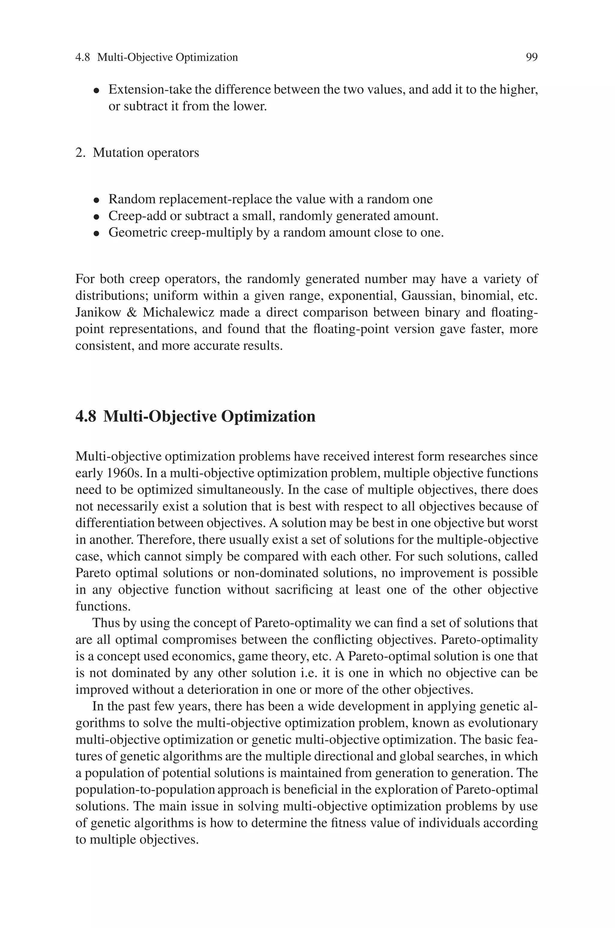 98 4 Advanced Operators and Techniques in Genetic Algorithm
4.6.3 Sexual Determination
Originally in mating schemes, we have permitted any individual to mate with any
other, and the resulting genetic products are divided so that they have ensured a
viable genotype. The sex determination is handled differently in different species,
but the human example is sufficient to understand sexual determination. Sex is de-
termined in human by one of the 23 pairs of human chromosomes. Females have
two same X and X chromosomes and males have two different X and Y chro-
mosomes. During gametogenesis process, males form sperm (which carry either
X or Y chromosomes) and female possess eggs (which carry only X chromosomes).
On fertilization, X-chromosome produced by female combined with either X or
Y-chromosome produced by females. Thus the method of sex determination in hu-
man is simple. Applying the same strategy for sex determination in GA search.
The establishment of sex difference effectively divides a species into two or more
groups. This allows males and females to specialize, thereby enclosing the range
of behaviors necessary for survival more broadly than would be with a single com-
peting population. The research under sex determination and difference to artificial
genetic algorithm search is still ongoing.
4.7 Non-binary Representation
A chromosome is a sequence of symbols, and, traditionally, these symbols have been
binary digits, so that each symbol has a cardinality of 2. Higher cardinality alphabets
have been used in some research, and some believe them to have advantages. Gold-
berg argues that theoretically, a binary representation gives the largest number of
schemata, and so provides the highest degree of implicit parallelism. But Antonisse
interprets schemata differently, and concludes that, on the contrary, high-cardinality
alphabets contain more schemata than binary ones.
Goldberg has now developed a theory, which explains why high-cardinality rep-
resentations can perform well. His theory of virtual alphabets says that each symbol
converges within the first few generations, leaving only a small number of possible
values. In this way, each symbol effectively has only a low cardinality. Empirical
studies of high-cardinality alphabets have typically used chromosomes where each
symbol represents an integer, or a floating-point number. As Davis points out, prob-
lem parameters are often numeric, so representing them directly as numbers, rather
than bit-strings, seems obvious, and may have advantages. One advantage is that we
can more easily define meaningful, problem-specific crossover and mutation opera-
tors. A variety of real-number operators can easily be envisaged, for example:
1. Combination operators
• Average–take the arithmetic average of the two parent genes.
• Geometric mean-take the square root of the product of the two values.
 