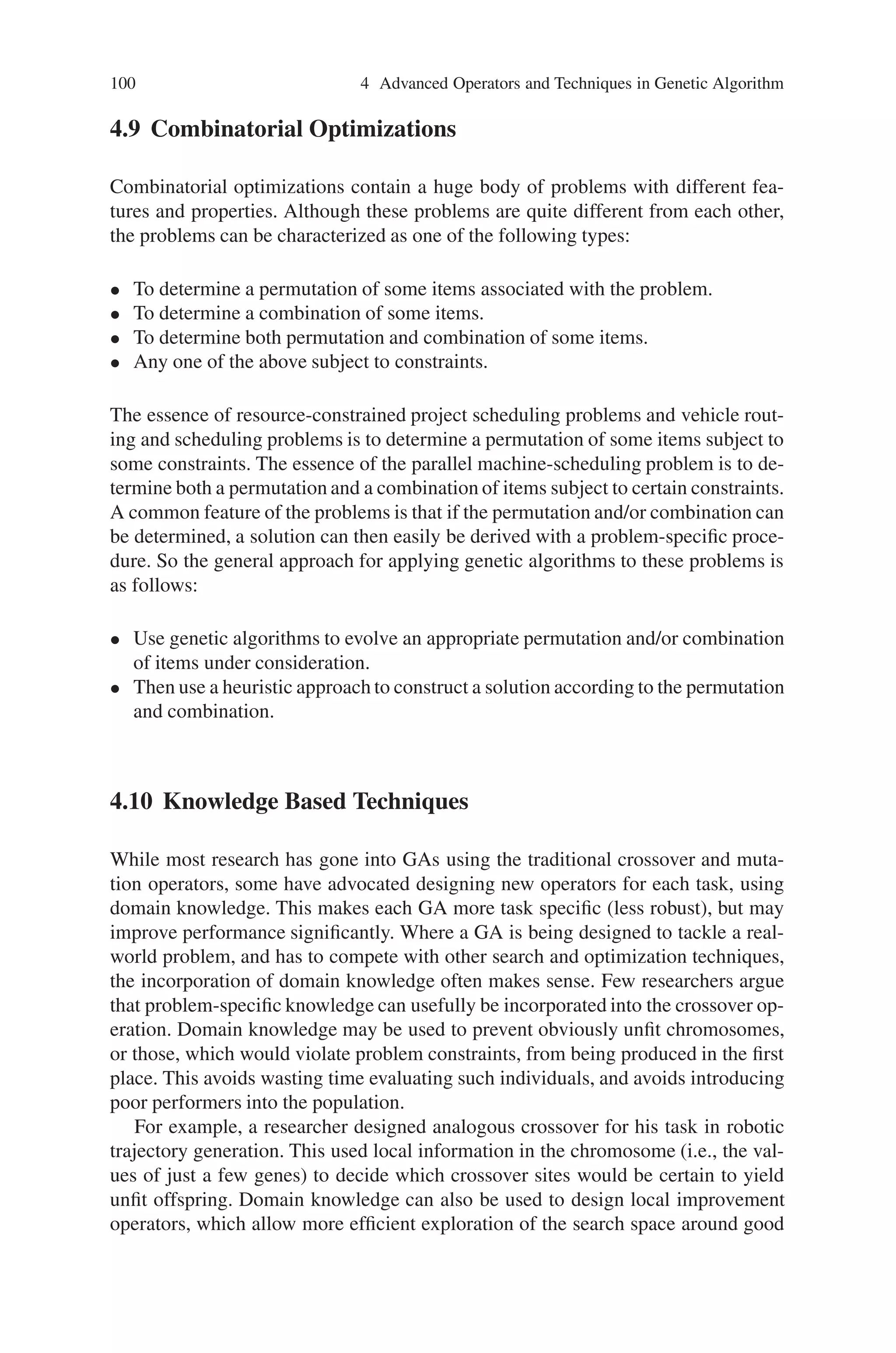 4.8 Multi-Objective Optimization 99
• Extension-take the difference between the two values, and add it to the higher,
or subtract it from the lower.
2. Mutation operators
• Random replacement-replace the value with a random one
• Creep-add or subtract a small, randomly generated amount.
• Geometric creep-multiply by a random amount close to one.
For both creep operators, the randomly generated number may have a variety of
distributions; uniform within a given range, exponential, Gaussian, binomial, etc.
Janikow  Michalewicz made a direct comparison between binary and floating-
point representations, and found that the floating-point version gave faster, more
consistent, and more accurate results.
4.8 Multi-Objective Optimization
Multi-objective optimization problems have received interest form researches since
early 1960s. In a multi-objective optimization problem, multiple objective functions
need to be optimized simultaneously. In the case of multiple objectives, there does
not necessarily exist a solution that is best with respect to all objectives because of
differentiation between objectives. A solution may be best in one objective but worst
in another. Therefore, there usually exist a set of solutions for the multiple-objective
case, which cannot simply be compared with each other. For such solutions, called
Pareto optimal solutions or non-dominated solutions, no improvement is possible
in any objective function without sacrificing at least one of the other objective
functions.
Thus by using the concept of Pareto-optimality we can find a set of solutions that
are all optimal compromises between the conflicting objectives. Pareto-optimality
is a concept used economics, game theory, etc. A Pareto-optimal solution is one that
is not dominated by any other solution i.e. it is one in which no objective can be
improved without a deterioration in one or more of the other objectives.
In the past few years, there has been a wide development in applying genetic al-
gorithms to solve the multi-objective optimization problem, known as evolutionary
multi-objective optimization or genetic multi-objective optimization. The basic fea-
tures of genetic algorithms are the multiple directional and global searches, in which
a population of potential solutions is maintained from generation to generation. The
population-to-population approach is beneficial in the exploration of Pareto-optimal
solutions. The main issue in solving multi-objective optimization problems by use
of genetic algorithms is how to determine the fitness value of individuals according
to multiple objectives.
 