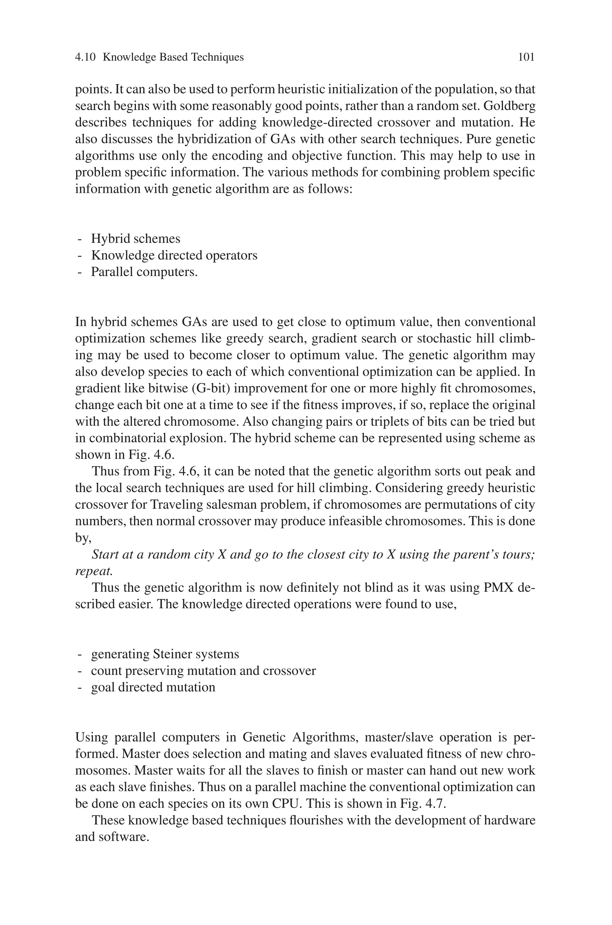 100 4 Advanced Operators and Techniques in Genetic Algorithm
4.9 Combinatorial Optimizations
Combinatorial optimizations contain a huge body of problems with different fea-
tures and properties. Although these problems are quite different from each other,
the problems can be characterized as one of the following types:
• To determine a permutation of some items associated with the problem.
• To determine a combination of some items.
• To determine both permutation and combination of some items.
• Any one of the above subject to constraints.
The essence of resource-constrained project scheduling problems and vehicle rout-
ing and scheduling problems is to determine a permutation of some items subject to
some constraints. The essence of the parallel machine-scheduling problem is to de-
termine both a permutation and a combination of items subject to certain constraints.
A common feature of the problems is that if the permutation and/or combination can
be determined, a solution can then easily be derived with a problem-specific proce-
dure. So the general approach for applying genetic algorithms to these problems is
as follows:
• Use genetic algorithms to evolve an appropriate permutation and/or combination
of items under consideration.
• Then use a heuristic approach to construct a solution according to the permutation
and combination.
4.10 Knowledge Based Techniques
While most research has gone into GAs using the traditional crossover and muta-
tion operators, some have advocated designing new operators for each task, using
domain knowledge. This makes each GA more task specific (less robust), but may
improve performance significantly. Where a GA is being designed to tackle a real-
world problem, and has to compete with other search and optimization techniques,
the incorporation of domain knowledge often makes sense. Few researchers argue
that problem-specific knowledge can usefully be incorporated into the crossover op-
eration. Domain knowledge may be used to prevent obviously unfit chromosomes,
or those, which would violate problem constraints, from being produced in the first
place. This avoids wasting time evaluating such individuals, and avoids introducing
poor performers into the population.
For example, a researcher designed analogous crossover for his task in robotic
trajectory generation. This used local information in the chromosome (i.e., the val-
ues of just a few genes) to decide which crossover sites would be certain to yield
unfit offspring. Domain knowledge can also be used to design local improvement
operators, which allow more efficient exploration of the search space around good
 