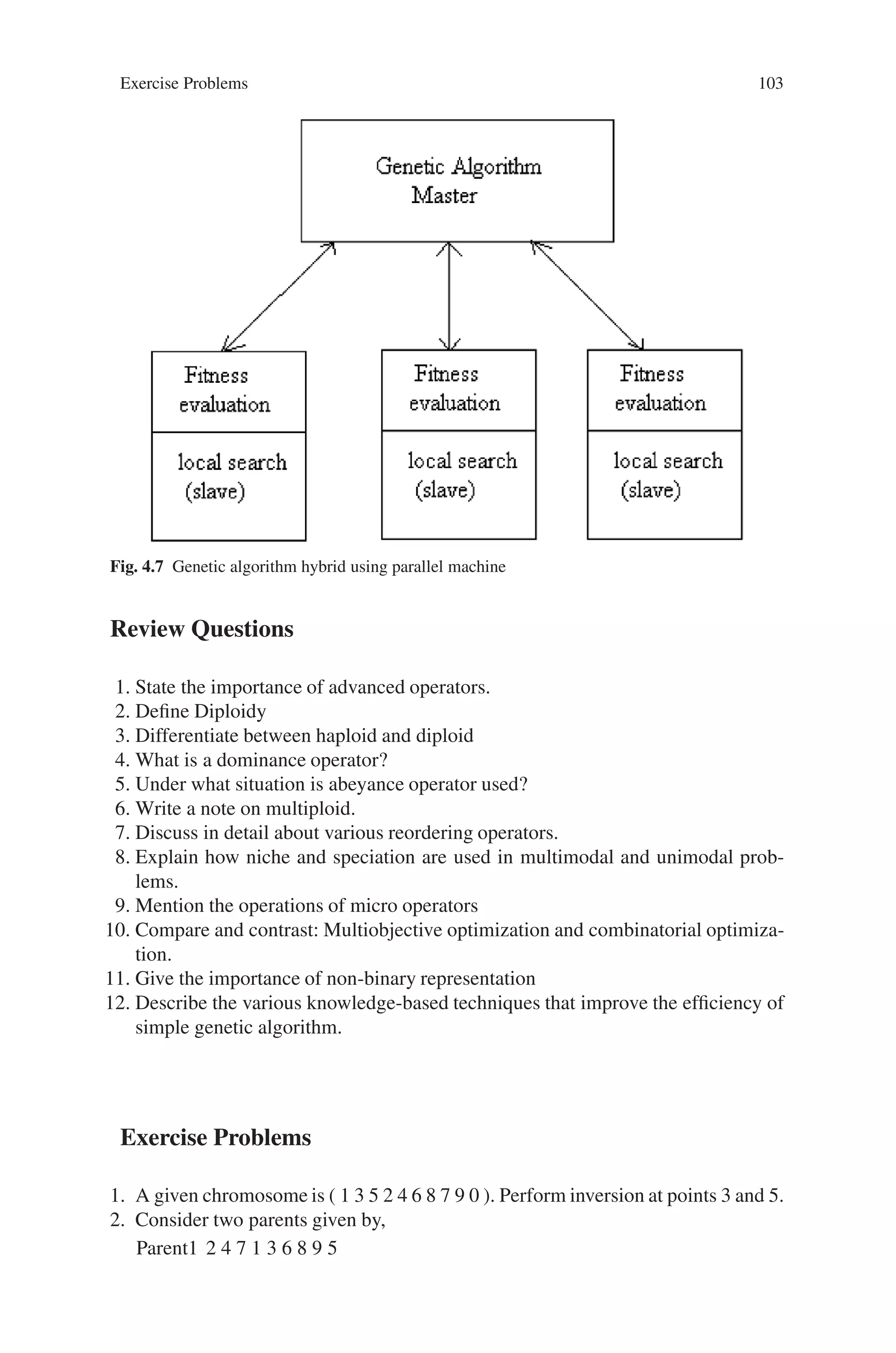 102 4 Advanced Operators and Techniques in Genetic Algorithm
Fig. 4.6 Genetic Algorithm
hybrid scheme
4.11 Summary
In this chapter we have discussed certain advanced operators and techniques avail-
able for improving the performance of genetic algorithms. The various genetic op-
erators operating at chromosomal level has been discussed. Diploidy, dominance
and abeyance have been dealt as a method involved with long-term population
memory. The implementation of different reordering operators has been included
in the chapter. Other micro-level operators like segregation and translocation has
been discussed in brief. Niche and speciation as applied to multimodal and uni-
modal problems has been examined through operators acting at population level.
In niching, the crowding and sharing techniques has been viewed and the pygmy
algorithm for speciation. Multiobjective optimization technique has also been ex-
plored in brief. The knowledge-based technique was discussed which is useful for
exploiting many search and optimization problems. Thus these advanced operators
and techniques leads to the further improvements in the efficiency and competence
of genetic algorithms.
 