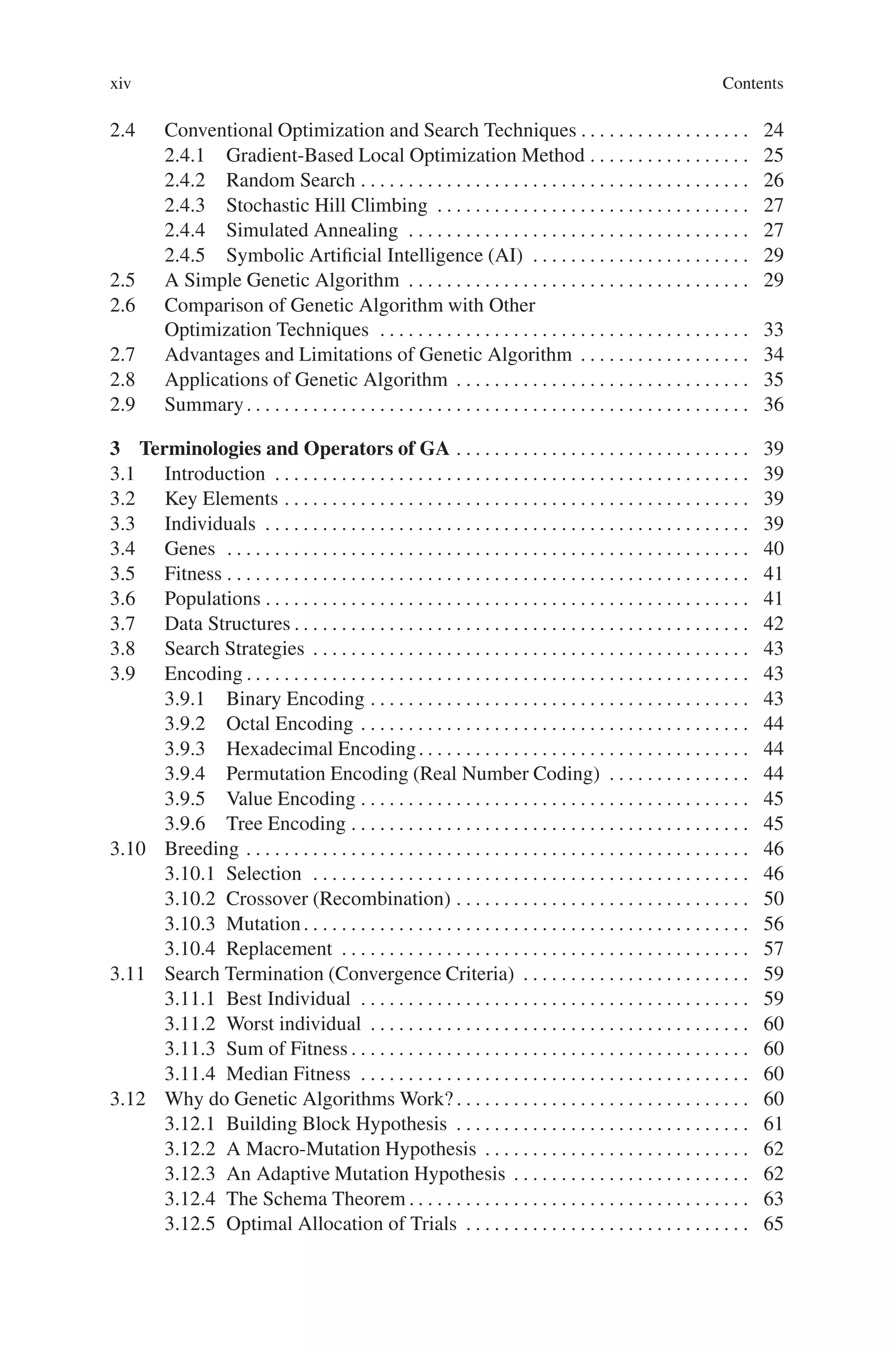 xiv Contents
2.4 Conventional Optimization and Search Techniques . . . . . . . . . . . . . . . . . . 24
2.4.1 Gradient-Based Local Optimization Method . . . . . . . . . . . . . . . . . 25
2.4.2 Random Search . . . . . . . . . . . . . . . . . . . . . . . . . . . . . . . . . . . . . . . . . 26
2.4.3 Stochastic Hill Climbing . . . . . . . . . . . . . . . . . . . . . . . . . . . . . . . . . 27
2.4.4 Simulated Annealing . . . . . . . . . . . . . . . . . . . . . . . . . . . . . . . . . . . . 27
2.4.5 Symbolic Artificial Intelligence (AI) . . . . . . . . . . . . . . . . . . . . . . . 29
2.5 A Simple Genetic Algorithm . . . . . . . . . . . . . . . . . . . . . . . . . . . . . . . . . . . . 29
2.6 Comparison of Genetic Algorithm with Other
Optimization Techniques . . . . . . . . . . . . . . . . . . . . . . . . . . . . . . . . . . . . . . . 33
2.7 Advantages and Limitations of Genetic Algorithm . . . . . . . . . . . . . . . . . . 34
2.8 Applications of Genetic Algorithm . . . . . . . . . . . . . . . . . . . . . . . . . . . . . . . 35
2.9 Summary. . . . . . . . . . . . . . . . . . . . . . . . . . . . . . . . . . . . . . . . . . . . . . . . . . . . . 36
3 Terminologies and Operators of GA . . . . . . . . . . . . . . . . . . . . . . . . . . . . . . . 39
3.1 Introduction . . . . . . . . . . . . . . . . . . . . . . . . . . . . . . . . . . . . . . . . . . . . . . . . . . 39
3.2 Key Elements . . . . . . . . . . . . . . . . . . . . . . . . . . . . . . . . . . . . . . . . . . . . . . . . . 39
3.3 Individuals . . . . . . . . . . . . . . . . . . . . . . . . . . . . . . . . . . . . . . . . . . . . . . . . . . . 39
3.4 Genes . . . . . . . . . . . . . . . . . . . . . . . . . . . . . . . . . . . . . . . . . . . . . . . . . . . . . . . 40
3.5 Fitness . . . . . . . . . . . . . . . . . . . . . . . . . . . . . . . . . . . . . . . . . . . . . . . . . . . . . . . 41
3.6 Populations . . . . . . . . . . . . . . . . . . . . . . . . . . . . . . . . . . . . . . . . . . . . . . . . . . . 41
3.7 Data Structures . . . . . . . . . . . . . . . . . . . . . . . . . . . . . . . . . . . . . . . . . . . . . . . . 42
3.8 Search Strategies . . . . . . . . . . . . . . . . . . . . . . . . . . . . . . . . . . . . . . . . . . . . . . 43
3.9 Encoding . . . . . . . . . . . . . . . . . . . . . . . . . . . . . . . . . . . . . . . . . . . . . . . . . . . . . 43
3.9.1 Binary Encoding . . . . . . . . . . . . . . . . . . . . . . . . . . . . . . . . . . . . . . . . 43
3.9.2 Octal Encoding . . . . . . . . . . . . . . . . . . . . . . . . . . . . . . . . . . . . . . . . . 44
3.9.3 Hexadecimal Encoding. . . . . . . . . . . . . . . . . . . . . . . . . . . . . . . . . . . 44
3.9.4 Permutation Encoding (Real Number Coding) . . . . . . . . . . . . . . . 44
3.9.5 Value Encoding . . . . . . . . . . . . . . . . . . . . . . . . . . . . . . . . . . . . . . . . . 45
3.9.6 Tree Encoding . . . . . . . . . . . . . . . . . . . . . . . . . . . . . . . . . . . . . . . . . . 45
3.10 Breeding . . . . . . . . . . . . . . . . . . . . . . . . . . . . . . . . . . . . . . . . . . . . . . . . . . . . . 46
3.10.1 Selection . . . . . . . . . . . . . . . . . . . . . . . . . . . . . . . . . . . . . . . . . . . . . . 46
3.10.2 Crossover (Recombination) . . . . . . . . . . . . . . . . . . . . . . . . . . . . . . . 50
3.10.3 Mutation. . . . . . . . . . . . . . . . . . . . . . . . . . . . . . . . . . . . . . . . . . . . . . . 56
3.10.4 Replacement . . . . . . . . . . . . . . . . . . . . . . . . . . . . . . . . . . . . . . . . . . . 57
3.11 Search Termination (Convergence Criteria) . . . . . . . . . . . . . . . . . . . . . . . . 59
3.11.1 Best Individual . . . . . . . . . . . . . . . . . . . . . . . . . . . . . . . . . . . . . . . . . 59
3.11.2 Worst individual . . . . . . . . . . . . . . . . . . . . . . . . . . . . . . . . . . . . . . . . 60
3.11.3 Sum of Fitness . . . . . . . . . . . . . . . . . . . . . . . . . . . . . . . . . . . . . . . . . . 60
3.11.4 Median Fitness . . . . . . . . . . . . . . . . . . . . . . . . . . . . . . . . . . . . . . . . . 60
3.12 Why do Genetic Algorithms Work? . . . . . . . . . . . . . . . . . . . . . . . . . . . . . . . 60
3.12.1 Building Block Hypothesis . . . . . . . . . . . . . . . . . . . . . . . . . . . . . . . 61
3.12.2 A Macro-Mutation Hypothesis . . . . . . . . . . . . . . . . . . . . . . . . . . . . 62
3.12.3 An Adaptive Mutation Hypothesis . . . . . . . . . . . . . . . . . . . . . . . . . 62
3.12.4 The Schema Theorem . . . . . . . . . . . . . . . . . . . . . . . . . . . . . . . . . . . . 63
3.12.5 Optimal Allocation of Trials . . . . . . . . . . . . . . . . . . . . . . . . . . . . . . 65
 