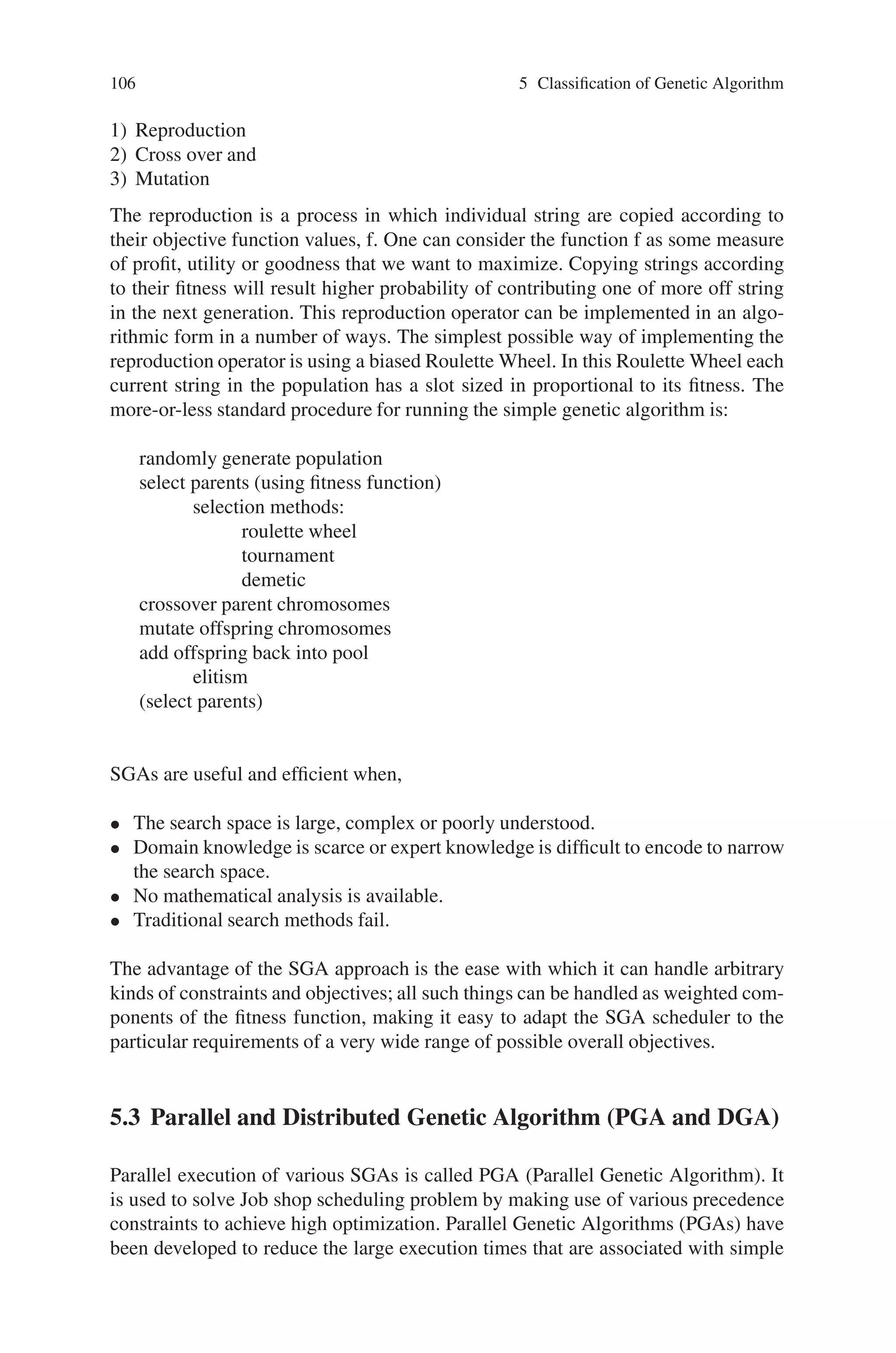Chapter 5
Classification of Genetic Algorithm
5.1 Introduction
Genetic algorithms are search algorithms based on the mechanics of natural selection
and natural genetics. Algorithms are nothing but step-by-step procedure to find the
solution to the problems. Genetic algorithms also give the step-by-step procedure
to solve the problem but they are based on the genetic models. Genetic algorithms
are theoretically and empirically proven to provide robust search in complex phases
with the above said features. Genetic algorithms are capable of giving rose to ef-
ficient and effective search in the problem domain and hence they are now finding
more wide spread application in business, scientific and engineering. These algo-
rithms are computationally less complex but more powerful in their search for im-
provement.These features have enabled the researchers to form different approaches
of genetic algorithm. This chapter discusses the various classifications of genetic
algorithms like parallel GA, Messy GA, distributed GA and so on.
5.2 Simple Genetic Algorithm (SGA)
Many search techniques required auxiliary information in order to work properly.
For e.g. Gradient techniques need derivative in order to chain the current peak and
other procedures like greedy technique requires access to most tabular parameters
whereas genetic algorithms do not require all these auxiliary information. GA is
blind to perform an effective search for better and better structures they only require
objective function values associated with the individual strings. This characteristic
makes GA a more suitable method than many search schemes. GA uses probabilistic
transition rules to guide their search towards regions of search space with likely
improvement. Because of these four important characteristics possessed by the GA
it is more robust than other commonly used techniques.
The mechanics of simple genetic algorithms (SGA) are surprisingly simple in-
volving nothing more complex than copying strings and swapping partial strings.
A simple genetic algorithm that yields good results in many practical problems is
composed of three operations. They are
105
 