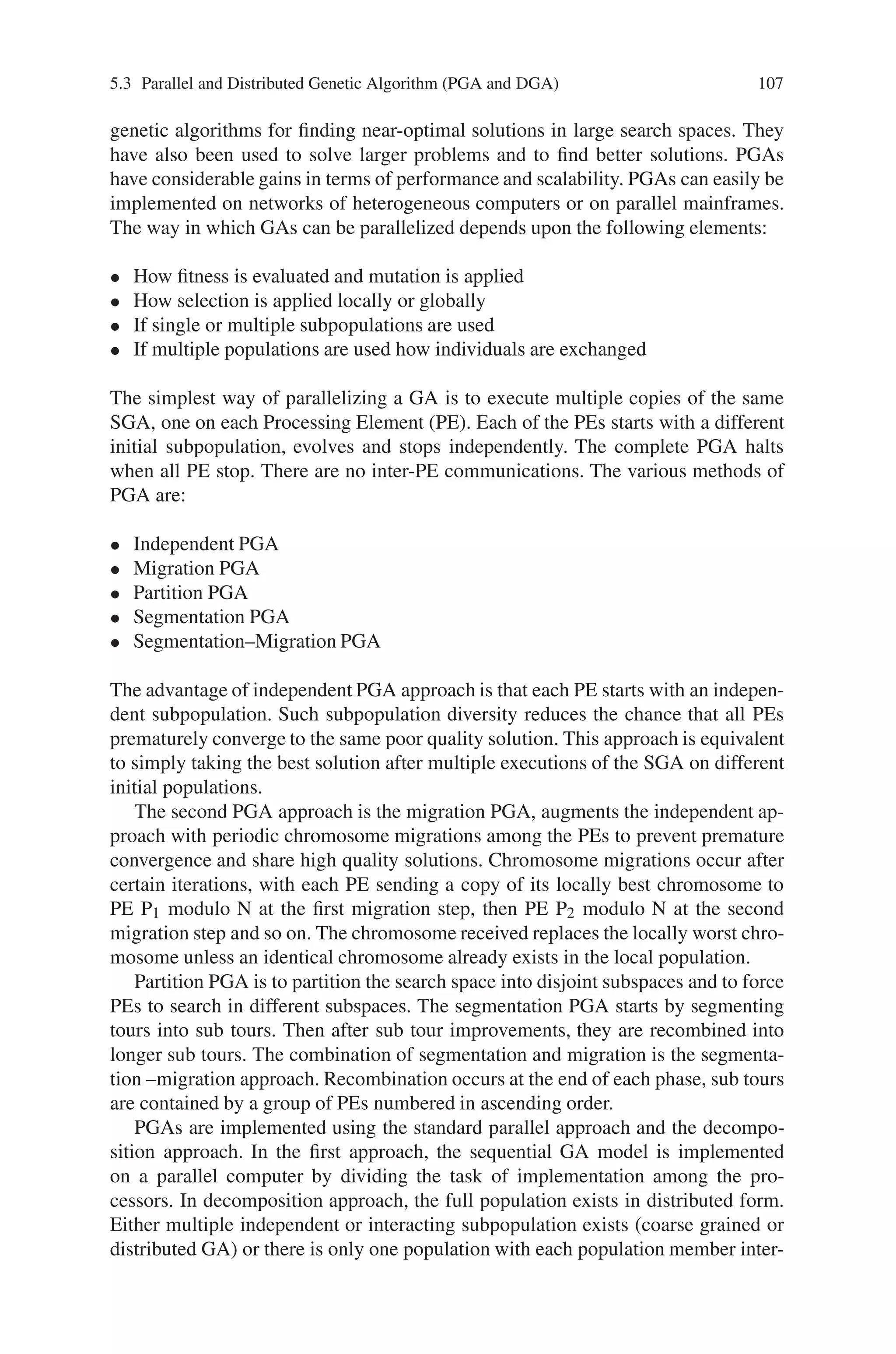 106 5 Classification of Genetic Algorithm
1) Reproduction
2) Cross over and
3) Mutation
The reproduction is a process in which individual string are copied according to
their objective function values, f. One can consider the function f as some measure
of profit, utility or goodness that we want to maximize. Copying strings according
to their fitness will result higher probability of contributing one of more off string
in the next generation. This reproduction operator can be implemented in an algo-
rithmic form in a number of ways. The simplest possible way of implementing the
reproduction operator is using a biased Roulette Wheel. In this Roulette Wheel each
current string in the population has a slot sized in proportional to its fitness. The
more-or-less standard procedure for running the simple genetic algorithm is:
randomly generate population
select parents (using fitness function)
selection methods:
roulette wheel
tournament
demetic
crossover parent chromosomes
mutate offspring chromosomes
add offspring back into pool
elitism
(select parents)
SGAs are useful and efficient when,
• The search space is large, complex or poorly understood.
• Domain knowledge is scarce or expert knowledge is difficult to encode to narrow
the search space.
• No mathematical analysis is available.
• Traditional search methods fail.
The advantage of the SGA approach is the ease with which it can handle arbitrary
kinds of constraints and objectives; all such things can be handled as weighted com-
ponents of the fitness function, making it easy to adapt the SGA scheduler to the
particular requirements of a very wide range of possible overall objectives.
5.3 Parallel and Distributed Genetic Algorithm (PGA and DGA)
Parallel execution of various SGAs is called PGA (Parallel Genetic Algorithm). It
is used to solve Job shop scheduling problem by making use of various precedence
constraints to achieve high optimization. Parallel Genetic Algorithms (PGAs) have
been developed to reduce the large execution times that are associated with simple
 