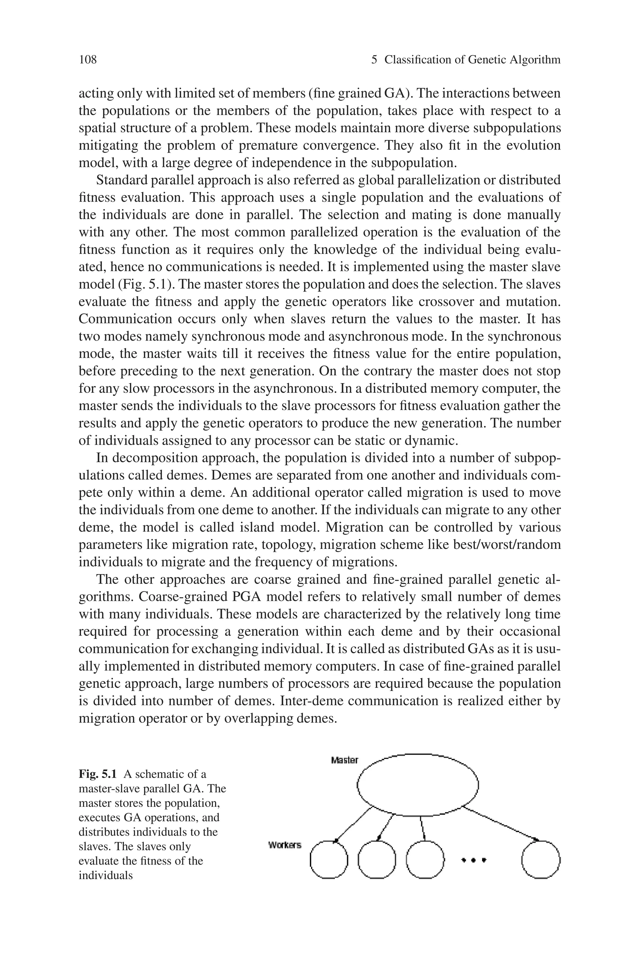 5.3 Parallel and Distributed Genetic Algorithm (PGA and DGA) 107
genetic algorithms for finding near-optimal solutions in large search spaces. They
have also been used to solve larger problems and to find better solutions. PGAs
have considerable gains in terms of performance and scalability. PGAs can easily be
implemented on networks of heterogeneous computers or on parallel mainframes.
The way in which GAs can be parallelized depends upon the following elements:
• How fitness is evaluated and mutation is applied
• How selection is applied locally or globally
• If single or multiple subpopulations are used
• If multiple populations are used how individuals are exchanged
The simplest way of parallelizing a GA is to execute multiple copies of the same
SGA, one on each Processing Element (PE). Each of the PEs starts with a different
initial subpopulation, evolves and stops independently. The complete PGA halts
when all PE stop. There are no inter-PE communications. The various methods of
PGA are:
• Independent PGA
• Migration PGA
• Partition PGA
• Segmentation PGA
• Segmentation–Migration PGA
The advantage of independent PGA approach is that each PE starts with an indepen-
dent subpopulation. Such subpopulation diversity reduces the chance that all PEs
prematurely converge to the same poor quality solution. This approach is equivalent
to simply taking the best solution after multiple executions of the SGA on different
initial populations.
The second PGA approach is the migration PGA, augments the independent ap-
proach with periodic chromosome migrations among the PEs to prevent premature
convergence and share high quality solutions. Chromosome migrations occur after
certain iterations, with each PE sending a copy of its locally best chromosome to
PE P1 modulo N at the first migration step, then PE P2 modulo N at the second
migration step and so on. The chromosome received replaces the locally worst chro-
mosome unless an identical chromosome already exists in the local population.
Partition PGA is to partition the search space into disjoint subspaces and to force
PEs to search in different subspaces. The segmentation PGA starts by segmenting
tours into sub tours. Then after sub tour improvements, they are recombined into
longer sub tours. The combination of segmentation and migration is the segmenta-
tion –migration approach. Recombination occurs at the end of each phase, sub tours
are contained by a group of PEs numbered in ascending order.
PGAs are implemented using the standard parallel approach and the decompo-
sition approach. In the first approach, the sequential GA model is implemented
on a parallel computer by dividing the task of implementation among the pro-
cessors. In decomposition approach, the full population exists in distributed form.
Either multiple independent or interacting subpopulation exists (coarse grained or
distributed GA) or there is only one population with each population member inter-
 