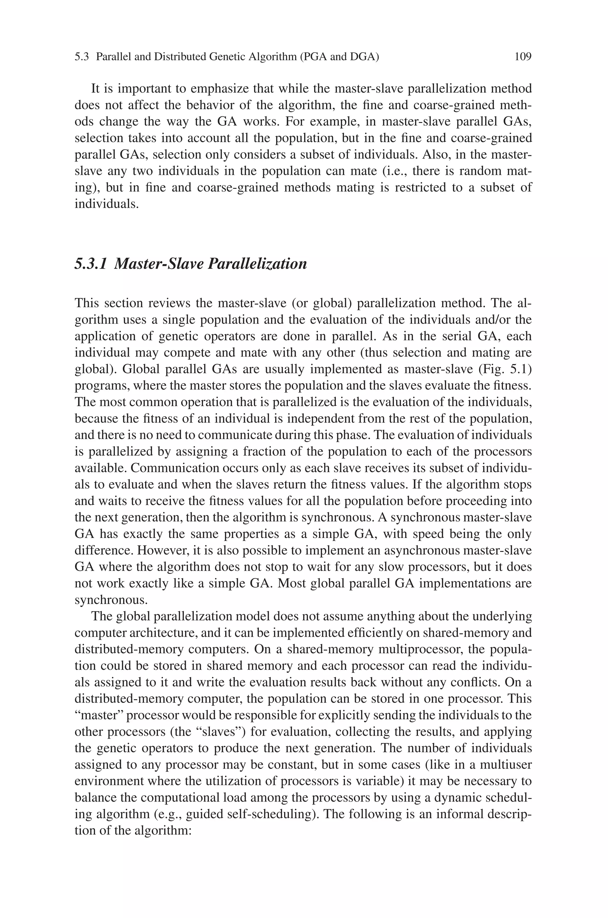 108 5 Classification of Genetic Algorithm
acting only with limited set of members (fine grained GA). The interactions between
the populations or the members of the population, takes place with respect to a
spatial structure of a problem. These models maintain more diverse subpopulations
mitigating the problem of premature convergence. They also fit in the evolution
model, with a large degree of independence in the subpopulation.
Standard parallel approach is also referred as global parallelization or distributed
fitness evaluation. This approach uses a single population and the evaluations of
the individuals are done in parallel. The selection and mating is done manually
with any other. The most common parallelized operation is the evaluation of the
fitness function as it requires only the knowledge of the individual being evalu-
ated, hence no communications is needed. It is implemented using the master slave
model (Fig. 5.1). The master stores the population and does the selection. The slaves
evaluate the fitness and apply the genetic operators like crossover and mutation.
Communication occurs only when slaves return the values to the master. It has
two modes namely synchronous mode and asynchronous mode. In the synchronous
mode, the master waits till it receives the fitness value for the entire population,
before preceding to the next generation. On the contrary the master does not stop
for any slow processors in the asynchronous. In a distributed memory computer, the
master sends the individuals to the slave processors for fitness evaluation gather the
results and apply the genetic operators to produce the new generation. The number
of individuals assigned to any processor can be static or dynamic.
In decomposition approach, the population is divided into a number of subpop-
ulations called demes. Demes are separated from one another and individuals com-
pete only within a deme. An additional operator called migration is used to move
the individuals from one deme to another. If the individuals can migrate to any other
deme, the model is called island model. Migration can be controlled by various
parameters like migration rate, topology, migration scheme like best/worst/random
individuals to migrate and the frequency of migrations.
The other approaches are coarse grained and fine-grained parallel genetic al-
gorithms. Coarse-grained PGA model refers to relatively small number of demes
with many individuals. These models are characterized by the relatively long time
required for processing a generation within each deme and by their occasional
communication for exchanging individual. It is called as distributed GAs as it is usu-
ally implemented in distributed memory computers. In case of fine-grained parallel
genetic approach, large numbers of processors are required because the population
is divided into number of demes. Inter-deme communication is realized either by
migration operator or by overlapping demes.
Fig. 5.1 A schematic of a
master-slave parallel GA. The
master stores the population,
executes GA operations, and
distributes individuals to the
slaves. The slaves only
evaluate the fitness of the
individuals
 