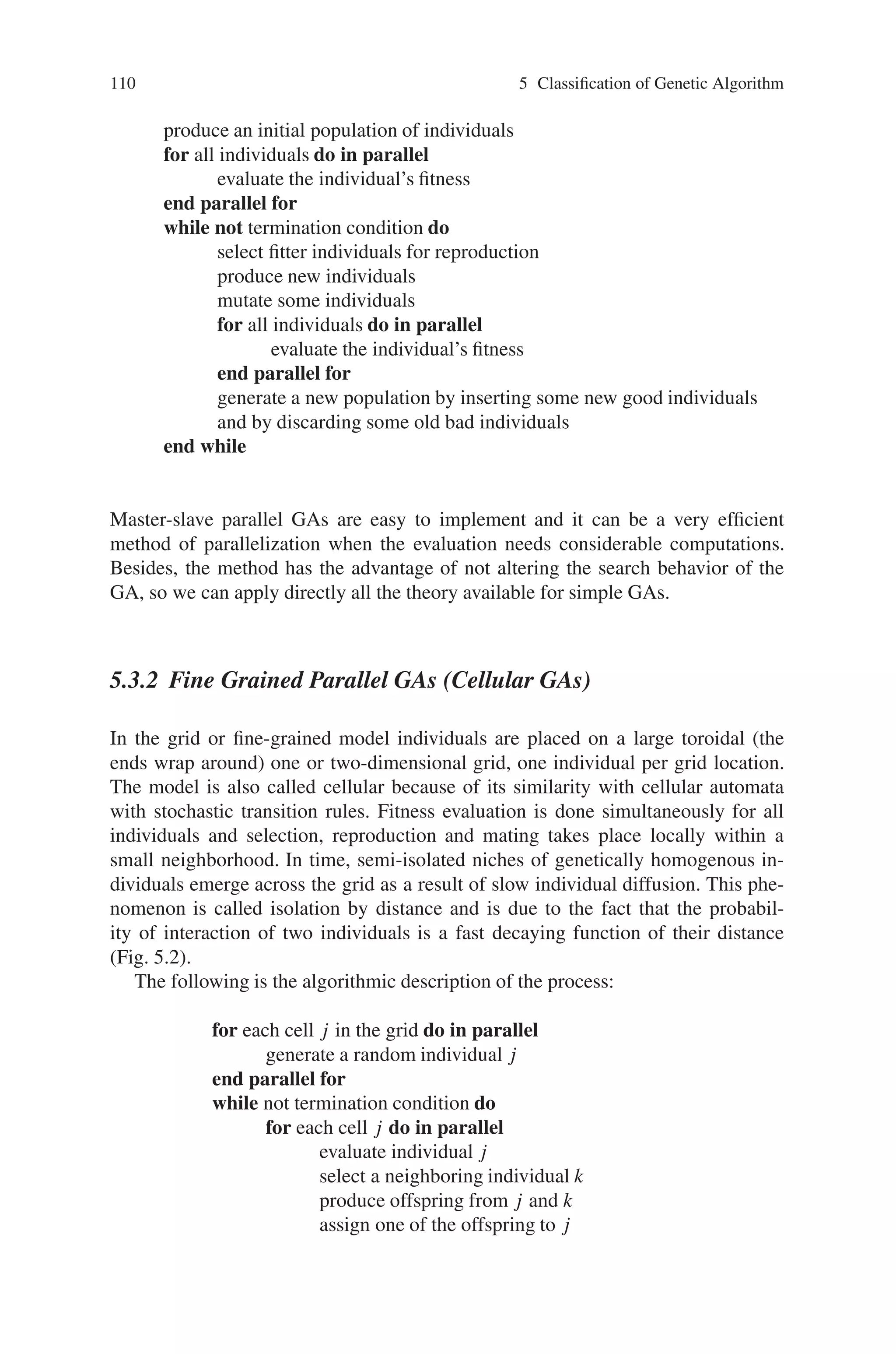5.3 Parallel and Distributed Genetic Algorithm (PGA and DGA) 109
It is important to emphasize that while the master-slave parallelization method
does not affect the behavior of the algorithm, the fine and coarse-grained meth-
ods change the way the GA works. For example, in master-slave parallel GAs,
selection takes into account all the population, but in the fine and coarse-grained
parallel GAs, selection only considers a subset of individuals. Also, in the master-
slave any two individuals in the population can mate (i.e., there is random mat-
ing), but in fine and coarse-grained methods mating is restricted to a subset of
individuals.
5.3.1 Master-Slave Parallelization
This section reviews the master-slave (or global) parallelization method. The al-
gorithm uses a single population and the evaluation of the individuals and/or the
application of genetic operators are done in parallel. As in the serial GA, each
individual may compete and mate with any other (thus selection and mating are
global). Global parallel GAs are usually implemented as master-slave (Fig. 5.1)
programs, where the master stores the population and the slaves evaluate the fitness.
The most common operation that is parallelized is the evaluation of the individuals,
because the fitness of an individual is independent from the rest of the population,
and there is no need to communicate during this phase. The evaluation of individuals
is parallelized by assigning a fraction of the population to each of the processors
available. Communication occurs only as each slave receives its subset of individu-
als to evaluate and when the slaves return the fitness values. If the algorithm stops
and waits to receive the fitness values for all the population before proceeding into
the next generation, then the algorithm is synchronous. A synchronous master-slave
GA has exactly the same properties as a simple GA, with speed being the only
difference. However, it is also possible to implement an asynchronous master-slave
GA where the algorithm does not stop to wait for any slow processors, but it does
not work exactly like a simple GA. Most global parallel GA implementations are
synchronous.
The global parallelization model does not assume anything about the underlying
computer architecture, and it can be implemented efficiently on shared-memory and
distributed-memory computers. On a shared-memory multiprocessor, the popula-
tion could be stored in shared memory and each processor can read the individu-
als assigned to it and write the evaluation results back without any conflicts. On a
distributed-memory computer, the population can be stored in one processor. This
“master” processor would be responsible for explicitly sending the individuals to the
other processors (the “slaves”) for evaluation, collecting the results, and applying
the genetic operators to produce the next generation. The number of individuals
assigned to any processor may be constant, but in some cases (like in a multiuser
environment where the utilization of processors is variable) it may be necessary to
balance the computational load among the processors by using a dynamic schedul-
ing algorithm (e.g., guided self-scheduling). The following is an informal descrip-
tion of the algorithm:
 