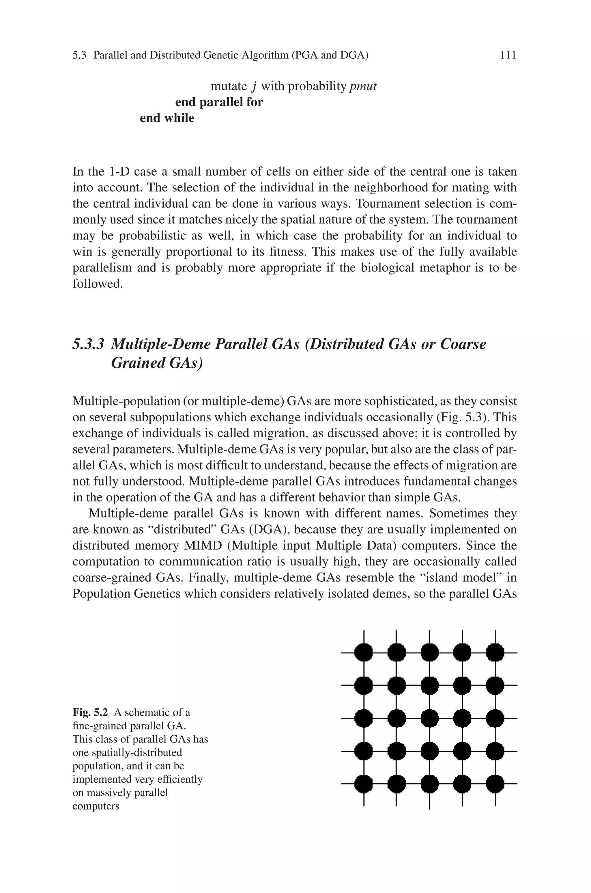110 5 Classification of Genetic Algorithm
produce an initial population of individuals
for all individuals do in parallel
evaluate the individual’s fitness
end parallel for
while not termination condition do
select fitter individuals for reproduction
produce new individuals
mutate some individuals
for all individuals do in parallel
evaluate the individual’s fitness
end parallel for
generate a new population by inserting some new good individuals
and by discarding some old bad individuals
end while
Master-slave parallel GAs are easy to implement and it can be a very efficient
method of parallelization when the evaluation needs considerable computations.
Besides, the method has the advantage of not altering the search behavior of the
GA, so we can apply directly all the theory available for simple GAs.
5.3.2 Fine Grained Parallel GAs (Cellular GAs)
In the grid or fine-grained model individuals are placed on a large toroidal (the
ends wrap around) one or two-dimensional grid, one individual per grid location.
The model is also called cellular because of its similarity with cellular automata
with stochastic transition rules. Fitness evaluation is done simultaneously for all
individuals and selection, reproduction and mating takes place locally within a
small neighborhood. In time, semi-isolated niches of genetically homogenous in-
dividuals emerge across the grid as a result of slow individual diffusion. This phe-
nomenon is called isolation by distance and is due to the fact that the probabil-
ity of interaction of two individuals is a fast decaying function of their distance
(Fig. 5.2).
The following is the algorithmic description of the process:
for each cell j in the grid do in parallel
generate a random individual j
end parallel for
while not termination condition do
for each cell j do in parallel
evaluate individual j
select a neighboring individual k
produce offspring from j and k
assign one of the offspring to j
 