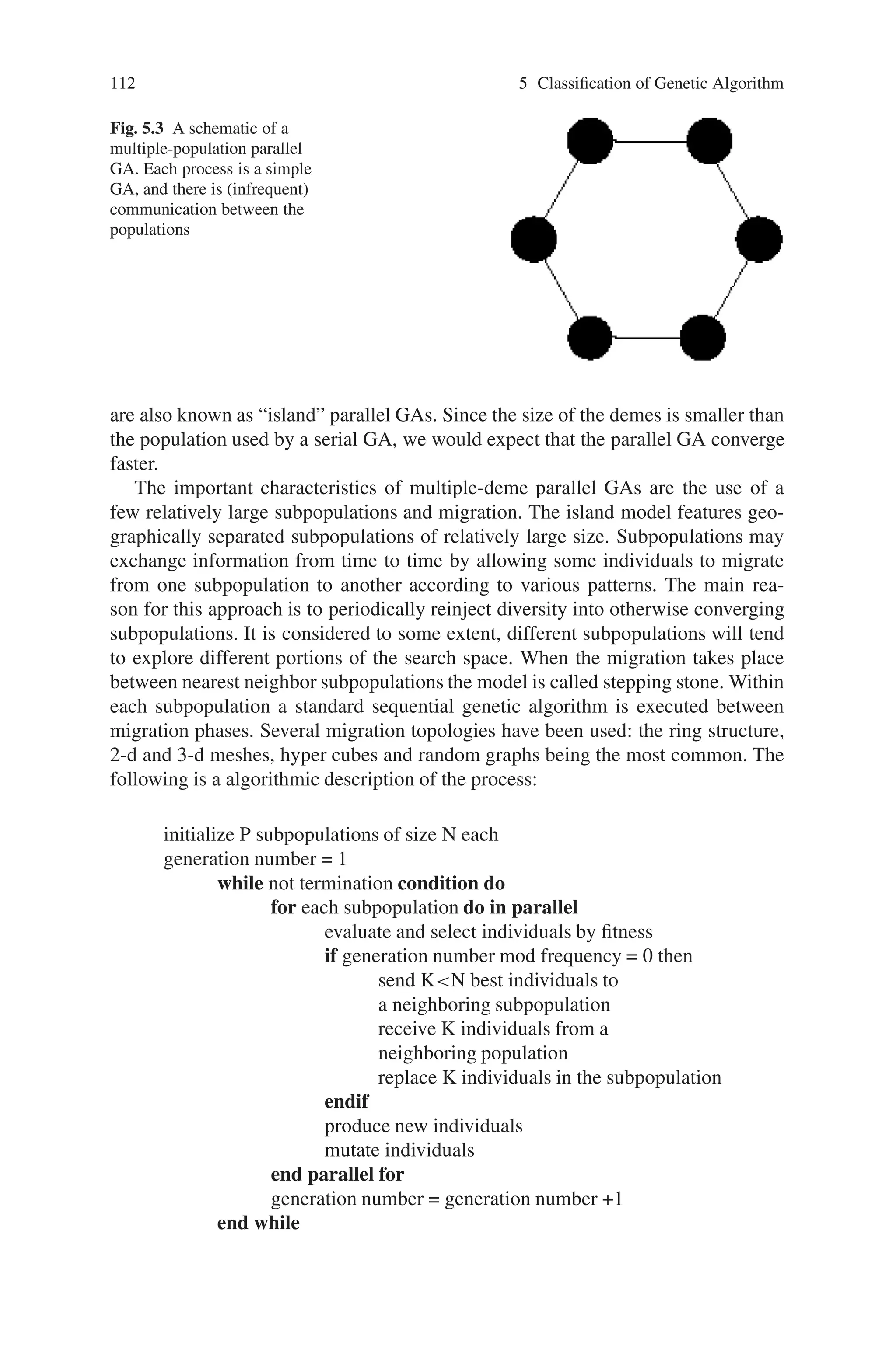 5.3 Parallel and Distributed Genetic Algorithm (PGA and DGA) 111
mutate j with probability pmut
end parallel for
end while
In the 1-D case a small number of cells on either side of the central one is taken
into account. The selection of the individual in the neighborhood for mating with
the central individual can be done in various ways. Tournament selection is com-
monly used since it matches nicely the spatial nature of the system. The tournament
may be probabilistic as well, in which case the probability for an individual to
win is generally proportional to its fitness. This makes use of the fully available
parallelism and is probably more appropriate if the biological metaphor is to be
followed.
5.3.3 Multiple-Deme Parallel GAs (Distributed GAs or Coarse
Grained GAs)
Multiple-population (or multiple-deme) GAs are more sophisticated, as they consist
on several subpopulations which exchange individuals occasionally (Fig. 5.3). This
exchange of individuals is called migration, as discussed above; it is controlled by
several parameters. Multiple-deme GAs is very popular, but also are the class of par-
allel GAs, which is most difficult to understand, because the effects of migration are
not fully understood. Multiple-deme parallel GAs introduces fundamental changes
in the operation of the GA and has a different behavior than simple GAs.
Multiple-deme parallel GAs is known with different names. Sometimes they
are known as “distributed” GAs (DGA), because they are usually implemented on
distributed memory MIMD (Multiple input Multiple Data) computers. Since the
computation to communication ratio is usually high, they are occasionally called
coarse-grained GAs. Finally, multiple-deme GAs resemble the “island model” in
Population Genetics which considers relatively isolated demes, so the parallel GAs
Fig. 5.2 A schematic of a
fine-grained parallel GA.
This class of parallel GAs has
one spatially-distributed
population, and it can be
implemented very efficiently
on massively parallel
computers
 