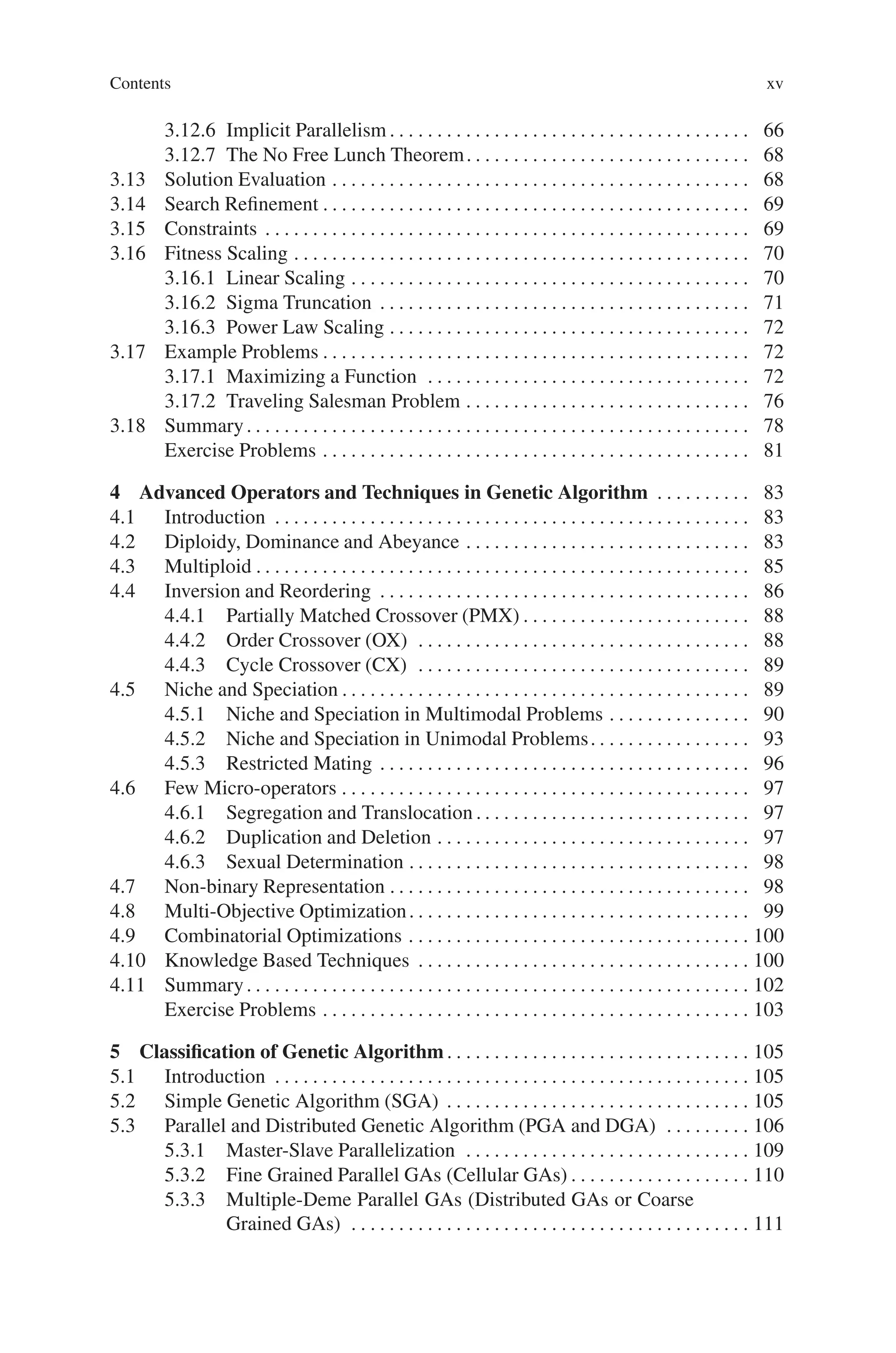 Contents xv
3.12.6 Implicit Parallelism . . . . . . . . . . . . . . . . . . . . . . . . . . . . . . . . . . . . . . 66
3.12.7 The No Free Lunch Theorem. . . . . . . . . . . . . . . . . . . . . . . . . . . . . . 68
3.13 Solution Evaluation . . . . . . . . . . . . . . . . . . . . . . . . . . . . . . . . . . . . . . . . . . . . 68
3.14 Search Refinement . . . . . . . . . . . . . . . . . . . . . . . . . . . . . . . . . . . . . . . . . . . . . 69
3.15 Constraints . . . . . . . . . . . . . . . . . . . . . . . . . . . . . . . . . . . . . . . . . . . . . . . . . . . 69
3.16 Fitness Scaling . . . . . . . . . . . . . . . . . . . . . . . . . . . . . . . . . . . . . . . . . . . . . . . . 70
3.16.1 Linear Scaling . . . . . . . . . . . . . . . . . . . . . . . . . . . . . . . . . . . . . . . . . . 70
3.16.2 Sigma Truncation . . . . . . . . . . . . . . . . . . . . . . . . . . . . . . . . . . . . . . . 71
3.16.3 Power Law Scaling . . . . . . . . . . . . . . . . . . . . . . . . . . . . . . . . . . . . . . 72
3.17 Example Problems . . . . . . . . . . . . . . . . . . . . . . . . . . . . . . . . . . . . . . . . . . . . . 72
3.17.1 Maximizing a Function . . . . . . . . . . . . . . . . . . . . . . . . . . . . . . . . . . 72
3.17.2 Traveling Salesman Problem . . . . . . . . . . . . . . . . . . . . . . . . . . . . . . 76
3.18 Summary. . . . . . . . . . . . . . . . . . . . . . . . . . . . . . . . . . . . . . . . . . . . . . . . . . . . . 78
Exercise Problems . . . . . . . . . . . . . . . . . . . . . . . . . . . . . . . . . . . . . . . . . . . . . 81
4 Advanced Operators and Techniques in Genetic Algorithm . . . . . . . . . . 83
4.1 Introduction . . . . . . . . . . . . . . . . . . . . . . . . . . . . . . . . . . . . . . . . . . . . . . . . . . 83
4.2 Diploidy, Dominance and Abeyance . . . . . . . . . . . . . . . . . . . . . . . . . . . . . . 83
4.3 Multiploid . . . . . . . . . . . . . . . . . . . . . . . . . . . . . . . . . . . . . . . . . . . . . . . . . . . . 85
4.4 Inversion and Reordering . . . . . . . . . . . . . . . . . . . . . . . . . . . . . . . . . . . . . . . 86
4.4.1 Partially Matched Crossover (PMX) . . . . . . . . . . . . . . . . . . . . . . . . 88
4.4.2 Order Crossover (OX) . . . . . . . . . . . . . . . . . . . . . . . . . . . . . . . . . . . 88
4.4.3 Cycle Crossover (CX) . . . . . . . . . . . . . . . . . . . . . . . . . . . . . . . . . . . 89
4.5 Niche and Speciation . . . . . . . . . . . . . . . . . . . . . . . . . . . . . . . . . . . . . . . . . . . 89
4.5.1 Niche and Speciation in Multimodal Problems . . . . . . . . . . . . . . . 90
4.5.2 Niche and Speciation in Unimodal Problems. . . . . . . . . . . . . . . . . 93
4.5.3 Restricted Mating . . . . . . . . . . . . . . . . . . . . . . . . . . . . . . . . . . . . . . . 96
4.6 Few Micro-operators . . . . . . . . . . . . . . . . . . . . . . . . . . . . . . . . . . . . . . . . . . . 97
4.6.1 Segregation and Translocation . . . . . . . . . . . . . . . . . . . . . . . . . . . . . 97
4.6.2 Duplication and Deletion . . . . . . . . . . . . . . . . . . . . . . . . . . . . . . . . . 97
4.6.3 Sexual Determination . . . . . . . . . . . . . . . . . . . . . . . . . . . . . . . . . . . . 98
4.7 Non-binary Representation . . . . . . . . . . . . . . . . . . . . . . . . . . . . . . . . . . . . . . 98
4.8 Multi-Objective Optimization. . . . . . . . . . . . . . . . . . . . . . . . . . . . . . . . . . . . 99
4.9 Combinatorial Optimizations . . . . . . . . . . . . . . . . . . . . . . . . . . . . . . . . . . . . 100
4.10 Knowledge Based Techniques . . . . . . . . . . . . . . . . . . . . . . . . . . . . . . . . . . . 100
4.11 Summary. . . . . . . . . . . . . . . . . . . . . . . . . . . . . . . . . . . . . . . . . . . . . . . . . . . . . 102
Exercise Problems . . . . . . . . . . . . . . . . . . . . . . . . . . . . . . . . . . . . . . . . . . . . . 103
5 Classification of Genetic Algorithm . . . . . . . . . . . . . . . . . . . . . . . . . . . . . . . . 105
5.1 Introduction . . . . . . . . . . . . . . . . . . . . . . . . . . . . . . . . . . . . . . . . . . . . . . . . . . 105
5.2 Simple Genetic Algorithm (SGA) . . . . . . . . . . . . . . . . . . . . . . . . . . . . . . . . 105
5.3 Parallel and Distributed Genetic Algorithm (PGA and DGA) . . . . . . . . . 106
5.3.1 Master-Slave Parallelization . . . . . . . . . . . . . . . . . . . . . . . . . . . . . . 109
5.3.2 Fine Grained Parallel GAs (Cellular GAs) . . . . . . . . . . . . . . . . . . . 110
5.3.3 Multiple-Deme Parallel GAs (Distributed GAs or Coarse
Grained GAs) . . . . . . . . . . . . . . . . . . . . . . . . . . . . . . . . . . . . . . . . . . 111
 