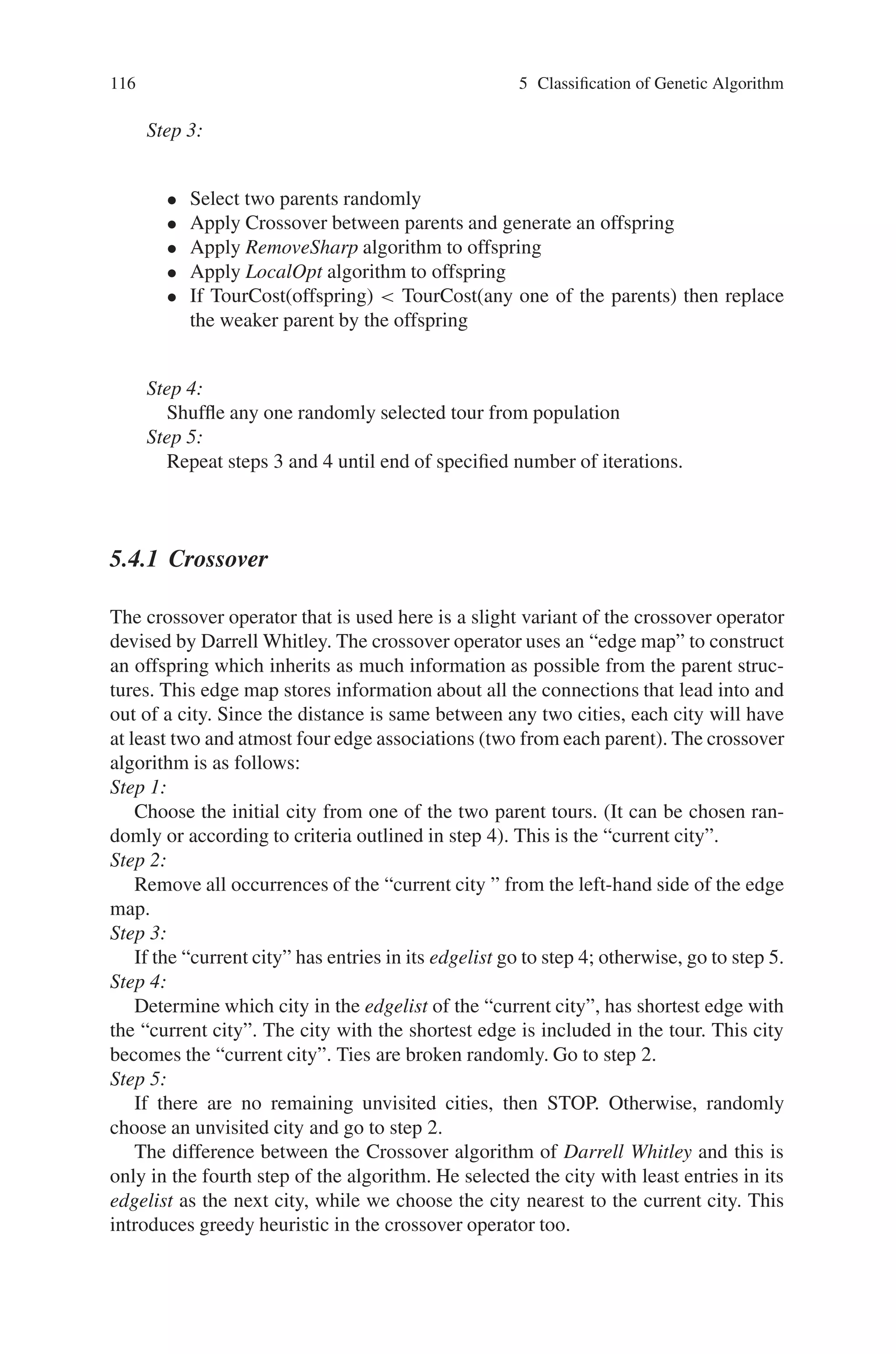 5.4 Hybrid Genetic Algorithm (HGA) 115
Table 5.1 The main parallel genetic algorithm classes according to their space and time dimen-
sions
Coarse-grained Fine grained
Population Individual Fitness
Synchronous Island Cellular Master Slave
GA GA GA
Synchronous
Stochastic Cellular
Automata
Asynchronous Island Asynchronous Master Slave
GA Stochastic GA
Cellular Automata
5.4 Hybrid Genetic Algorithm (HGA)
A Hybrid Genetic Algorithm has been designed by combining a variant of an al-
ready existing crossover operator with these heuristics. One of the heuristics is for
generating initial population; other two are applied to the offspring either obtained
by crossover or by shuffling. The last two heuristics applied to offspring are greedy
in nature, hence to prevent getting struck up at local optimum one has to include
proper amount of randomness by using the shuffling operator.
The Hybrid Genetic Algorithm in this section is designed to use heuristics for
Initialization of population and improvement of offspring produced by crossover
for a Traveling Salesman Problem (TSP). The initializationHeuristics algorithm is
used to initialize a part of the population; remaining part of the population will be
initialized randomly. The offspring is obtained by crossover between two parents
selected randomly. The tour improvement heuristics: RemoveSharp and LocalOpt
are used to bring the offspring to a local minimum. If cost of the tour of the offspring
thus obtained is less than the cost of the tour of any one of the parents then the parent
with higher cost is removed from the population and the offspring is added to the
population. If the cost of the tour of the offspring is greater than that of both of
its parent then it is discarded. For shuffling, a random number is generated within
one and if it is less than the specified probability of the shuffling operator, a tour is
randomly selected and is removed from the population. Its sequence is randomized
and then added to the population.
The algorithm works as below:
Step 1:
• Initialize a part of population using InitializationHeuristics algorithm
• Initialize remaining part of population randomly
Step 2:
• Apply RemoveSharp algorithm to all tours in the initial population
• Apply LocalOpt algorithm to all tours in the initial population
 