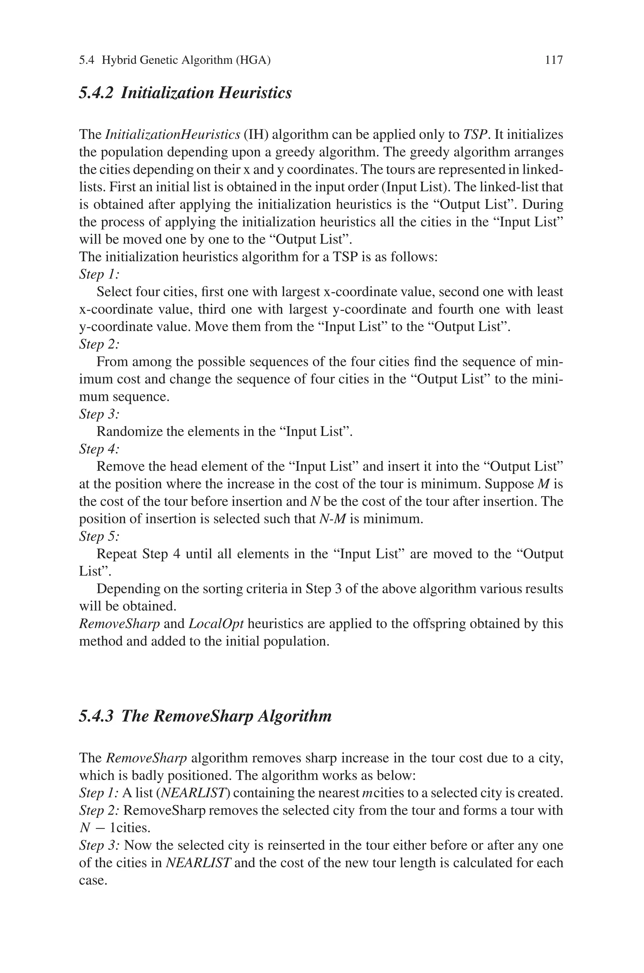 116 5 Classification of Genetic Algorithm
Step 3:
• Select two parents randomly
• Apply Crossover between parents and generate an offspring
• Apply RemoveSharp algorithm to offspring
• Apply LocalOpt algorithm to offspring
• If TourCost(offspring)  TourCost(any one of the parents) then replace
the weaker parent by the offspring
Step 4:
Shuffle any one randomly selected tour from population
Step 5:
Repeat steps 3 and 4 until end of specified number of iterations.
5.4.1 Crossover
The crossover operator that is used here is a slight variant of the crossover operator
devised by Darrell Whitley. The crossover operator uses an “edge map” to construct
an offspring which inherits as much information as possible from the parent struc-
tures. This edge map stores information about all the connections that lead into and
out of a city. Since the distance is same between any two cities, each city will have
at least two and atmost four edge associations (two from each parent). The crossover
algorithm is as follows:
Step 1:
Choose the initial city from one of the two parent tours. (It can be chosen ran-
domly or according to criteria outlined in step 4). This is the “current city”.
Step 2:
Remove all occurrences of the “current city ” from the left-hand side of the edge
map.
Step 3:
If the “current city” has entries in its edgelist go to step 4; otherwise, go to step 5.
Step 4:
Determine which city in the edgelist of the “current city”, has shortest edge with
the “current city”. The city with the shortest edge is included in the tour. This city
becomes the “current city”. Ties are broken randomly. Go to step 2.
Step 5:
If there are no remaining unvisited cities, then STOP. Otherwise, randomly
choose an unvisited city and go to step 2.
The difference between the Crossover algorithm of Darrell Whitley and this is
only in the fourth step of the algorithm. He selected the city with least entries in its
edgelist as the next city, while we choose the city nearest to the current city. This
introduces greedy heuristic in the crossover operator too.
 