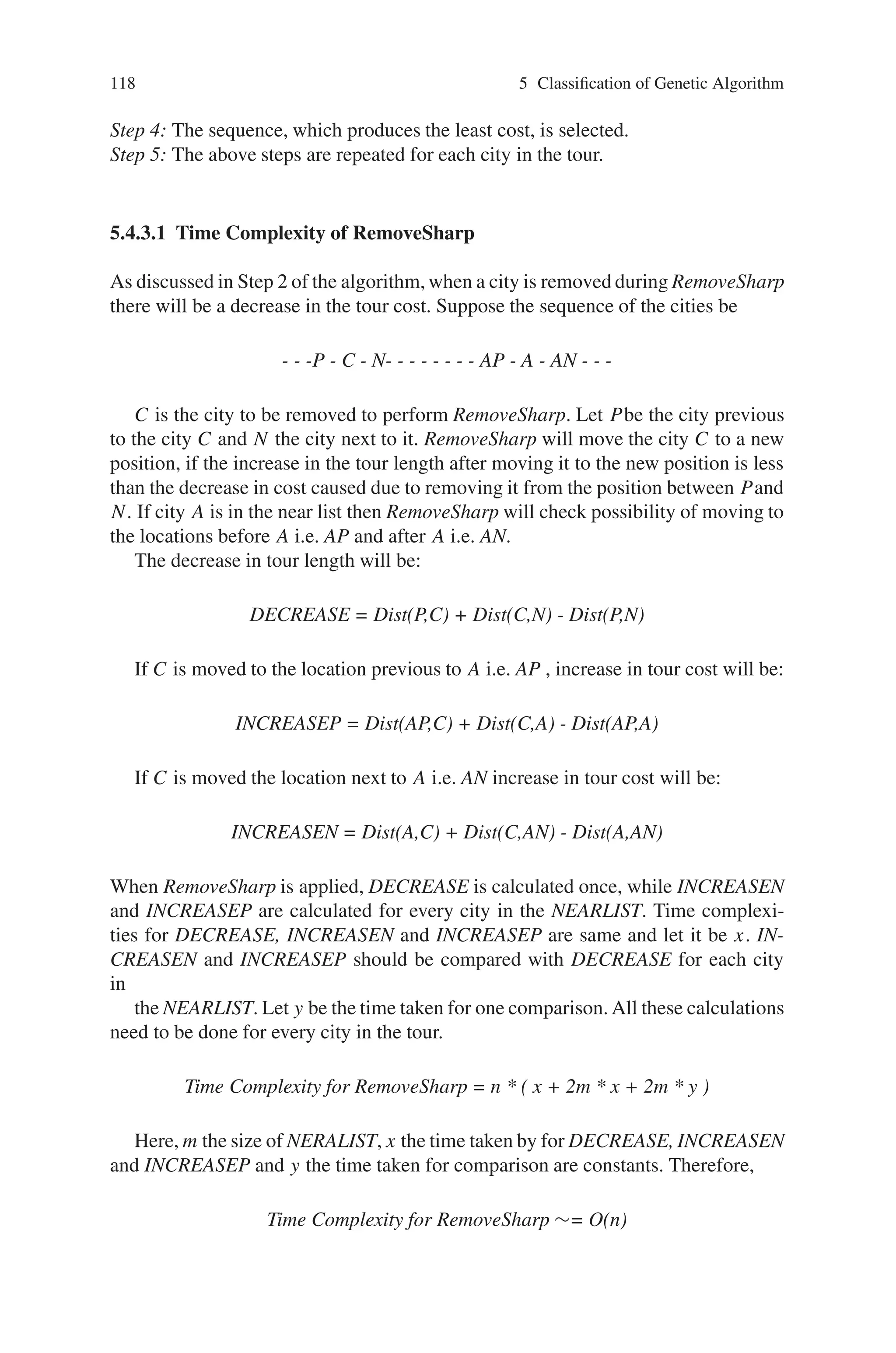 5.4 Hybrid Genetic Algorithm (HGA) 117
5.4.2 Initialization Heuristics
The InitializationHeuristics (IH) algorithm can be applied only to TSP. It initializes
the population depending upon a greedy algorithm. The greedy algorithm arranges
the cities depending on their x and y coordinates. The tours are represented in linked-
lists. First an initial list is obtained in the input order (Input List). The linked-list that
is obtained after applying the initialization heuristics is the “Output List”. During
the process of applying the initialization heuristics all the cities in the “Input List”
will be moved one by one to the “Output List”.
The initialization heuristics algorithm for a TSP is as follows:
Step 1:
Select four cities, first one with largest x-coordinate value, second one with least
x-coordinate value, third one with largest y-coordinate and fourth one with least
y-coordinate value. Move them from the “Input List” to the “Output List”.
Step 2:
From among the possible sequences of the four cities find the sequence of min-
imum cost and change the sequence of four cities in the “Output List” to the mini-
mum sequence.
Step 3:
Randomize the elements in the “Input List”.
Step 4:
Remove the head element of the “Input List” and insert it into the “Output List”
at the position where the increase in the cost of the tour is minimum. Suppose M is
the cost of the tour before insertion and N be the cost of the tour after insertion. The
position of insertion is selected such that N-M is minimum.
Step 5:
Repeat Step 4 until all elements in the “Input List” are moved to the “Output
List”.
Depending on the sorting criteria in Step 3 of the above algorithm various results
will be obtained.
RemoveSharp and LocalOpt heuristics are applied to the offspring obtained by this
method and added to the initial population.
5.4.3 The RemoveSharp Algorithm
The RemoveSharp algorithm removes sharp increase in the tour cost due to a city,
which is badly positioned. The algorithm works as below:
Step 1: A list (NEARLIST) containing the nearest mcities to a selected city is created.
Step 2: RemoveSharp removes the selected city from the tour and forms a tour with
N − 1cities.
Step 3: Now the selected city is reinserted in the tour either before or after any one
of the cities in NEARLIST and the cost of the new tour length is calculated for each
case.
 