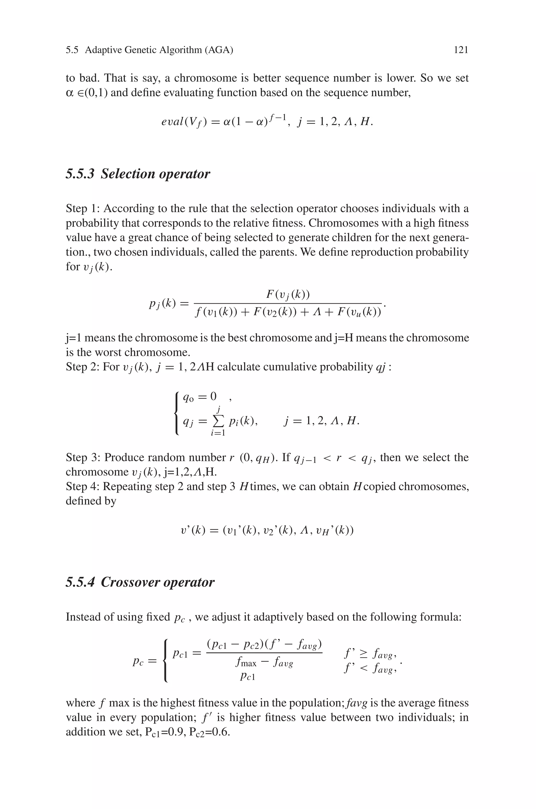 120 5 Classification of Genetic Algorithm
Step 3: Apply the local search using iterative hill-climbing method in GA loop
Step 4: Apply the heuristic for adaptively regulating GA parameters (i.e., the rates
of crossover and the mutation operators).
Step 5: Stop condition
If a pre-defined maximum generation number is reached or an optimal solution
is located during genetic search process, then stop; otherwise, go to Step 2.
For a multimode function, if it is needed to keep the global search ability it must
have balanced search ability. Crossover probability pc and mutation probability pm
are the main factors in affecting balanced search ability (global search ability and
local search ability). While we strengthen one ability by increasing or decreasing pc,
pm, we may weaken other abilities. Both pc and pm in the simple genetic algorithm
(SGA) are invariant, so for the complex optimal problem the GA’s efficiency is not
high. In addition, immature convergence may be caused. Therefore, the goals with
adaptive probabilities of crossover and mutation are to maintain the genetic diversity
in the population and prevent the genetic algorithms to convergeprematurely to local
minima. As a result adaptive genetic algorithm was developed, and its basic idea is
to adjust pc and pm according to the individual fitness. This algorithm can better
solve the problem of adjusting pc and pm dynamically and also fits to all kinds of
optimal problem. Based on these facts, we adopt the adaptive genetic algorithm to
obtain the optimal solution is as follows:
5.5.1 Initialization
Define integer H is the initial random population of chromosomes, and we adopt
real code. Every chromosome include n gene bit. Considering the following set:
Ω = {(x1, Λ, xx )|u1 ≤ x1 ≤ w1, Λ, ux ≤ xx ≤ wx }
It produces random number from Ω and tests its feasibility. If it is feasible then it
is a member of the initial population, otherwise, we go on produce random number
from Ω until obtain feasible solution. After finite sample there are Hinitial feasible
chromosomes H, V1 ΛVH .
5.5.2 Evaluation Function
Through evaluation function eval(V) we set probability for every chromosome V, so
the selection probability is proportion to their fitness. That is, by roulette wheel se-
lection, chromosomes with a high fitness value have a great chance of being selected
to generate children for the next generation, and then the sequence number instead
of target value reallocates the chromosome, and chromosome is arrayed from good
 
