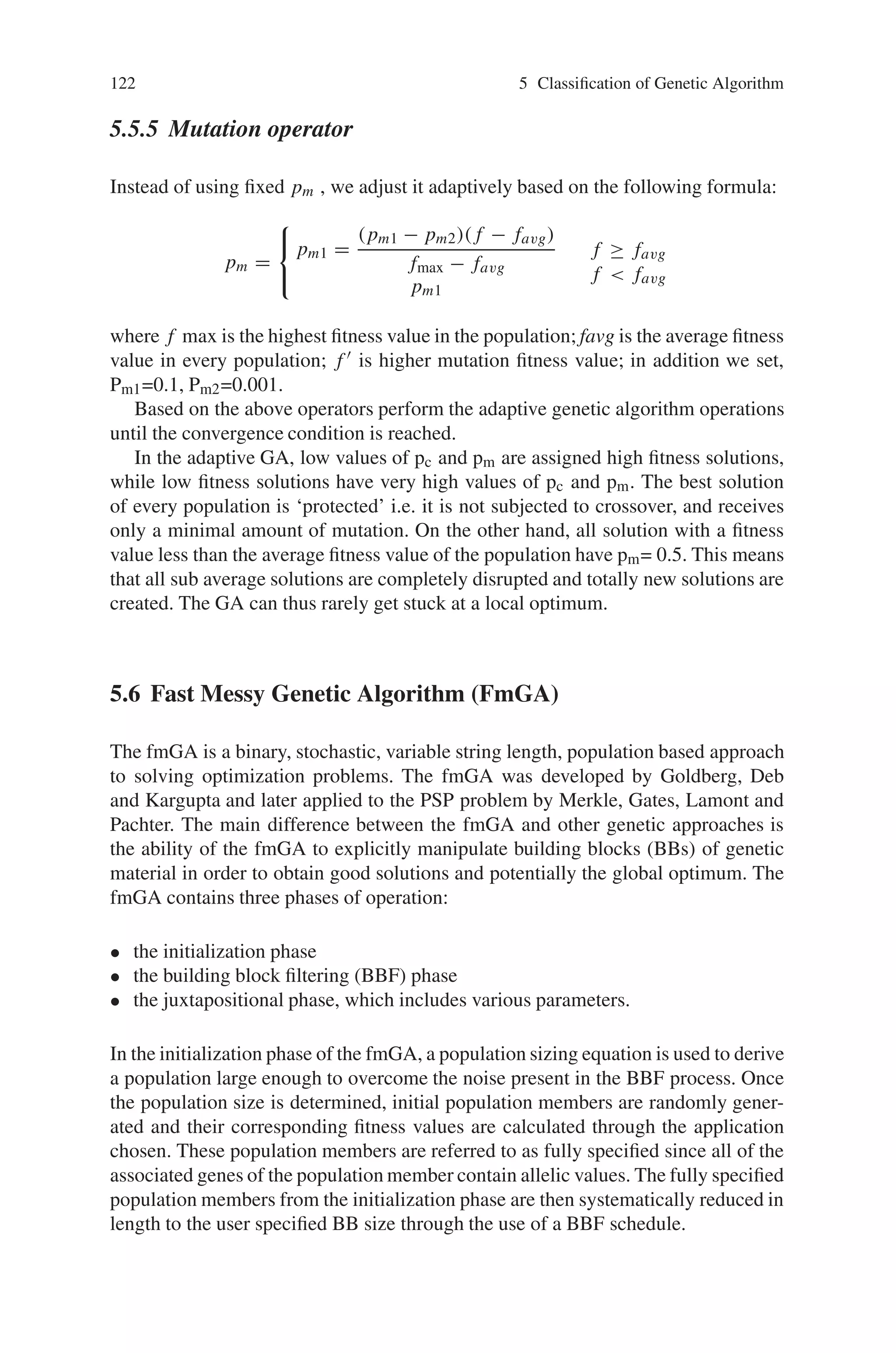 5.5 Adaptive Genetic Algorithm (AGA) 121
to bad. That is say, a chromosome is better sequence number is lower. So we set
α ∈(0,1) and define evaluating function based on the sequence number,
eval(Vf ) = α(1 − α) f −1
, j = 1, 2, Λ, H.
5.5.3 Selection operator
Step 1: According to the rule that the selection operator chooses individuals with a
probability that corresponds to the relative fitness. Chromosomes with a high fitness
value have a great chance of being selected to generate children for the next genera-
tion., two chosen individuals, called the parents. We define reproduction probability
for vj (k).
pj (k) =
F(vj (k))
f (v1(k)) + F(v2(k)) + Λ + F(vu(k))
.
j=1 means the chromosome is the best chromosome and j=H means the chromosome
is the worst chromosome.
Step 2: For vj (k), j = 1, 2ΛH calculate cumulative probability qj :
⎧
⎨
⎩
qo = 0 ,
qj =
j

i=1
pi(k), j = 1, 2, Λ, H.
Step 3: Produce random number r (0, qH). If qj−1  r  qj, then we select the
chromosome vj (k), j=1,2,Λ,H.
Step 4: Repeating step 2 and step 3 Htimes, we can obtain Hcopied chromosomes,
defined by
v’(k) = (v1’(k), v2’(k), Λ, vH ’(k))
5.5.4 Crossover operator
Instead of using fixed pc , we adjust it adaptively based on the following formula:
pc =
⎧
⎨
⎩
pc1 =
(pc1 − pc2)( f ’ − favg)
fmax − favg
pc1
f ’ ≥ favg,
f ’  favg,
.
where f max is the highest fitness value in the population; favg is the average fitness
value in every population; f  is higher fitness value between two individuals; in
addition we set, Pc1=0.9, Pc2=0.6.
 