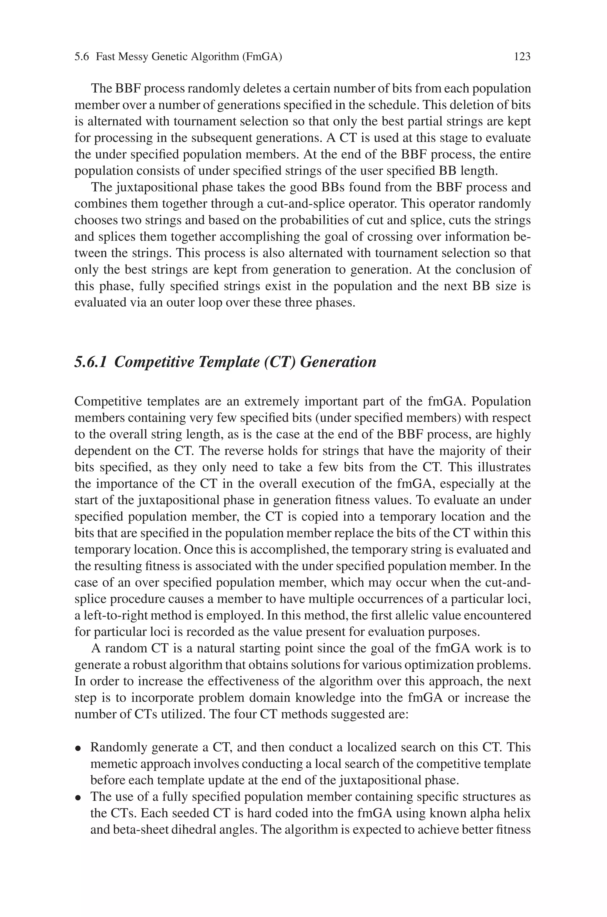 122 5 Classification of Genetic Algorithm
5.5.5 Mutation operator
Instead of using fixed pm , we adjust it adaptively based on the following formula:
pm =
⎧
⎨
⎩
pm1 =
(pm1 − pm2)( f − favg)
fmax − favg
pm1
f ≥ favg
f  favg
where f max is the highest fitness value in the population; favg is the average fitness
value in every population; f  is higher mutation fitness value; in addition we set,
Pm1=0.1, Pm2=0.001.
Based on the above operators perform the adaptive genetic algorithm operations
until the convergence condition is reached.
In the adaptive GA, low values of pc and pm are assigned high fitness solutions,
while low fitness solutions have very high values of pc and pm. The best solution
of every population is ‘protected’ i.e. it is not subjected to crossover, and receives
only a minimal amount of mutation. On the other hand, all solution with a fitness
value less than the average fitness value of the population have pm= 0.5. This means
that all sub average solutions are completely disrupted and totally new solutions are
created. The GA can thus rarely get stuck at a local optimum.
5.6 Fast Messy Genetic Algorithm (FmGA)
The fmGA is a binary, stochastic, variable string length, population based approach
to solving optimization problems. The fmGA was developed by Goldberg, Deb
and Kargupta and later applied to the PSP problem by Merkle, Gates, Lamont and
Pachter. The main difference between the fmGA and other genetic approaches is
the ability of the fmGA to explicitly manipulate building blocks (BBs) of genetic
material in order to obtain good solutions and potentially the global optimum. The
fmGA contains three phases of operation:
• the initialization phase
• the building block filtering (BBF) phase
• the juxtapositional phase, which includes various parameters.
In the initialization phase of the fmGA, a population sizing equation is used to derive
a population large enough to overcome the noise present in the BBF process. Once
the population size is determined, initial population members are randomly gener-
ated and their corresponding fitness values are calculated through the application
chosen. These population members are referred to as fully specified since all of the
associated genes of the population member contain allelic values. The fully specified
population members from the initialization phase are then systematically reduced in
length to the user specified BB size through the use of a BBF schedule.
 