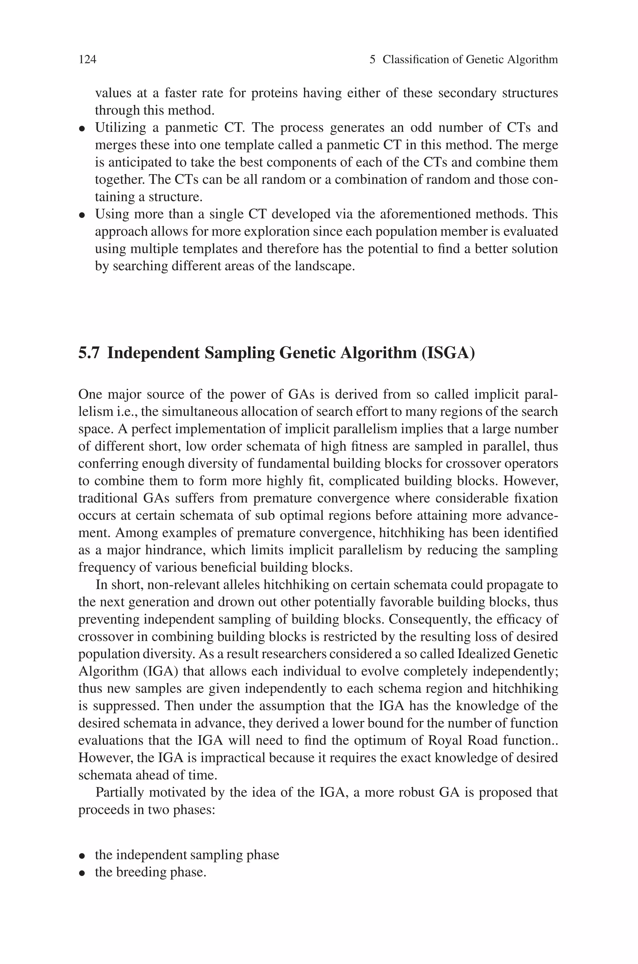 5.6 Fast Messy Genetic Algorithm (FmGA) 123
The BBF process randomly deletes a certain number of bits from each population
member over a number of generations specified in the schedule. This deletion of bits
is alternated with tournament selection so that only the best partial strings are kept
for processing in the subsequent generations. A CT is used at this stage to evaluate
the under specified population members. At the end of the BBF process, the entire
population consists of under specified strings of the user specified BB length.
The juxtapositional phase takes the good BBs found from the BBF process and
combines them together through a cut-and-splice operator. This operator randomly
chooses two strings and based on the probabilities of cut and splice, cuts the strings
and splices them together accomplishing the goal of crossing over information be-
tween the strings. This process is also alternated with tournament selection so that
only the best strings are kept from generation to generation. At the conclusion of
this phase, fully specified strings exist in the population and the next BB size is
evaluated via an outer loop over these three phases.
5.6.1 Competitive Template (CT) Generation
Competitive templates are an extremely important part of the fmGA. Population
members containing very few specified bits (under specified members) with respect
to the overall string length, as is the case at the end of the BBF process, are highly
dependent on the CT. The reverse holds for strings that have the majority of their
bits specified, as they only need to take a few bits from the CT. This illustrates
the importance of the CT in the overall execution of the fmGA, especially at the
start of the juxtapositional phase in generation fitness values. To evaluate an under
specified population member, the CT is copied into a temporary location and the
bits that are specified in the population member replace the bits of the CT within this
temporary location. Once this is accomplished, the temporary string is evaluated and
the resulting fitness is associated with the under specified population member. In the
case of an over specified population member, which may occur when the cut-and-
splice procedure causes a member to have multiple occurrences of a particular loci,
a left-to-right method is employed. In this method, the first allelic value encountered
for particular loci is recorded as the value present for evaluation purposes.
A random CT is a natural starting point since the goal of the fmGA work is to
generate a robust algorithm that obtains solutions for various optimization problems.
In order to increase the effectiveness of the algorithm over this approach, the next
step is to incorporate problem domain knowledge into the fmGA or increase the
number of CTs utilized. The four CT methods suggested are:
• Randomly generate a CT, and then conduct a localized search on this CT. This
memetic approach involves conducting a local search of the competitive template
before each template update at the end of the juxtapositional phase.
• The use of a fully specified population member containing specific structures as
the CTs. Each seeded CT is hard coded into the fmGA using known alpha helix
and beta-sheet dihedral angles. The algorithm is expected to achieve better fitness
 