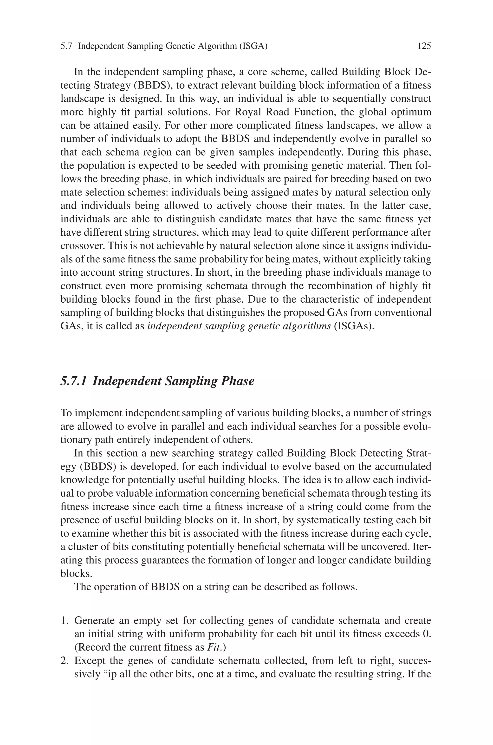 124 5 Classification of Genetic Algorithm
values at a faster rate for proteins having either of these secondary structures
through this method.
• Utilizing a panmetic CT. The process generates an odd number of CTs and
merges these into one template called a panmetic CT in this method. The merge
is anticipated to take the best components of each of the CTs and combine them
together. The CTs can be all random or a combination of random and those con-
taining a structure.
• Using more than a single CT developed via the aforementioned methods. This
approach allows for more exploration since each population member is evaluated
using multiple templates and therefore has the potential to find a better solution
by searching different areas of the landscape.
5.7 Independent Sampling Genetic Algorithm (ISGA)
One major source of the power of GAs is derived from so called implicit paral-
lelism i.e., the simultaneous allocation of search effort to many regions of the search
space. A perfect implementation of implicit parallelism implies that a large number
of different short, low order schemata of high fitness are sampled in parallel, thus
conferring enough diversity of fundamental building blocks for crossover operators
to combine them to form more highly fit, complicated building blocks. However,
traditional GAs suffers from premature convergence where considerable fixation
occurs at certain schemata of sub optimal regions before attaining more advance-
ment. Among examples of premature convergence, hitchhiking has been identified
as a major hindrance, which limits implicit parallelism by reducing the sampling
frequency of various beneficial building blocks.
In short, non-relevant alleles hitchhiking on certain schemata could propagate to
the next generation and drown out other potentially favorable building blocks, thus
preventing independent sampling of building blocks. Consequently, the efficacy of
crossover in combining building blocks is restricted by the resulting loss of desired
population diversity. As a result researchers considered a so called Idealized Genetic
Algorithm (IGA) that allows each individual to evolve completely independently;
thus new samples are given independently to each schema region and hitchhiking
is suppressed. Then under the assumption that the IGA has the knowledge of the
desired schemata in advance, they derived a lower bound for the number of function
evaluations that the IGA will need to find the optimum of Royal Road function..
However, the IGA is impractical because it requires the exact knowledge of desired
schemata ahead of time.
Partially motivated by the idea of the IGA, a more robust GA is proposed that
proceeds in two phases:
• the independent sampling phase
• the breeding phase.
 