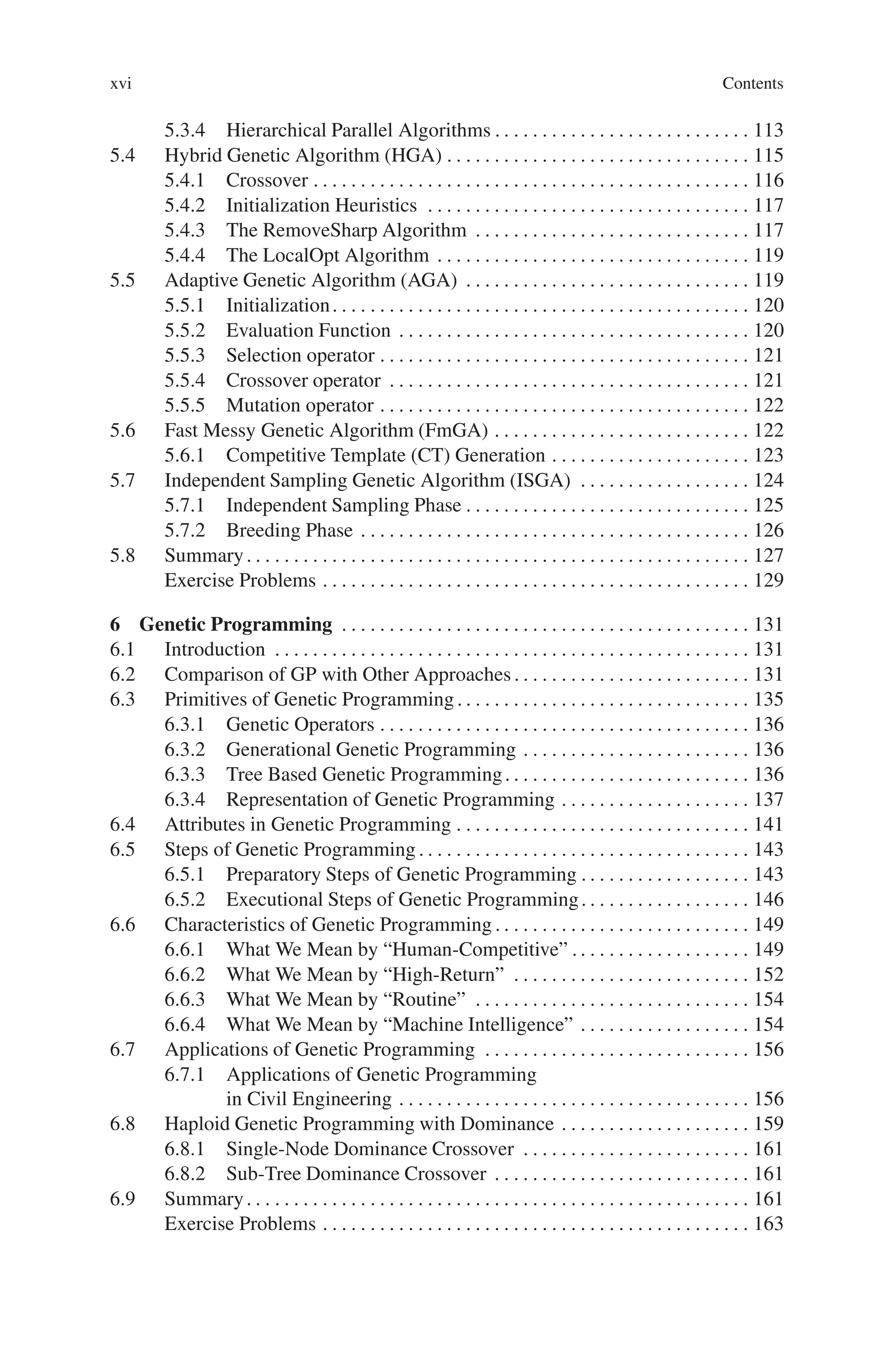 xvi Contents
5.3.4 Hierarchical Parallel Algorithms . . . . . . . . . . . . . . . . . . . . . . . . . . . 113
5.4 Hybrid Genetic Algorithm (HGA) . . . . . . . . . . . . . . . . . . . . . . . . . . . . . . . . 115
5.4.1 Crossover . . . . . . . . . . . . . . . . . . . . . . . . . . . . . . . . . . . . . . . . . . . . . . 116
5.4.2 Initialization Heuristics . . . . . . . . . . . . . . . . . . . . . . . . . . . . . . . . . . 117
5.4.3 The RemoveSharp Algorithm . . . . . . . . . . . . . . . . . . . . . . . . . . . . . 117
5.4.4 The LocalOpt Algorithm . . . . . . . . . . . . . . . . . . . . . . . . . . . . . . . . . 119
5.5 Adaptive Genetic Algorithm (AGA) . . . . . . . . . . . . . . . . . . . . . . . . . . . . . . 119
5.5.1 Initialization. . . . . . . . . . . . . . . . . . . . . . . . . . . . . . . . . . . . . . . . . . . . 120
5.5.2 Evaluation Function . . . . . . . . . . . . . . . . . . . . . . . . . . . . . . . . . . . . . 120
5.5.3 Selection operator . . . . . . . . . . . . . . . . . . . . . . . . . . . . . . . . . . . . . . . 121
5.5.4 Crossover operator . . . . . . . . . . . . . . . . . . . . . . . . . . . . . . . . . . . . . . 121
5.5.5 Mutation operator . . . . . . . . . . . . . . . . . . . . . . . . . . . . . . . . . . . . . . . 122
5.6 Fast Messy Genetic Algorithm (FmGA) . . . . . . . . . . . . . . . . . . . . . . . . . . . 122
5.6.1 Competitive Template (CT) Generation . . . . . . . . . . . . . . . . . . . . . 123
5.7 Independent Sampling Genetic Algorithm (ISGA) . . . . . . . . . . . . . . . . . . 124
5.7.1 Independent Sampling Phase . . . . . . . . . . . . . . . . . . . . . . . . . . . . . . 125
5.7.2 Breeding Phase . . . . . . . . . . . . . . . . . . . . . . . . . . . . . . . . . . . . . . . . . 126
5.8 Summary. . . . . . . . . . . . . . . . . . . . . . . . . . . . . . . . . . . . . . . . . . . . . . . . . . . . . 127
Exercise Problems . . . . . . . . . . . . . . . . . . . . . . . . . . . . . . . . . . . . . . . . . . . . . 129
6 Genetic Programming . . . . . . . . . . . . . . . . . . . . . . . . . . . . . . . . . . . . . . . . . . . 131
6.1 Introduction . . . . . . . . . . . . . . . . . . . . . . . . . . . . . . . . . . . . . . . . . . . . . . . . . . 131
6.2 Comparison of GP with Other Approaches . . . . . . . . . . . . . . . . . . . . . . . . . 131
6.3 Primitives of Genetic Programming . . . . . . . . . . . . . . . . . . . . . . . . . . . . . . . 135
6.3.1 Genetic Operators . . . . . . . . . . . . . . . . . . . . . . . . . . . . . . . . . . . . . . . 136
6.3.2 Generational Genetic Programming . . . . . . . . . . . . . . . . . . . . . . . . 136
6.3.3 Tree Based Genetic Programming. . . . . . . . . . . . . . . . . . . . . . . . . . 136
6.3.4 Representation of Genetic Programming . . . . . . . . . . . . . . . . . . . . 137
6.4 Attributes in Genetic Programming . . . . . . . . . . . . . . . . . . . . . . . . . . . . . . . 141
6.5 Steps of Genetic Programming . . . . . . . . . . . . . . . . . . . . . . . . . . . . . . . . . . . 143
6.5.1 Preparatory Steps of Genetic Programming . . . . . . . . . . . . . . . . . . 143
6.5.2 Executional Steps of Genetic Programming. . . . . . . . . . . . . . . . . . 146
6.6 Characteristics of Genetic Programming . . . . . . . . . . . . . . . . . . . . . . . . . . . 149
6.6.1 What We Mean by “Human-Competitive” . . . . . . . . . . . . . . . . . . . 149
6.6.2 What We Mean by “High-Return” . . . . . . . . . . . . . . . . . . . . . . . . . 152
6.6.3 What We Mean by “Routine” . . . . . . . . . . . . . . . . . . . . . . . . . . . . . 154
6.6.4 What We Mean by “Machine Intelligence” . . . . . . . . . . . . . . . . . . 154
6.7 Applications of Genetic Programming . . . . . . . . . . . . . . . . . . . . . . . . . . . . 156
6.7.1 Applications of Genetic Programming
in Civil Engineering . . . . . . . . . . . . . . . . . . . . . . . . . . . . . . . . . . . . . 156
6.8 Haploid Genetic Programming with Dominance . . . . . . . . . . . . . . . . . . . . 159
6.8.1 Single-Node Dominance Crossover . . . . . . . . . . . . . . . . . . . . . . . . 161
6.8.2 Sub-Tree Dominance Crossover . . . . . . . . . . . . . . . . . . . . . . . . . . . 161
6.9 Summary. . . . . . . . . . . . . . . . . . . . . . . . . . . . . . . . . . . . . . . . . . . . . . . . . . . . . 161
Exercise Problems . . . . . . . . . . . . . . . . . . . . . . . . . . . . . . . . . . . . . . . . . . . . . 163
 