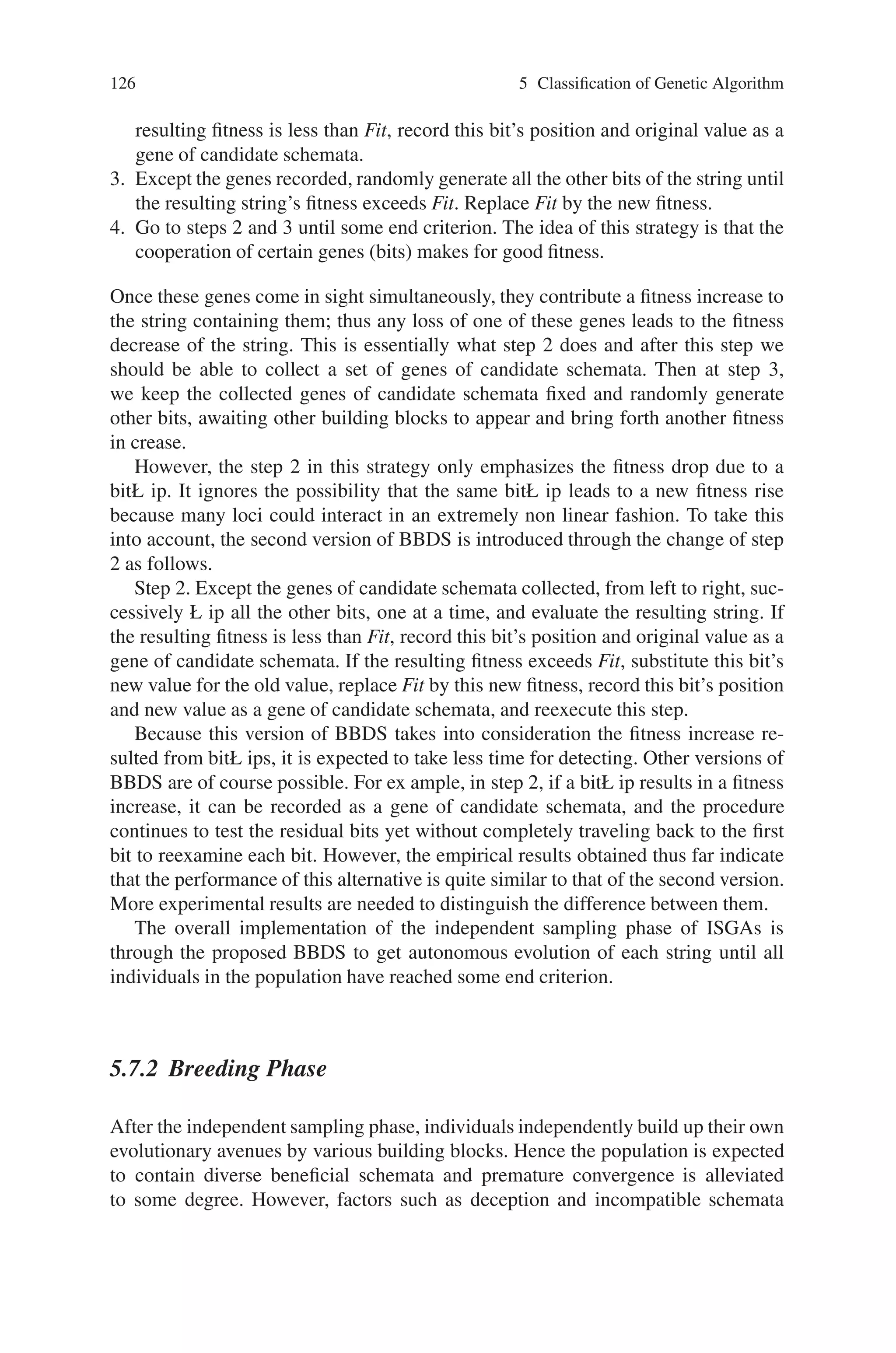5.7 Independent Sampling Genetic Algorithm (ISGA) 125
In the independent sampling phase, a core scheme, called Building Block De-
tecting Strategy (BBDS), to extract relevant building block information of a fitness
landscape is designed. In this way, an individual is able to sequentially construct
more highly fit partial solutions. For Royal Road Function, the global optimum
can be attained easily. For other more complicated fitness landscapes, we allow a
number of individuals to adopt the BBDS and independently evolve in parallel so
that each schema region can be given samples independently. During this phase,
the population is expected to be seeded with promising genetic material. Then fol-
lows the breeding phase, in which individuals are paired for breeding based on two
mate selection schemes: individuals being assigned mates by natural selection only
and individuals being allowed to actively choose their mates. In the latter case,
individuals are able to distinguish candidate mates that have the same fitness yet
have different string structures, which may lead to quite different performance after
crossover. This is not achievable by natural selection alone since it assigns individu-
als of the same fitness the same probability for being mates, without explicitly taking
into account string structures. In short, in the breeding phase individuals manage to
construct even more promising schemata through the recombination of highly fit
building blocks found in the first phase. Due to the characteristic of independent
sampling of building blocks that distinguishes the proposed GAs from conventional
GAs, it is called as independent sampling genetic algorithms (ISGAs).
5.7.1 Independent Sampling Phase
To implement independent sampling of various building blocks, a number of strings
are allowed to evolve in parallel and each individual searches for a possible evolu-
tionary path entirely independent of others.
In this section a new searching strategy called Building Block Detecting Strat-
egy (BBDS) is developed, for each individual to evolve based on the accumulated
knowledge for potentially useful building blocks. The idea is to allow each individ-
ual to probe valuable information concerning beneficial schemata through testing its
fitness increase since each time a fitness increase of a string could come from the
presence of useful building blocks on it. In short, by systematically testing each bit
to examine whether this bit is associated with the fitness increase during each cycle,
a cluster of bits constituting potentially beneficial schemata will be uncovered. Iter-
ating this process guarantees the formation of longer and longer candidate building
blocks.
The operation of BBDS on a string can be described as follows.
1. Generate an empty set for collecting genes of candidate schemata and create
an initial string with uniform probability for each bit until its fitness exceeds 0.
(Record the current fitness as Fit.)
2. Except the genes of candidate schemata collected, from left to right, succes-
sively ◦ip all the other bits, one at a time, and evaluate the resulting string. If the
 