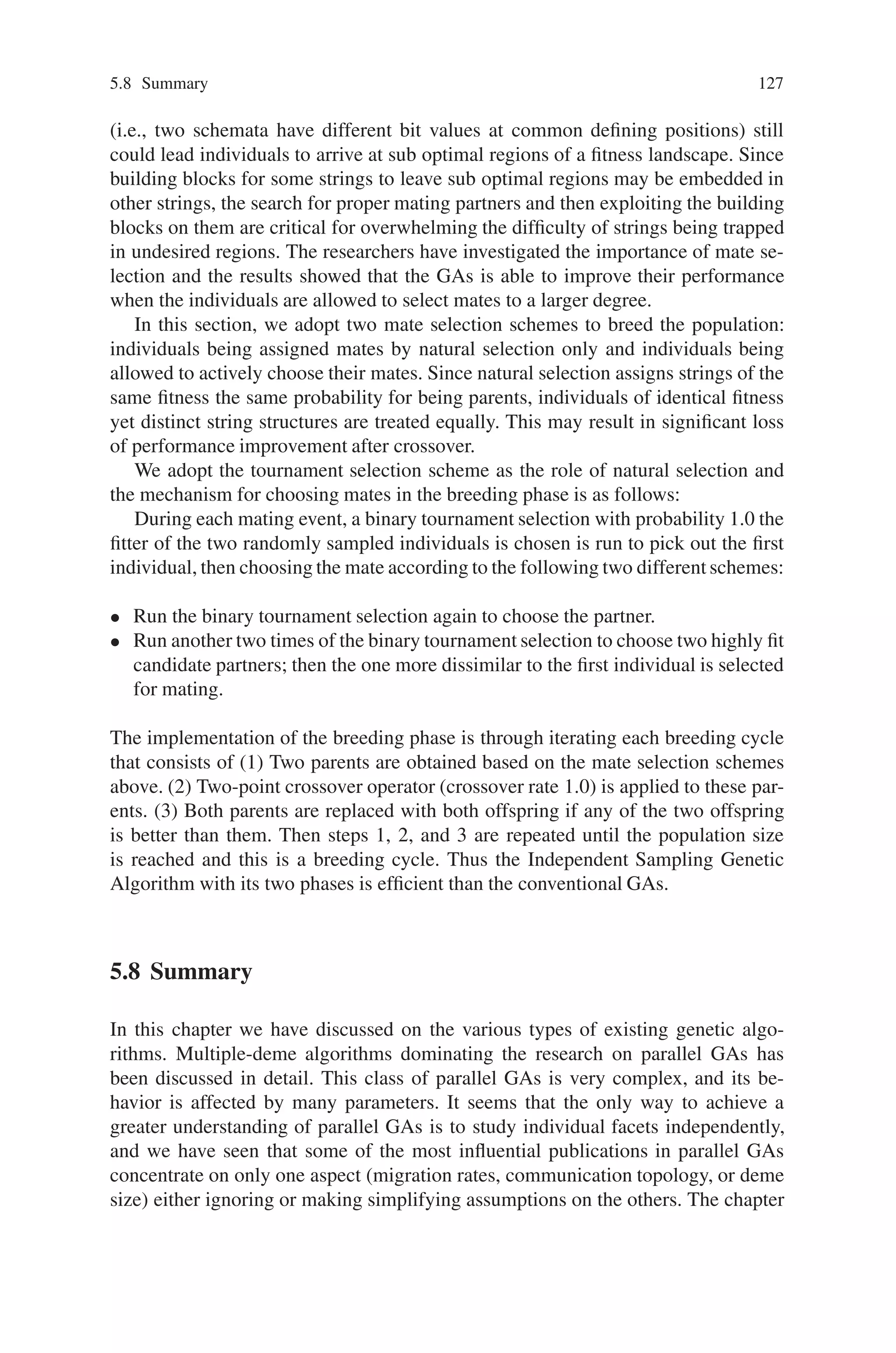 126 5 Classification of Genetic Algorithm
resulting fitness is less than Fit, record this bit’s position and original value as a
gene of candidate schemata.
3. Except the genes recorded, randomly generate all the other bits of the string until
the resulting string’s fitness exceeds Fit. Replace Fit by the new fitness.
4. Go to steps 2 and 3 until some end criterion. The idea of this strategy is that the
cooperation of certain genes (bits) makes for good fitness.
Once these genes come in sight simultaneously, they contribute a fitness increase to
the string containing them; thus any loss of one of these genes leads to the fitness
decrease of the string. This is essentially what step 2 does and after this step we
should be able to collect a set of genes of candidate schemata. Then at step 3,
we keep the collected genes of candidate schemata fixed and randomly generate
other bits, awaiting other building blocks to appear and bring forth another fitness
in crease.
However, the step 2 in this strategy only emphasizes the fitness drop due to a
bitŁ ip. It ignores the possibility that the same bitŁ ip leads to a new fitness rise
because many loci could interact in an extremely non linear fashion. To take this
into account, the second version of BBDS is introduced through the change of step
2 as follows.
Step 2. Except the genes of candidate schemata collected, from left to right, suc-
cessively Ł ip all the other bits, one at a time, and evaluate the resulting string. If
the resulting fitness is less than Fit, record this bit’s position and original value as a
gene of candidate schemata. If the resulting fitness exceeds Fit, substitute this bit’s
new value for the old value, replace Fit by this new fitness, record this bit’s position
and new value as a gene of candidate schemata, and reexecute this step.
Because this version of BBDS takes into consideration the fitness increase re-
sulted from bitŁ ips, it is expected to take less time for detecting. Other versions of
BBDS are of course possible. For ex ample, in step 2, if a bitŁ ip results in a fitness
increase, it can be recorded as a gene of candidate schemata, and the procedure
continues to test the residual bits yet without completely traveling back to the first
bit to reexamine each bit. However, the empirical results obtained thus far indicate
that the performance of this alternative is quite similar to that of the second version.
More experimental results are needed to distinguish the difference between them.
The overall implementation of the independent sampling phase of ISGAs is
through the proposed BBDS to get autonomous evolution of each string until all
individuals in the population have reached some end criterion.
5.7.2 Breeding Phase
After the independent sampling phase, individuals independently build up their own
evolutionary avenues by various building blocks. Hence the population is expected
to contain diverse beneficial schemata and premature convergence is alleviated
to some degree. However, factors such as deception and incompatible schemata
 