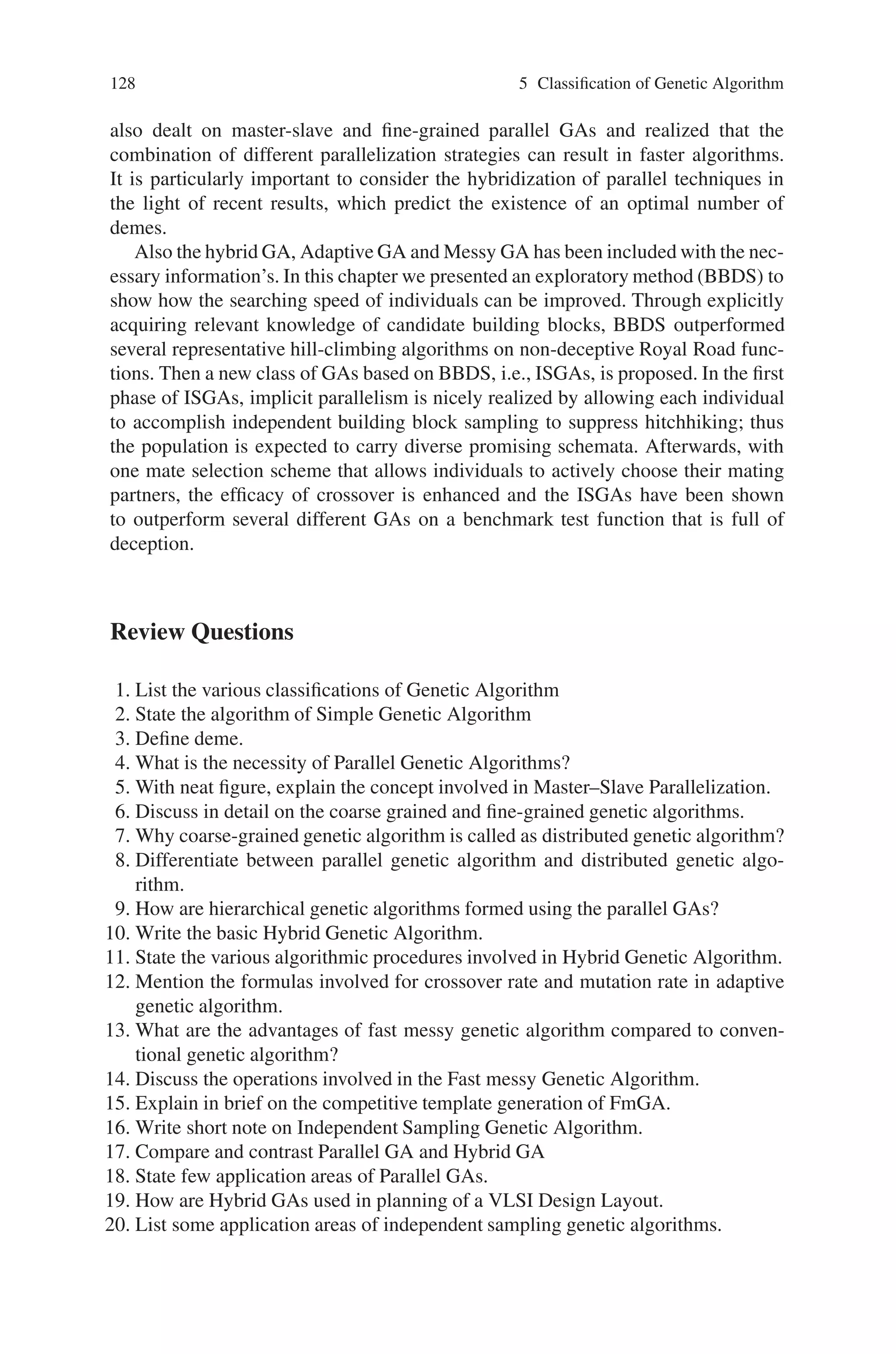 5.8 Summary 127
(i.e., two schemata have different bit values at common defining positions) still
could lead individuals to arrive at sub optimal regions of a fitness landscape. Since
building blocks for some strings to leave sub optimal regions may be embedded in
other strings, the search for proper mating partners and then exploiting the building
blocks on them are critical for overwhelming the difficulty of strings being trapped
in undesired regions. The researchers have investigated the importance of mate se-
lection and the results showed that the GAs is able to improve their performance
when the individuals are allowed to select mates to a larger degree.
In this section, we adopt two mate selection schemes to breed the population:
individuals being assigned mates by natural selection only and individuals being
allowed to actively choose their mates. Since natural selection assigns strings of the
same fitness the same probability for being parents, individuals of identical fitness
yet distinct string structures are treated equally. This may result in significant loss
of performance improvement after crossover.
We adopt the tournament selection scheme as the role of natural selection and
the mechanism for choosing mates in the breeding phase is as follows:
During each mating event, a binary tournament selection with probability 1.0 the
fitter of the two randomly sampled individuals is chosen is run to pick out the first
individual, then choosing the mate according to the following two different schemes:
• Run the binary tournament selection again to choose the partner.
• Run another two times of the binary tournament selection to choose two highly fit
candidate partners; then the one more dissimilar to the first individual is selected
for mating.
The implementation of the breeding phase is through iterating each breeding cycle
that consists of (1) Two parents are obtained based on the mate selection schemes
above. (2) Two-point crossover operator (crossover rate 1.0) is applied to these par-
ents. (3) Both parents are replaced with both offspring if any of the two offspring
is better than them. Then steps 1, 2, and 3 are repeated until the population size
is reached and this is a breeding cycle. Thus the Independent Sampling Genetic
Algorithm with its two phases is efficient than the conventional GAs.
5.8 Summary
In this chapter we have discussed on the various types of existing genetic algo-
rithms. Multiple-deme algorithms dominating the research on parallel GAs has
been discussed in detail. This class of parallel GAs is very complex, and its be-
havior is affected by many parameters. It seems that the only way to achieve a
greater understanding of parallel GAs is to study individual facets independently,
and we have seen that some of the most influential publications in parallel GAs
concentrate on only one aspect (migration rates, communication topology, or deme
size) either ignoring or making simplifying assumptions on the others. The chapter
 