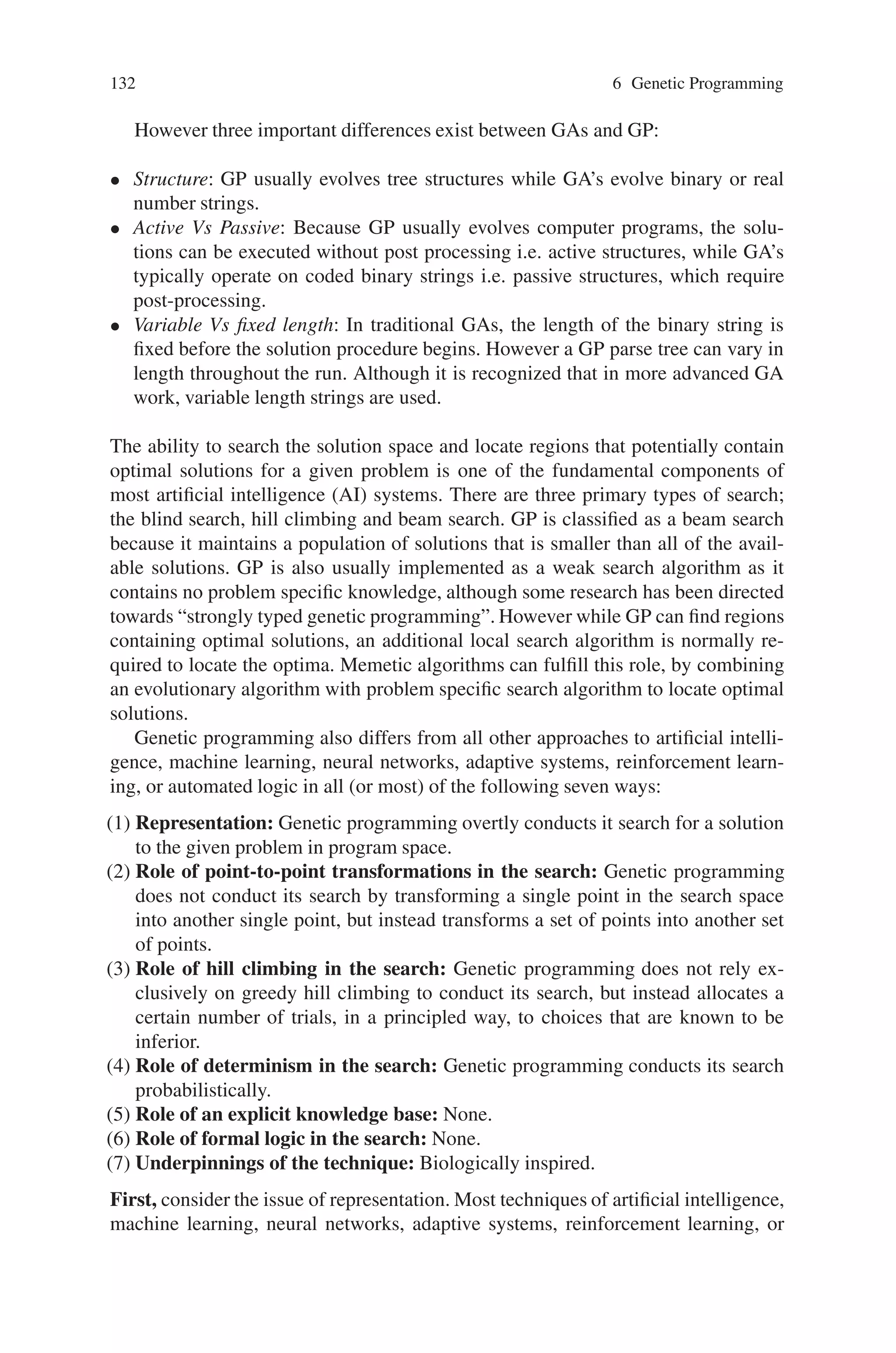 Chapter 6
Genetic Programming
6.1 Introduction
One of the central challenges of computer science is to get a computer to do what
needs to be done, without telling it how to do it. Genetic Programming (GP) ad-
dresses this challenge by providing a method for automatically creating a working
computer program from a high-level problem statement of the problem. Genetic
Programming achieves this goal of automatic programming (also sometimes called
program synthesis or program induction) by genetically breeding a population of
computer programs using the principles of Darwinian natural selection and bio-
logically inspired operations. The operations include reproduction, crossover (sex-
ual recombination), mutation, and architecture-altering operations patterned after
gene duplication and gene deletion in nature. For example, an element of a pop-
ulation might correspond to an arbitrary placement of eight queens on a chess-
board, and the fitness function might count the number of queens that are not
attacked by any other queens. Given an appropriate set of genetic operators by
which an initial population of queen placements can spawn new collections of
queen placements, a suitably designed system could solve the classic eight-queens
problem.
GP’s uniqueness comes from the fact that it manipulates populations of structured
programs—in contrast to much of the work in evolutionary computation in which
population elements are represented using flat strings over some alphabet. In this
chapter, the basic concepts, working, representations and applications of genetic
programming have been dealt in detail.
6.2 Comparison of GP with Other Approaches
Genetic programming (GP) is a domain independent, problem-solving approach in
which computer programs are evolved to find solutions to problems. The solution
technique is based on the Darwinian principle of “survival of the fittest” and is
closely related to the field of genetic algorithms (GA).
131
 